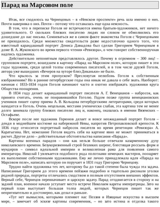 Парад	на	Марсовом	поле	
Итак,	 все	 сходилось	 на	 Чернецовых	 –	 в	 «Невском	 проспекте»	 речь	 шла	 именно	 о	 них.
Почти	наверняка	о	них.	Почти	–	потому	что	оставалась	еще	одна	неясность.
В	 том,	 что	 в	 переписке	 Гоголя	 не	 встречаются	 имена	 братьев-художников,	 нет	 ничего
удивительного.	 О	 скольких	 близких	 писателю	 людях	 ни	 словом	 не	 обмолвились	 его
дошедшие	до	нас	письма.	Сомневаться	же	в	самом	факте	знакомства	Гоголя	с	Чернецовыми
не	 приходилось.	 Среди	 множества	 свидетельств	 разве	 недостаточно	 одного	 того,	 что
известный	 карандашный	 портрет	 Дениса	 Давыдова	 был	 сделан	 Григорием	 Чернецовым	 в
доме	В.	А.	Жуковского	во	время	первого	чтения	«Ревизора»,	о	чем	говорит	собственноручная
надпись	художника.
Действительно	 непонятным	 представлялось	 другое.	 Почему	 в	 огромном	 –	 300	 лиц!	 –
групповом	портрете,	вошедшем	в	картину	«Парад	на	Марсовом	поле»,	которую	пишет	в	эти
годы	 художник,	 среди	 целой	 толпы	 современных	 писателей,	 и	 в	 том	 числе	 друзей	 Гоголя,
автора	уже	вышедших	«Вечеров	на	хуторе	близ	Диканьки»	не	было.
Что	 крылось	 за	 этим	 пропуском?	 Пресловутая	 нелюбовь	 Гоголя	 к	 собственным
изображениям?	Но	в	ранние	петербургские	годы	она	никак	не	давала	о	себе	знать.	Наоборот:
начиная	 с	 1833-1834	 годов	 Гоголя	 начинают	 часто	 и	 охотно	 изображать	 художники	 круга
Общества	поощрения.
В	 1834	 году	 делает	 карандашный	 портрет	 писателя	 А.	 Г.	 Венецианов	 –	 набросок,	 как
принято	 считать,	 очень	 не	 понравившийся	 Гоголю.	 Годом	 позже	 группа	 венециановских
учеников	пишет	сцену	приема	А.	В.	Кольцова	петербургскими	литераторами,	среди	которых
находится	и	Гоголь.	Очень	нецельная,	местами	ученически	слабая,	эта	картина	тем	не	менее
долго	 занимала	 группу	 близких	 писателю	 лиц	 и,	 наконец,	 оказалась	 в	 имении	 Вяземских	 –
Остафьеве.
Вскоре	 после	 нее	 художник	 Горюнов	 делает	 и	 вовсе	 неожиданный	 портрет	 Гоголя	 –
денди	в	моднейшем	костюме	на	набережной	Невы,	напротив	Петропавловской	крепости.	К
1836	 году	 относится	 портретный	 набросок	 писателя	 во	 время	 репетиции	 «Ревизора»	 А.
Каратыгина.	 Нет,	 нежелание	 Гоголя	 видеть	 себя	 на	 картине	 явно	 не	 может	 приниматься	 в
расчет.	Другое	дело	–	действительные	обстоятельства	написания	«Парада».
Картины	 военных	 парадов	 –	 они	 как	 нельзя	 больше	 отвечали	 казарменному	 духу
николаевского	времени.	Безукоризненный	строй	безликих	шеренг,	блестящая	россыпь	форм	и
мундиров	 –	 символ	 идеальной	 империи	 и	 великолепная	 рама	 для	 появления	 самого
императора.	Николай	I	увлекается	подобного	рода	полотнами	немецких	мастеров,	поощряет
их	 выполнение	 собственными	 художниками.	 Ему	 же	 лично	 принадлежала	 идея	 «Парада	 на
Марсовом	поле»,	написать	которую	он	поручает	в	1831	году	Григорию	Чернецову.
Трудно	найти	художника	тех	лет,	которому	бы	до	такой	степени	была	чужда	эта	задача.
Написанные	 Григорием	 до	 этого	 времени	 пейзажи	 подробно	 и	 тщательно	 рисовали	 уголки
родной	природы,	портреты	отличались	сходством	и	полным	отсутствием	внешних	эффектов.
Верный	себе,	Чернецов	переиначивает	и	царскую	задачу.	Парад	отодвигается	в	сторону	и	на
задний	план,	военное	начало	уступает	место	встрече	Николаем	кареты	императрицы.	Зато	на
первый	 план	 выступает	 большая	 толпа	 людей,	 которых	 Чернецов	 пишет	 так	 же
непритязательно	и	достоверно,	как	делал	и	раньше.
«Тут	 нет	 вымыслов,	 которыми	 пленяют	 нас	 Поэзия	 и	 Изящные	 искусства	 в	 высшем
мире,	 –	 замечает	 об	 эскизе	 картины	 современник,	 –	 но	 зато	 истина	 и	 отделка	 такого
 