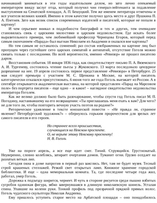 начинавший	 заниматься	 в	 эти	 годы	 издательским	 делом,	 но	 зато	 лично	 опекаемый
императором	 ввиду	 заслуг	 отца,	 который	 получил	 чин	 генерал-лейтенанта	 за	 подавление
выступления	на	Сенатской	площади,	А.	П.	Бешуцкий.	Тем	же	именем	литератора	отмечены	и
все	учителя	великих	князей.	Именно	в	этом	качестве	получил	здесь	место	и	друг	Пушкина	П.
А.	Плетнев.	Зато	как	велик	список	современных	издателей	и	писателей,	которые	не	попали	в
картину!
И	 чем	 серьезнее	 вникал	 в	 подробности	 биографий	 и	 тех	 и	 других,	 тем	 очевиднее
становилась	 связь	 с	 царскими	 милостями	 и	 царским	 недовольством.	 Где	 искать	 более
выразительного	 примера,	 чем	 любимейший	 профессор	 Чернецова	 Егоров,	 который	 перед
самым	окончанием	«Парада»	был	выгнан	Николаем	из	Академии	и	оказался	вне	картины?
Но	 тем	 самым	 не	 оставалось	 сомнений:	 раз	 состав	 изображенных	 на	 картине	 лиц	 был
пропущен	 через	 густейшее	 сито	 царских	 симпатий	 и	 антипатий,	 отсутствие	 Гоголя	 можно
связать	только	с	последними.	По	всей	вероятности,	именно	«Ревизор»	не	прошел	писателю
даром.
Восстановим	события.	18	января	1836	года,	как	свидетельствует	письмо	П.	А.	Вяземского
А.	 И.	 Тургеневу,	 состоялось	 чтение	 пьесы	 у	 Жуковского.	 13	 марта	 последовало	 цензурное
разрешение	на	нее.	19	апреля	состоялось	первое	представление	«Ревизора»	в	Петербурге.	25
мая	 следует	 премьера	 с	 участием	 М.	 С.	 Щепкина	 в	 Москве,	 на	 которой	 писатель
категорически	отказался	присутствовать.	6	июня	того	же	года	Гоголь	выезжает	из	России.	А	в
сентябре	открывается	академическая	выставка,	на	которой	представлен	«Парад	на	Марсовом
поле»	без	портрета	писателя	–	еще	одно	–	и	какое!	–	наглядное	свидетельство	недовольства
императора	Гоголем.
Как	же	велико	должно	было	быть	разочарование,	чтобы	спустя	год	Гоголь	писал	М.	П.
Погодину,	настаивавшему	на	его	возвращении:	«Ты	приглашаешь	меня	ехать	к	вам?	Для	чего?
не	для	того	ли,	чтобы	повторить	вечную	участь	поэтов	на	родине?»
Риторическое	 удивление	 в	 тексте	 юношеской	 повести	 –	 «Не	 правда	 ли,	 странное
явление?	 Петербургский	 художник?»	 –	 обернулось	 горьким	 пророчеством	 для	 зрелых	 лет
самого	писателя	и	его	героев.
Но	страннее	всего	происшествия,
случающиеся	на	Невском	проспекте.
О,	не	верьте	этому	Невскому	проспекту!
Н.	В.	Гоголь
Уже	 на	 пороге	 апрель,	 а	 все	 еще	 идет	 снег.	 Тихий.	 Струящийся.	 Грустноватый.
Неуверенно,	словно	колеблясь,	затирает	очертания	домов.	Туманит	огни.	Грузно	оседает	на
разлатых	ветках	лип.
Сегодня	окна	в	доме	напротив	в	первый	раз	зажглись.	Нет,	там	не	будет	музея.	Тесный
строй	 крашеных	 стеллажей.	 Резкий	 свет	 открытых	 ламп.	 Книжное	 хранение	 городской
библиотеки.	 И	 еще	 –	 одна	 мемориальная	 комната.	 Та,	 где	 последние	 четыре	 года	 жил,
работал,	умер	Гоголь.
Дорожка	к	подъезду	ширится,	чернеет.	И	чуть	в	стороне	рисуется	среди	пышно	взбитых
сугробов	 одинокая	 фигура,	 зябко	 завернувшаяся	 в	 длинную	 николаевскую	 шинель.	 Усталая
спина.	 Упавшие	 на	 колени	 руки.	 Тонкий	 профиль	 под	 прозрачной	 прядкой	 прямых	 волос.
Гоголь	чудесного	скульптора	Николая	Андреева.
Ему	 пришлось	 уступить	 старое	 место	 на	 Арбатской	 площади	 –	 оно	 понадобилось
 