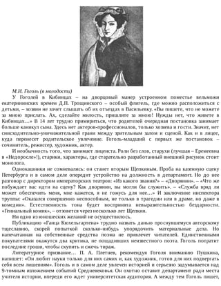 М.И.	Гоголь	(в	молодости)
У	 Гоголей	 в	 Кибинцах	 –	 на	 дворцовый	 манер	 устроенном	 поместье	 вельможи
екатерининских	 времен	 Д.П.	 Трощинского	 –	 особый	 флигель,	 где	 можно	 расположиться	 с
детьми,	–	хозяин	не	хочет	слышать	об	их	отъездах	в	Васильевку.	«Вы	пишете,	что	не	можете
за	 мною	 прислать.	 Ах,	 сделайте	 милость,	 пришлите	 за	 мною!	 Нужды	 нет,	 что	 живете	 в
Кибинцах…»	В	14	лет	трудно	примириться,	что	родителей	очередная	постановка	занимает
больше	каникул	сына.	Здесь	нет	актеров-профессионалов,	только	хозяева	и	гости.	Значит,	нет
снисходительно-уничижительной	 грани	 между	 зрительным	 залом	 и	 сценой.	 Как	 и	 в	 лицее,
куда	 перенесет	 родительское	 увлечение.	 Гоголь-младший	 с	 первых	 же	 постановок	 –
сочинитель,	режиссер,	художник,	актер.
И	необычность	того,	что	занимает	лицеиста.	Роли	без	слов,	старухи	(лучшая	–	Еремеевна
в	«Недоросле»!),	старики,	характеры,	где	старательно	разработанный	внешний	рисунок	стоит
монолога.
Однокашники	не	сомневались:	он	станет	вторым	Щепкиным.	Проба	на	казенную	сцену
Петербурга	 и	 в	 самом	 деле	 опередит	 устройство	 на	 должность	 в	 департамент.	 Но	 до	 нее
разговор	с	директором	императорских	театров:	«Из	какого	звания?»	–	«Дворянин».	–	«Что	же
побуждает	 вас	 идти	 на	 сцену?	 Как	 дворянин,	 вы	 могли	 бы	 служить».	 –	 «Служба	 вряд	 ли
может	 обеспечить	 меня,	 мне	 кажется,	 я	 не	 гожусь	 для	 нее…»	 И	 заключение	 инспектора
труппы:	«Оказался	совершенно	неспособным,	не	только	в	трагедии	или	в	драме,	но	даже	в
комедии».	 Естественность	 тона	 будет	 воспринята	 невыразительностью	 бездарности.
«Гениальный	комик»,	–	отзовется	через	несколько	лет	Щепкин.
Ни	одно	из	юношеских	желаний	не	осуществилось.
Публикацию	«Ганца	Кюхельгартена»	трудно	назвать	данью	проснувшемуся	авторскому
тщеславию,	 скорей	 попыткой	 сколько-нибудь	 упорядочить	 материальные	 дела.	 Но
напечатанная	 на	 собственные	 средства	 поэма	 не	 привлечет	 читателей.	 Единственными
покупателями	 окажутся	 два	 критика,	 не	 пощадивших	 неизвестного	 поэта.	 Гоголь	 потратит
последние	гроши,	чтобы	скупить	и	сжечь	тираж.
Литературное	 призвание…	 П.	 А.	 Плетнев,	 рекомендуя	 Гоголя	 вниманию	 Пушкина,
напишет:	«Он	любит	науки	только	для	них	самих	и,	как	художник,	готов	для	них	подвергать
себя	всем	лишениям».	Гоголь	и	в	самом	деле	увлечен	историей	и	серьезно	задумывается	над
9-томным	изложением	событий	Средневековья.	Он	охотно	оставит	департамент	ради	места
учителя	истории,	впереди	его	ждет	университетская	аудитория.	А	между	тем	Гоголь	пишет,
 