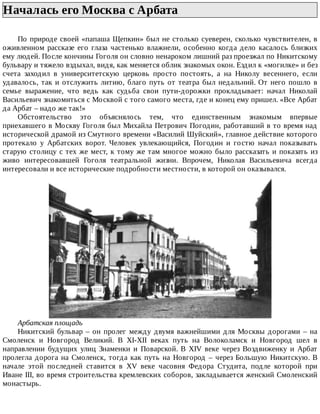 Началась	его	Москва	с	Арбата	
По	природе	своей	«папаша	Щепкин»	был	не	столько	суеверен,	сколько	чувствителен,	в
оживленном	рассказе	его	глаза	частенько	влажнели,	особенно	когда	дело	касалось	близких
ему	людей.	После	кончины	Гоголя	он	словно	ненароком	лишний	раз	проезжал	по	Никитскому
бульвару	и	тяжело	вздыхал,	видя,	как	меняется	облик	знакомых	окон.	Ездил	к	«могилке»	и	без
счета	 заходил	 в	 университетскую	 церковь	 просто	 постоять,	 а	 на	 Николу	 весеннего,	 если
удавалось,	так	и	отслужить	литию,	благо	путь	от	театра	был	недальний.	От	него	пошло	в
семье	 выражение,	 что	 ведь	 как	 судьба	 свои	 пути-дорожки	 прокладывает:	 начал	 Николай
Васильевич	знакомиться	с	Москвой	с	того	самого	места,	где	и	конец	ему	пришел.	«Все	Арбат
да	Арбат	–	надо	же	так!»
Обстоятельство	 это	 объяснялось	 тем,	 что	 единственным	 знакомым	 впервые
приехавшего	в	Москву	Гоголя	был	Михайла	Петрович	Погодин,	работавший	в	то	время	над
исторической	драмой	из	Смутного	времени	«Василий	Шуйский»,	главное	действие	которого
протекало	 у	 Арбатских	 ворот.	 Человек	 увлекающийся,	 Погодин	 и	 гостю	 начал	 показывать
старую	столицу	с	тех	же	мест,	к	тому	же	там	многое	можно	было	рассказать	и	показать	из
живо	 интересовавшей	 Гоголя	 театральной	 жизни.	 Впрочем,	 Николая	 Васильевича	 всегда
интересовали	и	все	исторические	подробности	местности,	в	которой	он	оказывался.
Арбатская	площадь
Никитский	бульвар	–	он	пролег	между	двумя	важнейшими	для	Москвы	дорогами	–	на
Смоленск	 и	 Новгород	 Великий.	 В	 XI-XII	 веках	 путь	 на	 Волоколамск	 и	 Новгород	 шел	 в
направлении	 будущих	 улиц	 Знаменки	 и	 Поварской.	 В	 XIV	 веке	 через	 Воздвиженку	 и	 Арбат
пролегла	дорога	на	Смоленск,	тогда	как	путь	на	Новгород	–	через	Большую	Никитскую.	В
начале	 этой	 последней	 ставится	 в	 XV	 веке	 часовня	 Федора	 Студита,	 подле	 которой	 при
Иване	III,	во	время	строительства	кремлевских	соборов,	закладывается	женский	Смоленский
монастырь.
 