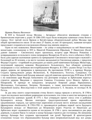 Церковь	Николы	Явленного
B	 XVI	 в.	 большой	 посад	 Москвы	 –	 Загородье	 обносится	 земляными	 стенами	 с
бревенчатыми	воротами	у	дорог.	В	1586-1593	годах	были	возведены	каменные	стены	Белого
города.	 Этот	 третий	 после	 Кремля	 и	 Китай-города	 оборонительный	 рубеж	 Москвы	 при
общей	протяженности	около	10	км	имел	27	башен,	из	них	10	проездных,	названия	которых
продолжают	сохраняться	в	московском	обиходе	под	именем	«ворота».
Одни	 из	 них	 назывались	 Никитскими	 –	 по	 улице	 и	 находившемуся	 на	 ней	 Никитскому
монастырю,	 основанному	 в	 XVI	 в.	 Никитой	 Романовичем	 Юрьевым.	 У	 Никитских	 (более
давнее	 название	 –	 Смоленских)	 ворот	 произошла,	 встреча	 царя	 Михаила	 Романова	 с
возвращавшимся	из	польского	плена	патриархом	Филаретом.	В	честь	этого	события	в	1626	г.
была	дана	царская	жалованная	грамота	на	превращение	Смоленского	монастыря	в	мужской	с
больницей	на	20	человек,	а	на	месте	часовни	закладывается	Смоленская	церковь	с	приделом
Федора	Студита	–	старейший	из	дошедших	до	наших	дней	памятников	бульвара.	Монастырь,
получивший	 народное	 название	 Федоровского	 больничного,	 был	 объявлен	 домовым
патриаршим	и	стал	любимым	местопребыванием	Филарета.	В	1709	г.	указом	Петра	I	он	был
закрыт,	 церковь	 же	 превращена	 в	 приходскую.	 На	 протяжении	 XVIII	 в.	 к	 приходу	 Федора
Студита	 принадлежали	 дворы	 Волконских,	 К.	 Разумовского,	 Толстых,	 Суворовых.	 Со
стороны	Арбата	Никитский	бульвар	замыкает	другой	памятник	архитектуры	XVII	века.	В	1676
г.	 по	 повелению	 царя	 Федора	 Алексеевича	 «на	 Дехтереве	 огороде	 за	 Арбатскими	 вороты»
строится	 церковь	 Введения	 с	 приделом	 Симеона	 Столпника	 (угол	 Нового	 Арбата	 и
Поварской).	 В	 приходе	 ее	 находились	 загородные	 боярские	 дворы	 Нарышкиных,
Молчановых,	 Салтыковых,	 Хитрово,	 Несвицких,	 а	 также	 многочисленных	 мастеровых
Оружейной	 палаты.	 Впоследствии	 в	 этой	 церкви	 венчался	 С.	 Т.	 Аксаков,	 ее	 посещал	 Н.	 В.
Гоголь.
За	 два	 века	 своего	 существования	 стены	 Белого	 города	 пришли	 в	 ветхость.	 В	 1760-х
годах	последовало	высочайшее	разрешение	использовать	эти	стены	в	качестве	материала	для
строительства	 казенных	 зданий.	 В	 1775	 г.	 был	 утвержден	 проект	 сноса	 стен	 и	 разбивки
Бульварного	 кольца.	 Москва	 повторила	 градостроительный	 прием	 европейских
средневековых	 городов,	 где	 крепостные	 укрепления	 уступали	 место	 зеленым	 насаждениям
(французское	 «boulevard»).	 В	 1783-1785	 гг.	 производится	 разбивка	 первой	 части	 будущего
Бульварного	 кольца–	 от	 Никитских	 до	 Петровских	 ворот.	 Участок	 от	 Никитских	 до
Арбатских	 ворот	 оказывается	 одним	 из	 последних.	 В	 1796	 г.	 здесь	 высаживается	 два	 ряда
деревьев,	и	указом	Павла	I	в	начале	и	конце	бульвара	строятся	две	гостиницы.	По	внешнему
проезду	 бульвара	 был	 сохранен	 протекавший	 там	 ручей	 Черторый.	 В	 архитектурном
отношении	 только	 что	 образовавшийся	 бульвар	 имел	 непривлекательный	 вид:	 все	 дворы
 