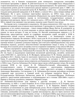 указывается,	 что	 в	 бывшем	 голицынском	 доме	 помещалась	 театральная	 типография,
печатавшая	 программы	 и	 афиши.	 В	 действительности	 эта	 типография	 была	 оборудована	 в
старом	кокошкинском	доме	и	там	же	продолжала	функционировать.	По	сравнению	с	главным
голицынским	домом	дом	№	6	значительно	раньше	перешел	в	купеческие	руки.	С	1846	г.	его
владельцем	становится	московский	купец	Ф.	В.	Фрейман,	с	1875	года	–	«московской	второй
гильдии	купец	рижский	гражданин	А.	К.	Ф.	Шмит»,	в	начале	XX	в.–	жена	генерал-майора	Е.	А.
Фабрициус.	 Но	 и	 здесь	 основные	 перестройки	 пришлись	 на	 1870-е	 годы,	 когда	 дом
надстраивали,	а	его	подвальные	помещения	оборудовали	под	архив	Контрольной	палаты	–
учреждения,	 осуществлявшего	 надзор	 за	 поступлением	 государственных	 доходов	 и
производством	расходов.	Архив	этот	находился	здесь	с	1878	по	1898	год.	В	конце	90-х	годов
XIX	в.	первый	этаж	занимают	под	магазины,	подвалы	сдают	бедноте	под	жилье.
Последняя	часть	голицынского	владения	(д.	10)	нашла	покупателя	в	1832	году.	До	этого
времени	выгоревший	дом	оставался	недостроенным.	С	расходами	по	строительству	с	трудом
справились	 и	 его	 новые	 владельцы	 –	 семья	 генерал-майора	 Ивана	 Нагеля.	 В	 документах	 за
1836	год	отмечается,	что	во	всем	владении	«к	житью	приспособлены»	немногим	более	18
покоев,	 из	 числа	 которых	 15	 еще	 не	 готовы.	 От	 Нагелей	 домовладение	 перешло	 к	 А.	 П.
Щепотьеву,	 представителю	 одной	 из	 старейших	 московских	 семей,	 которой	 в	 XVIII	 в.
принадлежал	 целый	 участок	 нынешней	 Б.	 Никитской	 –	 от	 Хлыновского	 тупика	 до
Леонтьевского	переулка.	Но	начиная	с	1870-х	годов	дом	№	10	составляет	собственность	той
категории	купцов,	а	затем	рядовых	мещан,	которые,	не	модернизируя	домов,	превращали	их	в
скопище	мелких	и	дешевых	доходных	квартир.	Для	этой	цели	переоборудовались	под	жилье
обширные	 подвалы,	 делались	 многочисленные	 изолированные	 входы	 и	 въезд	 со	 стороны
бульвара.	В	остальном	дом	и	застройка	участка	сохраняли	планировку	и	вид	начала	XIX	века.
Участок	внутреннего	проезда	бульвара	от	голицынских	земель	до	Никитских	ворот	на
рубеже	XIX	в.	принадлежал	Лобановым-Ростовским	(№	14),	Луниным	(№	12-а)	и	Хованским
(№	 12).	 Один	 из	 выдающихся	 памятников	 московской	 архитектуры,	 ансамбль	 лунинского
дома	 (1818-1821	 гг.,	 архитектор	 Д.	 И.	 Жилярди),	 принадлежал	 П.	 М.	 Лунину,	 родному	 дяде
декабриста	М.	С.	Лунина.	Сразу	по	окончании	строительства	он	был	продан	Коммерческому
банку.	 В	 дальнейшем	 банк	 купил	 и	 участок	 Хованских,	 на	 котором	 в	 1914	 г.	 началось
строительство	многоэтажных	жилых	корпусов	для	банковских	служащих,	завершившееся	уже
в	1920-е	годы.	Участок	Лобановых-Ростовских	представлял	собой	родовое	гнездо.	Во	второй
половине	 XVIII	 в.	 им	 владел	 Я.	 И.	 Лобанов-Ростовский,	 обер-камергер,	 член
Государственного	 совета.	 С	 лобановским	 дворцом	 –	 двухэтажным,	 украшенным
восьмиколонным	 портиком,	 связано	 и	 имя	 его	 сына,	 известного	 историка	 и	 собирателя
Александра	 Яковлевича.	 Составленная	 А.	 Я.	 Лобановым-Ростовским	 редчайшая	 коллекция
старинных	 карт	 поступила	 в	 Главный	 штаб,	 его	 собрание	 портретов	 Петра	 I	 –	 в
Государственную	 Публичную	 библиотеку	 имени	 М.	 Е.	 Салтыкова-Щедрина.	 Особенную
ценность	 представляли	 разысканные	 и	 опубликованные	 им	 в	 течение	 1830-1840-х	 годов	 в
Париже	и	Лондоне	документы,	связанные	с	Марией	Стюарт.
От	 Лобановых-Ростовских	 дом	 перешел	 к	 другому	 историку	 –	 Д.	 Н.	 Бантыш-
Каменскому,	а	в	1826	г.–	к	семье	Огаревых.	В	его	стенах	прошла	юность	Н.	П.	Огарева,	здесь
проходили	 собрания	 огаревского	 кружка,	 встречи	 с	 А.	 И.	 Герценом.	 Памяти	 Огарева
посвящена	 установленная	 на	 доме	 мемориальная	 доска.	 После	 отправки	 Огарева	 в	 ссылку
домом	владела	его	сестра,	а	в	1860-е	годы	–	А.	А.	Голицын,	почетный	попечитель	Смоленской
гимназии,	 увлекшийся	 католицизмом	 и	 идеями	 миссионерства.	 Два	 его	 брата	 кончили	 свои
дни	католическими	фанатиками	в	Париже,	сестра	–	в	Луизиане	(США),	куда	уехала	в	качестве
миссионера.	 С	 1868	 г.	 все	 домовладение	 перешло	 к	 штаб-ротмистру	 А.	 М.	 Миклашевскому,
 