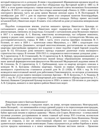 который	переделал	его	в	доходное.	В	связи	с	поддержанной	Абрамцевским	кружком	модой	на
кустарные	 изделия	 надстроенный	 дом	 был	 оборудован	 под	 Кустарный	 музей	 (с	 1883	 г.).	 В
1905	г.	в	этом	здании	находилась	главная	контора	легальной	газеты	московских	большевиков
«Борьба».	В	1913	г.	на	втором	этаже	был	открыл	кинематограф	«Унион»	(с	1936	г.	кинотеатр
повторного	 фильма),	 часть	 же	 дома	 заняли	 Высшие	 женские	 курсы	 А.	 И.	 Полторацкой.	 В
октябрьские	 дни	 1917	 г.	 дом	 на	 короткое	 время	 стал	 опорным	 пунктом	 белогвардейцев.
Красногвардейцы	 теснили	 их	 со	 стороны	 Страстной	 площади.	 Победу	 принес	 жестокий
штыковой	бой	у	Никитских	ворот.	В	память	этих	событий	на	доме	установлена	мемориальная
доска.
Подобно	 голицынским	 землям,	 участки	 внешнего	 проезда	 Никитского	 бульвара	 от
салтыковского	 двора	 в	 сторону	 Никитских	 ворот	 подверглись	 после	 пожара	 1812	 г.
реконструкции,	сменились	их	владельцы.	Соседний	с	салтыковским	двор	Волынских	перешел
в	 1817	 г.	 к	 камергеру	 А.	 С.	 Власову,	 известному	 коллекционеру,	 чье	 собрание	 живописи,
гравюр	и	редких	книг,	начиная	с	изданий	XV	в.,	упоминалось	в	путеводителях	Москвы	как
достопримечательность	 города.	 В	 1846	 г.	 часть	 этого	 участка	 приобрел	 полковник	 Н.	 Г.
Головин,	 от	 него	 в	 1859	 г.	 –	 купеческая	 семья	 Манухиных,	 а	 с	 1884	 г.	 владельцем	 стал
«городской	 учитель	 Дашкевич»,	 который	 многочисленными,	 рассчитанными	 на	 маленькие
квартиры	 пристройками	 превратил	 все	 владение	 в	 некое	 подобие	 старой	 барской	 усадьбы
(дом	 №	 11).	 Остальные	 дома	 внешнего	 проезда	 отражают	 различные	 этапы	 жилищного
строительства	города.	В	течение	1910-1913	гг.	сооружаются	многоэтажные	доходные	дома	–
№	5	(архитектор	Л.	В.	Стеженский),	№	13	(архитектор	К.	К.	Кейзер),	предназначавшийся	для
«Общества	 распространения	 практических	 знаний	 между	 образованными	 женщинами»	 и
ныне	занятый	фармацевтическим	факультетом	Московской	Медицинской	академии	имени	И.
М.	 Сеченова,	 №	 15	 (архитектор	 А.	 С.	 Гребенщиков),	 одна	 из	 квартир	 которого	 описана	 в
комедии	 М.	 А.	 Булгакова	 «Зойкина	 квартира».	 Одним	 из	 первых	 образцов	 советского
жилищного	 строительства	 становится	 угловой	 дом	 №	 25	 (1928).	 В	 1936	 г.	 под	 №	 9-11
возводится	многоэтажный	жилой	дом	работников	Главсевморпути,	на	котором	установлены
мемориальные	доски	памяти	пионеров	освоения	Арктики	–	М.	П.	Белоусова,	Г.	А.	Ушакова.	В
1971	г.	под	№	17-23	выстроен	многоквартирный	дом	современного	образца	(архитектор	Э.	С.
Акопов).	Название	Суворовский	бульвар	получил	в	1950	г.	в	связи	со	150-летием	со	дня	смерти
А.	В.	Суворова,	жившего	в	свое	время	в	районе	Никитских	ворот.
*	*	*
Резиденция	самого	Бантыш-Каменского!
Двор	 был	 последним	 у	 городских	 ворот,	 на	 улице,	 которая	 называлась	 Новгородской,
иначе	Волоцкой,	–	по	начинавшейся	отсюда	древней	дороге	и	по	переселенцам-новгородцам,
основавшим	здесь	вместе	с	устюжанами	целую	слободу.	Памятью	о	них	осталась	маленькая,
буйно	заросшая	липами	и	сиренью	церковка	–	Малое,	или	Старое,	Вознесенье	–	в	немыслимой
путанице	 усиленно	 достраивавших	 ее	 веков:	 главный	 куб	 конца	 XVI	 столетия,	 колокольня
XVII,	появившийся	над	кубом	четверик	–	последних	лет	правления	Анны	Иоанновны.	Почерк
веков	 не	 стирался,	 и	 все	 же	 непостижимым	 образом	 все	 созданное	 слилось	 в	 одну
удивительную	живую	и	ясную	композицию.	Главка	окунувшегося	до	шейки	барабана	в	зелень
кустов	 придела	 напоминала	 и	 о	 вовсе	 незнакомом	 Москве	 местном	 святом	 –	 Прокопии
 