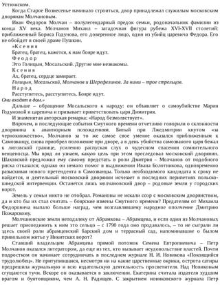 Устюжском.
Когда	Старое	Вознесенье	начинало	строиться,	двор	принадлежал	служилым	московским
дворянам	Молчановым.
Иван	 Федоров	 Молчан	 –	 полулегендарный	 предок	 семьи,	 родоначальник	 фамилии	 из
конца	 XV	 века.	 Молчанов	 Михаил	 –	 загадочная	 фигура	 рубежа	 XVI-XVII	 столетий:
приближенный	Бориса	Годунова,	его	доверенное	лицо,	один	из	убийц	царевича	Федора.	Его
не	обойдет	в	своей	драме	Пушкин.
«К	с	е	н	и	я
Братец,	братец,	кажется,	к	нам	бояре	идут.
Ф	е	о	д	о	р
Это	Голицын,	Мосальский.	Другие	мне	незнакомы.
К	с	е	н	и	я
Ах,	братец,	сердце	замирает.
Голицын,	Мосальский,	Молчанов	и	Шерефелинов.	За	ними	–	трое	стрельцов.
Н	а	р	о	д
Расступитесь,	расступитесь.	Бояре	идут.
Они	входят	в	дом.»
Дальше	 –	 обращение	 Мосальского	 к	 народу:	 он	 объявляет	 о	 самоубийстве	 Марии
Годуновой	и	царевича	и	призывает	приветствовать	царя	Димитрия.
И	знаменитая	авторская	ремарка:	«Народ	безмолвствует».
Впрочем,	и	последующие	события	Смутного	времени	отчетливо	говорили	о	склонности
дворянина	 к	 авантюрным	 похождениям.	 Битый	 при	 Лжедмитрии	 кнутом	 «за
чернокнижество»,	 Молчанов	 за	 то	 же	 самое	 свое	 умение	 оказался	 приближенным	 к
Самозванцу,	снова	приобрел	положение	при	дворе,	а	в	день	убийства	самозваного	царя	бежал
к	 литовской	 границе,	 усиленно	 распуская	 слух	 о	 чудесном	 спасении	 сомнительного
венценосца.	 Мы	 вряд	 ли	 узнаем,	 какую	 цель	 при	 этом	 преследовал	 московский	 дворянин.
Шаховской	 предложил	 ему	 самому	 предстать	 в	 роли	 Дмитрия	 –	 Молчанов	 от	 подобного
риска	отказался;	однако	он	немало	помог	в	выдвижении	Ивана	Болотникова,	одновременно
разыскивая	 нового	 претендента	 в	 Самозванцы.	 Только	 необходимого	 кандидата	 к	 сроку	 не
найдется,	 и	 деятельный	 московский	 дворянин	 исчезает	 в	 последних	 перипетиях	 польско-
шведской	 интервенции.	 Останется	 лишь	 молчановский	 двор	 –	 родовые	 земли	 у	 городских
ворот.
Земель	у	семьи	никто	не	отобрал.	Романовы	не	искали	ссор	с	московским	дворянством,
да	и	кто	бы	их	стал	считать	–	боярские	измены	Смутного	времени?	Предателям	от	Михаила
Федоровича	 выпало	 больше	 наград,	 чем	 возглавлявшему	 народное	 ополчение	 Дмитрию
Пожарскому.
Молчановские	земли	неподалеку	от	Абрамкова	–	Абрамцева,	и	если	один	из	Молчановых
решает	присоединить	к	ним	это	сельцо	–	с	1790	года	оно	продавалось,	–	то	не	сыграли	ли
здесь	 своей	 роли	 абрамцевский	 барский	 дом	 и	 террасный	 сад,	 напоминавшие	 о	 былом
привольном	житье	у	Никитских	ворот?
Ставший	 владельцем	 Абрамцева	 прямой	 потомок	 Семена	 Евтропиевича	 –	 Петр
Молчанов	оказался	литератором,	да	еще	из	тех,	кто	вызывает	неудовольствие	властей.	Почти
подростком	 он	 начинает	 сотрудничать	 в	 последнем	 журнале	 Н.	 И.	 Новикова	 «Покоящийся
трудолюбец».	Не	притупившаяся,	несмотря	ни	на	какие	царственные	окрики,	острота	сатиры
предрешила	 журнальную	 и	 всю	 издательскую	 деятельность	 просветителя.	 Над	 Новиковым
сгущаются	 тучи.	 Вскоре	 он	 оказывается	 в	 заключении.	 Екатерина	 считала	 издателя	 худшим
врагом	 и	 бунтовщиком,	 чем	 А.	 Н.	 Радищев.	 С	 закрытием	 новиковского	 журнала	 Петр
 