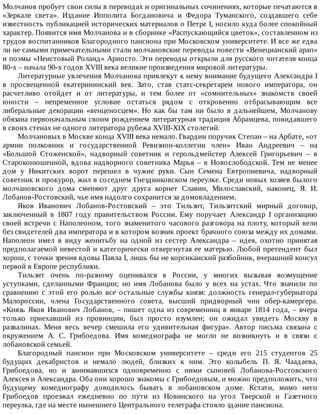 Молчанов	пробует	свои	силы	в	переводах	и	оригинальных	сочинениях,	которые	печатаются	в
«Зеркале	 света».	 Издание	 Ипполита	 Богдановича	 и	 Федора	 Туманского,	 создавшего	 себе
известность	публикацией	исторических	материалов	о	Петре	I,	носило	куда	более	спокойный
характер.	Появится	имя	Молчанова	и	в	сборнике	«Распускающийся	цветок»,	составленном	из
трудов	воспитанников	Благородного	пансиона	при	Московском	университете.	И	все	же	едва
ли	не	самыми	примечательными	стали	молчановские	переводы	повести	«Венецианский	арап»
и	поэмы	«Неистовый	Роланд»	Ариосто.	Эти	переводы	открыли	для	русского	читателя	конца
80-х	–	начала	90-х	годов	XVIII	века	великие	произведения	мировой	литературы.
Литературные	увлечения	Молчанова	привлекут	к	нему	внимание	будущего	Александра	I
в	 просвещенной	 екатерининский	 век.	 Зато,	 став	 статс-секретарем	 нового	 императора,	 он
расчетливо	 отойдет	 и	 от	 литературы,	 и	 тем	 более	 от	 «сомнительных»	 знакомств	 своей
юности	 –	 непременное	 условие	 остаться	 рядом	 с	 откровенно	 отбрасывающим	 все
либеральные	декорации	«венценосцем».	Но	как	бы	там	ни	было	в	дальнейшем,	Молчанову
обязана	первоначальным	своим	рождением	литературная	традиция	Абрамцева,	повидавшего
в	своих	стенах	не	одного	литератора	рубежа	XVIII-XIX	столетий.
Молчановых	в	Москве	конца	XVIII	века	немало.	Гвардии	поручик	Степан	–	на	Арбате,	«от
армии	 полковник	 и	 государственной	 Ревизион-коллегии	 член»	 Иван	 Андреевич	 –	 на
«Большой	 Стоженской»,	 надворный	 советник	 и	 герольдмейстер	 Алексей	 Григорьевич	 –	 в
Староконюшенной,	 вдова	 надворного	 советника	 Марья	 –	 в	 Новослободской.	 Тем	 не	 менее
дом	 у	 Никитских	 ворот	 перешел	 в	 чужие	 руки.	 Сын	 Семена	 Евтропиевича,	 надворный
советник	и	прокурор,	жил	в	соседнем	Гнездниковском	переулке.	Среди	новых	хозяев	былого
молчановского	 дома	 сменяют	 друг	 друга	 корнет	 Славин,	 Милославский,	 наконец,	 Я.	 И.
Лобанов-Ростовский,	чье	имя	надолго	сохранится	за	домовладением.
Яков	 Иванович	 Лобанов-Ростовский	 –	 это	 Тильзит,	 Тильзитский	 мирный	 договор,
заключенный	 в	 1807	 году	 правительством	 России.	 Ему	 поручает	 Александр	 I	 организацию
своей	встречи	с	Наполеоном,	того	знаменитого	часового	разговора	на	плоту,	который	вели
без	свидетелей	два	императора	и	в	котором	возник	проект	брачного	союза	между	их	домами.
Наполеон	 имел	 в	 виду	 женитьбу	 на	 одной	 из	 сестер	 Александра	 –	 идея,	 охотно	 принятая
предполагаемой	невестой	и	категорически	отвергнутая	ее	матерью.	Любой	претендент	был
хорош,	с	точки	зрения	вдовы	Павла	I,	лишь	бы	не	корсиканский	разбойник,	вчерашний	консул
первой	в	Европе	республики.
Тильзит	 очень	 по-разному	 оценивался	 в	 России,	 у	 многих	 вызывая	 возмущение
уступками,	 сделанными	 Франции;	 но	 имя	 Лобанова	 было	 у	 всех	 на	 устах.	 Что	 значили	 по
сравнению	 с	 этой	 его	 ролью	 все	 остальные	 службы	 князя:	 должность	 генерал-губернатора
Малороссии,	 члена	 Государственного	 совета,	 высший	 придворный	 чин	 обер-камергера.
«Князь	Яков	Иванович	Лобанов,	–	пишет	одна	из	современниц	в	январе	1814	года,	–	вчера
только	 приехавший	 из	 провинции,	 был	 просто	 изумлен;	 он	 ожидал	 увидеть	 Москву	 в
развалинах.	 Меня	 весь	 вечер	 смешила	 его	 удивительная	 фигура».	 Автор	 письма	 связана	 с
окружением	 А.	 С.	 Грибоедова.	 Имя	 комедиографа	 не	 могло	 не	 возникнуть	 и	 в	 связи	 с
лобановской	семьей.
Благородный	 пансион	 при	 Московском	 университете	 –	 среди	 его	 215	 студентов	 25
будущих	 декабристов	 и	 немало	 людей,	 близких	 к	 ним.	 Это	 колыбель	 П.	 Я.	 Чаадаева,
Грибоедова,	 но	 и	 занимавшихся	 одновременно	 с	 ними	 сыновей	 Лобанова-Ростовского
Алексея	и	Александра.	Оба	они	хорошо	знакомы	с	Грибоедовым,	и	можно	предположить,	что
будущему	 комедиографу	 доводилось	 бывать	 в	 лобановском	 доме.	 Кстати,	 мимо	 него
Грибоедов	 проезжал	 ежедневно	 по	 пути	 из	 Новинского	 на	 угол	 Тверской	 и	 Газетного
переулка,	где	на	месте	нынешнего	Центрального	телеграфа	стояло	здание	пансиона.
 