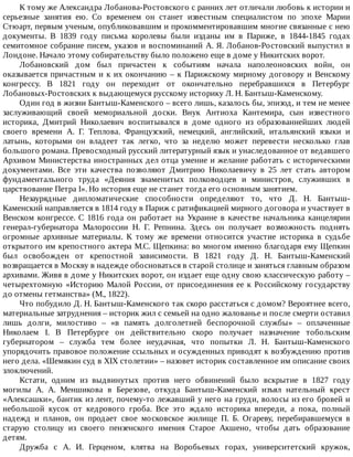 К	тому	же	Александра	Лобанова-Ростовского	с	ранних	лет	отличали	любовь	к	истории	и
серьезные	 занятия	 ею.	 Со	 временем	 он	 станет	 известным	 специалистом	 по	 эпохе	 Марии
Стюарт,	первым	ученым,	опубликовавшим	и	прокомментировавшим	многие	связанные	с	нею
документы.	 В	 1839	 году	 письма	 королевы	 были	 изданы	 им	 в	 Париже,	 в	 1844-1845	 годах
семитомное	собрание	писем,	указов	и	воспоминаний	А.	Я.	Лобанов-Ростовский	выпустил	в
Лондоне.	Начало	этому	собирательству	было	положено	еще	в	доме	у	Никитских	ворот.
Лобановский	 дом	 был	 причастен	 к	 событиям	 начала	 наполеоновских	 войн,	 он
оказывается	причастным	и	к	их	окончанию	–	к	Парижскому	мирному	договору	и	Венскому
конгрессу.	 В	 1821	 году	 он	 переходит	 от	 окончательно	 перебравшихся	 в	 Петербург
Лобановых-Ростовских	к	выдающемуся	русскому	историку	Л.	Н.	Бантыш-Каменскому.
Один	год	в	жизни	Бантыш-Каменского	–	всего	лишь,	казалось	бы,	эпизод,	и	тем	не	менее
заслуживающий	 своей	 мемориальной	 доски.	 Внук	 Антиоха	 Кантемира,	 сын	 известного
историка,	 Дмитрий	 Николаевич	 воспитывался	 в	 доме	 одного	 из	 образованнейших	 людей
своего	 времени	 А.	 Г.	 Теплова.	 Французский,	 немецкий,	 английский,	 итальянский	 языки	 и
латынь,	 которыми	 он	 владеет	 так	 легко,	 что	 за	 неделю	 может	 перевести	 несколько	 глав
большого	романа.	Превосходный	русский	литературный	язык	и	унаследованное	от	ведавшего
Архивом	Министерства	иностранных	дел	отца	умение	и	желание	работать	с	историческими
документами.	 Все	 эти	 качества	 позволяют	 Дмитрию	 Николаевичу	 в	 25	 лет	 стать	 автором
фундаментального	 труда	 «Деяния	 знаменитых	 полководцев	 и	 министров,	 служивших	 в
царствование	Петра	I».	Но	история	еще	не	станет	тогда	его	основным	занятием.
Незаурядные	 дипломатические	 способности	 определяют	 то,	 что	 Д.	 Н.	 Бантыш-
Каменский	направляется	в	1814	году	в	Париж	с	ратификацией	мирного	договора	и	участвует	в
Венском	 конгрессе.	 С	 1816	 года	 он	 работает	 на	 Украине	 в	 качестве	 начальника	 канцелярии
генерал-губернатора	 Малороссии	 Н.	 Г.	 Репнина.	 Здесь	 он	 получает	 возможность	 поднять
огромные	 архивные	 материалы.	 К	 тому	 же	 времени	 относится	 участие	 историка	 в	 судьбе
открытого	им	крепостного	актера	М.С.	Щепкина:	во	многом	именно	благодаря	ему	Щепкин
был	 освобожден	 от	 крепостной	 зависимости.	 В	 1821	 году	 Д.	 Н.	 Бантыш-Каменский
возвращается	в	Москву	в	надежде	обосноваться	в	старой	столице	и	заняться	главным	образом
архивами.	Живя	в	доме	у	Никитских	ворот,	он	издает	еще	одну	свою	классическую	работу	–
четырехтомную	«Историю	Малой	России,	от	присоединения	ее	к	Российскому	государству
до	отмены	гетманства»	(М.,	1822).
Что	побудило	Д.	Н.	Бантыш-Каменского	так	скоро	расстаться	с	домом?	Вероятнее	всего,
материальные	затруднения	–	историк	жил	с	семьей	на	одно	жалованье	и	после	смерти	оставил
лишь	 долги,	 милостиво	 –	 «в	 память	 долголетней	 беспорочной	 службы»	 –	 оплаченные
Николаем	 I.	 В	 Петербурге	 он	 действительно	 скоро	 получает	 назначение	 тобольским
губернатором	 –	 служба	 тем	 более	 неудачная,	 что	 попытки	 Л.	 Н.	 Бантыш-Каменского
упорядочить	правовое	положение	ссыльных	и	осужденных	приводят	к	возбуждению	против
него	дела.	«Шемякин	суд	в	XIX	столетии»	–	назовет	историк	составленное	им	описание	своих
злоключений.
Кстати,	 одним	 из	 выдвинутых	 против	 него	 обвинений	 было	 вскрытие	 в	 1827	 году
могилы	 А.	 А.	 Меншикова	 в	 Березове,	 откуда	 Бантыш-Каменский	 изъял	 нательный	 крест
«Алексашки»,	бантик	из	лент,	почему-то	лежавший	у	него	на	груди,	волосы	из	его	бровей	и
небольшой	 кусок	 от	 кедрового	 гроба.	 Все	 это	 ждало	 историка	 впереди,	 а	 пока,	 полный
надежд	 и	 планов,	 он	 продает	 свое	 московское	 жилище	 П.	 Б.	 Огареву,	 перебиравшемуся	 в
старую	 столицу	 из	 своего	 пензенского	 имения	 Старое	 Акшено,	 чтобы	 дать	 образование
детям.
Дружба	 с	 А.	 И.	 Герценом,	 клятва	 на	 Воробьевых	 горах,	 университетский	 кружок,
 