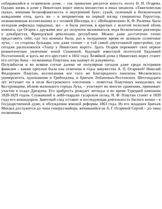 собиравшийся	 в	 огаревском	 доме,	 –	 так	 привычно	 рисуется	 юность	 поэта	 Н.	 П.	 Огарева.
Однако	жизнь	в	доме	у	Никитских	ворот	имела	множество	и	иных	нюансов.	«Тяжеловесная
скука»,	 внешняя	 бесконфликтность	 и	 внутренний	 бунт;	 сухой,	 склонный	 к	 бесконечным
назиданиям	 отец,	 здесь	 же	 –	 и	 неприметная	 на	 первый	 взгляд	 гувернантка	 Горсеттер,
познакомившая	воспитанника	и	с	поэзией	Шиллера,	и	с	«Войнаровским»	К.	Ф.	Рылеева.	Была
холодная	 анфилада	 парадных,	 зал	 –	 и	 была	 уютная,	 в	 красных	 с	 золотой	 полоской	 обоях
комната,	где	Огарев	с	друзьями	мог	до	полуночи	засиживаться,	ведя	бесконечные	разговоры
о	 декабристах,	 Французской	 революции,	 республике.	 Можно	 даже	 достаточно	 точно
представить	 себе,	 где	 эта	 комната	 была,	 раз	 в	 полуденное	 время	 ее	 заливали	 солнечные
лучи,	–	со	стороны	бульвара,	или	даже	точнее	–	в	той	самой	двухэтажной	пристройке,	где
сегодня	 расположился	 «Театр	 у	 Никитских	 ворот».	 Здесь	 Огарев	 переживет	 свое	 первое
романтическое	 увлечение	 юной	 Сушковой,	 будущей	 известной	 поэтессой	 Евдокией
Ростопчиной;	и	здесь	же	его	арестуют	в	1832	году.	Хозяйкой	дома	у	Никитских	ворот	станет
его	сестра	Анна	–	полковница	Плаутина,	как	назовут	ее	документы.
Полузабытая	 и	 во	 всяком	 случае	 далеко	 не	 популярная	 сегодня	 даже	 среди	 историков
фамилия	 –	 каким	 ореолом	 была	 она	 отмечена	 в	 годы	 замужества	 А.	 П.	 Огаревой!	 Николай
Федорович	 Плаутин,	 воспитанник	 все	 того	 же	 Благородного	 пансиона	 Московского
университета,	 однокашник	 и	 Грибоедова,	 и	 братьев	 Лобановых-Ростовских.	 Шестнадцати
лет	 вступает	 он	 в	 полк	 Костромского	 ополчения	 –	 поместья	 Плаутиных	 находились	 на
Костромщине,	вблизи	маленького	города	Луха,	–	участвует	во	многих	сражениях,	принимает
участие	 в	 осаде	 Дрездена.	 Его	 храбрость	 рождает	 легенды	 и	 во	 время	 Турецкой	 кампании
1828-1829	годов.	Служивший	в	лейб-гвардии	гусарском	полку,	Н.	Ф.	Плаутин	станет	в	1839
году	его	командиром.	Заметный	след	оставит	и	последующая	деятельность	былого	воина	–	в
Государственной	думе,	в	обсуждении	земской	реформы	1863	года.	Из	его	младших	братьев
Михаил	дослужится	до	чина	генерал-майора,	женившийся	на	А.	Г.	Огаревой	Сергей	–	до	чина
полковника.
 