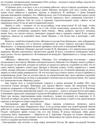 не	стесняясь	материальными	лишениями	(«Что	за	беда	–	посидеть	какую-нибудь	неделю	без
обеда?»),	условиями	и	неудобствами.
«Странное	дело,	я	не	могу	и	не	в	состоянии	работать,	когда	я	предан	уединению,	когда
не	 с	 кем	 переговорить…	 Меня	 всегда	 дивил	 Пушкин,	 которому	 для	 того,	 чтобы	 писать,
нужно	 было	 забраться	 в	 деревню,	 одному,	 и	 запереться.	 Я,	 наоборот…»	 Даже	 близким
друзьям	невозможно	поверить,	что	«Майская	ночь,	или	Утопленница»	написана	среди	суетни
приживалок	 в	 доме	 Васильчиковых,	 где	 Гоголю	 пришлось	 быть	 домашним	 учителем	 у
недоразвитого	 ребенка.	 Они	 же	 стали	 и	 первыми	 слушательницами	 строк:	 «Знаете	 ли	 вы
украинскую	ночь?	О,	вы	не	знаете	украинской	ночи!»
Верить	 в	 себя	 –	 овладеет	 ли	 он	 когда-нибудь	 этим	 искусством?	 В	 той	 мере,	 чтобы
упорно	 добиваться	 задуманного,	 но	 не	 в	 той,	 чтобы	 испытывать	 довольство	 собой.	 «Вы,
говоря	 о	 моих	 сочинениях,	 называете	 меня	 гением…	 Меня,	 доброго,	 простого	 человека,
может	 быть,	 не	 совсем	 глупого,	 имеющего	 здравый	 смысл,	 называть	 гением!	 Я	 вас	 прошу,
маменька,	 никогда	 не	 называйте	 меня	 таким	 образом,	 а	 тем	 более	 еще	 в	 разговоре	 с	 кем-
нибудь».
Казалось,	такой	бесспорный	успех	«Вечеров	на	хуторе	близ	Диканьки»,	смех	наборщиков
(«Из	 этого	 я	 заключил,	 что	 я	 писатель	 совершенно	 во	 вкусе	 черни»),	 восторги	 Пушкина,
Жуковского	–	и	непреодолимое	желание	проверить	свой	успех	в	незнакомой	Москве.
Аксаковы.	Щепкин.	Патриарх	русской	поэзии	И.	И.	Дмитриев	с	его	неразлучным	ручным
журавлем.	Москва	наполнилась	множеством	друзей.	И	здесь	становится	очевидным:	выбор
надо	делать.	Гоголь	признается:	«Я	помешался	на	комедии».	Привязанность	к	театру	ожила	в
новой	форме.
«Женихи»,	 «Женитьба».	 Наконец,	 «Ревизор».	 Его	 петербургская	 постановка	 –	 взрыв
негодования	и	восторгов.	Мнимая	снисходительность	Николая	I	не	обещает	ничего	доброго.
Он	досадует	на	зрителей,	которые	не	поняли	до	конца	его	замысла,	и	вдвойне	на	себя,	что	не
сумел	 внятно	 выразить	 своей	 идеи.	 Поездка	 в	 Италию	 нужна,	 чтобы	 справиться	 с	 самим
собой,	своими	обидами	и	ошибками.	Тем	более	незадолго	до	столичной	премьеры	он	писал,
закрыв	за	собой	двери	университета:	«В	эти	полтора	года	я	много	вынес	оттуда	и	прибавил	в
сокровищницу	души.	Уже	не	детские	мысли,	не	ограниченный	круг	моих	прежних	сведений,
но	высокие	исполненные	истины	и	ужасающего	величия	мысли	волновали	меня».	Его	ждала
его	гениальная	поэма	«Мертвые	души».
Как	 труден	 путь	 к	 осуществлению	 главного	 в	 жизни	 желания!	 В	 ноябре	 1851	 года
состоится	 чтение	 автором	 «Ревизора»	 для	 труппы	 Малого	 театра.	 По	 окончании	 Гоголь
попросил	уезжавшего	в	Петербург	Г.	П.	Данилевского	передать	его	«должок»	П.	А.	Плетневу.
И	только	от	Плетнева	Данилевский	узнает,	что	«должок»	–	деньги,	которые	Гоголь	регулярно
и	безымянно	присылает	неимущим	студентам	Петербургского	университета.	Немалые	деньги.
Через	 три	 месяца,	 пересматривая	 вещи	 покойного,	 хозяин	 последней	 его	 квартиры	 А.	 П.
Толстой	не	найдет	ни	денег,	ни	верхнего	платья.	Гоголя	положат	в	гроб	в	том	единственном
сюртуке,	в	котором	он	ходил	каждый	день.
Благоразумие	 друзей	 восставало:	 «Надо	 наконец	 устроиться.	 Дописать	 книгу.
Расплатиться	с	долгами.	Упорядочить	быт».	А	он	до	конца	живет	под	чужой	крышей.	Запоем
работает	по	утрам.	Украдкой	выходит	на	Никитский	бульвар,	чтобы	побродить	по	его	аллеям.
Отдает	 свободное	 время	 только	 тем,	 кто	 ему	 близок.	 И	 всегда	 молодым.	 «Нам	 давно
следовало	 быть	 знакомыми»,	 –	 обратится	 он	 к	 Тургеневу.	 Опоздав	 на	 чтение	 «Банкрота»
Островского,	до	конца	прослушает	пьесу	стоя.	Написанные	им	строки	автор	до	конца	станет
носить	в	ладанке	как	благословение.
…Благоразумие	 еще	 вступит	 в	 спор	 перед	 кончиной	 Гоголя.	 Во	 время	 последней	 болезни
 