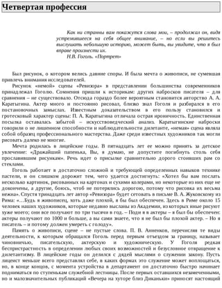 Четвертая	профессия	
Как	ни	странны	вам	покажутся	слова	мои,	–	продолжал	он,	видя
устремившееся	 на	 себя	 общее	 внимание,	 –	 но	 если	 вы	 решитесь
выслушать	небольшую	историю,	может	быть,	вы	увидите,	что	я	был
вправе	произнести	их.
Н.В.	Гоголь.	«Портрет»
Был	рисунок,	о	котором	велись	давние	споры.	И	была	мечта	о	живописи,	не	сумевшая
привлечь	внимания	исследователей.
Рисунок	 «немой»	 сцены	 «Ревизора»	 в	 представлении	 большинства	 современников
принадлежал	 Гоголю.	 Сомнения	 пришли	 к	 историкам:	 других	 набросков	 писателя	 –	 для
сравнения	–	не	существовало.	Отсюда	гораздо	более	вероятным	становится	авторство	А.	А.
Каратыгина.	 Актер	 много	 и	 постоянно	 рисовал,	 близко	 знал	 Гоголя	 и	 разбирался	 в	 его
постановочных	 замыслах.	 Известным	 доказательством	 в	 его	 пользу	 становился	 и
гротесковый	характер	сцены:	П.	А.	Каратыгина	отличала	острая	ироничность.	Единственная
посылка	 оставалась	 забытой	 –	 искусствоведческий	 анализ.	 Каратыгинские	 наброски
говорили	о	не	лишенном	способности	и	наблюдательности	дилетанте,	«немая»	сцена	являла
собой	образец	профессионального	мастерства.	Даже	среди	известных	художников	так	могли
рисовать	далеко	не	многие.
Мечта	 родилась	 в	 лицейские	 годы.	 В	 пятнадцать	 лет	 ее	 можно	 принять	 за	 детское
увлечение:	 «Дражайший	 папенька,	 Вы,	 я	 думаю,	 не	 допустите	 погибнуть	 столь	 себя
прославившим	 рисункам».	 Речь	 идет	 о	 присылке	 сравнительно	 дорого	 стоивших	 рам	 со
стеклами.
Гоголь	 работает	 в	 достаточно	 сложной	 и	 требующей	 определенных	 навыков	 технике
пастели,	 и	 он	 слишком	 дорожит	 тем,	 чего	 удается	 достигнуть:	 «Хотел	 бы	 вам	 послать
несколько	картинок,	рисованных	на	картонах	и	сухими	колерами,	но	некоторые	из	них	еще	не
докончены,	 а	 другие,	 боюсь,	 чтоб	 не	 потерялись	 дорогою,	 потому	 что	 рисовка	 их	 весьма
нежна».	Спустя	тринадцать	лет	автор	«Ревизора»	будет	сетовать	в	письме	В.	А.	Жуковскому	из
Рима:	«…Будь	я	живописец,	хоть	даже	плохой,	я	бы	был	обеспечен.	Здесь	в	Риме	около	15
человек	наших	художников,	которые	недавно	высланы	из	Академии,	из	которых	иные	рисуют
хуже	моего;	они	все	получают	по	три	тысячи	в	год.	–	Поди	я	в	актеры	–	я	был	бы	обеспечен:
актеры	получают	по	1000	и	больше,	а	вы	сами	знаете,	что	я	не	был	бы	плохой	актер.	–	Но	я
писатель	–	и	потому	должен	умереть	с	голоду».
Память	 о	 живописи,	 сцене	 –	 не	 пустые	 слова.	 П.	 В.	 Анненков,	 перечисляя	 те	 виды
деятельности,	 к	 которым	 обращался	 Гоголь	 перед	 первым	 отъездом	 за	 границу,	 называет
чиновничью,	 писательскую,	 актерскую	 и	 художническую.	 У	 Гоголя	 редкая
беспристрастность	в	определении	любых	своих	возможностей	и	безусловное	отвращение	к
дилетантизму.	 В	 лицейские	 годы	 он	 делился	 с	 дядей	 мыслями	 о	 служении	 закону.	 Пусть
лицеист	меньше	всего	представлял	себе,	в	каких	формах	это	служение	может	воплощаться,
но,	 в	 конце	 концов,	 с	 момента	 устройства	 в	 департамент	 он	 достаточно	 быстро	 начинает
подниматься	по	ступенькам	служебной	лестницы.	После	первых	оставшихся	незамеченными,
но	и	малозначительных	публикаций	«Вечера	на	хуторе	близ	Диканьки»	приносят	настоящий
 