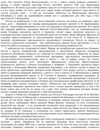 успех.	 Что	 касается	 «Ганса	 Кюхельгартена»,	 то	 он	 с	 самого	 начала	 вызывал	 сомнения	 у
автора,	 и	 самый	 суровый	 приговор	 Гоголь	 способен	 вынести	 себе	 сам.	 Характерная
подробность.	Из	своих	куда	каких	скромных	средств	он	потратится	на	то,	чтобы	снять	номер
и	в	его	печи,	втайне	ото	всех,	сжечь	весь	тираж	поэмы,	который	принесет	сюда	вместе	со
слугой.	 (Судьба	 дома	 –	 в	 той	 же	 гостинице	 «Неаполь»	 на	 Вознесенском	 проспекте
Петербурга,	 в	 таком	 же	 скромнейшем	 номере	 жил	 в	 декабрьские	 дни	 1825	 года	 и	 был
арестован	П.	Г.	Каховский.)
Гоголя	 не	 разубеждает	 и	 его	 несостоявшаяся	 попытка	 поступить	 на	 казенную	 сцену.
Одно	 дело	 –	 неприятие	 его	 манеры	 руководившим	 русской	 труппой	 А.	 И.	 Храповицким,
другой	–	безусловная	убежденность	в	том,	что	будущее	за	«натуральной	школой».	В	то	время
как	 ищущий	 заработка	 «дворянин	 Николай	 Гоголь-Яновский»,	 как	 он	 отрекомендовался
князю	 Гагарину,	 непонятно	 просто	 и	 буднично	 читает	 самые	 трескучие	 монологи	 из
классицистических	трагедий,	на	московской	сцене	уже	восходит	звезда	Михайлы	Щепкина.	И
случайно	 присутствовавшие	 на	 прослушивании	 актеры,	 в	 том	 числе	 П.	 А.	 Каратыгин,
запомнят	 несомненную	 оригинальность	 неудачливого	 соискателя.	 Гоголь	 не	 придет	 за
ответом	 о	 результатах	 испытания	 –	 ему,	 действительно,	 решено	 было	 предложить,	 и	 то	 из
милости,	работу	на	выходах,–	но	не	разуверится	в	собственных	возможностях.
С	 живописью	 все	 складывается	 иначе.	 Первые	 же	 петербургские	 знакомства	 сближают
Гоголя	 с	 кругом	 покровителей,	 преподавателей	 и	 пенсионеров	 Общества	 поощрения
художеств.	 Возникшее	 незадолго	 до	 событий	 на	 Сенатской	 площади,	 Общество	 не	 имело
сколько-нибудь	 проявленной	 политической	 программы,	 преследовало	 неопределенные
художественно-благотворительные	 цели	 и	 вместе	 с	 тем	 за	 первые	 десять	 лет	 своего
существования	 сумело	 стать	 антиподом	 официального	 искусства.	 Предоставление
возможности	 работать	 в	 Италии	 вступившим	 в	 конфликт	 с	 Академией	 художеств	 Карлу
Брюллову	 и	 Александру	 Иванову,	 неизменная	 поддержка,	 а	 во	 многих	 случаях	 и	 выкуп	 на
волю	 крепостных	 художников,	 которым	 волей	 Николая	 I	 был	 закрыт	 доступ	 в	 Академию,
забота	о	развитии	жанровой	живописи,	а	вместе	с	нею	и	школы	А.	Г.	Венецианова	и	первой
русской	 провинциальной	 школы	 А.	 В.	 Ступина	 в	 Арзамасе,	 материальная	 поддержка	 не
находивших	 признания	 мастеров	 –	 все	 шло	 вразрез	 с	 установками	 императора	 в	 искусстве.
Один	из	наиболее	консервативных	и	близких	ему	академических	профессоров	баталист	А.	И.
Зауервейд	 имел	 полное	 основание	 писать:	 «Общество	 для	 поощрения	 художников	 есть
оппозиции	 Академии	 художеств	 или,	 может	 быть,	 только	 одному	 президенту,	 о	 чем	 я	 бы
более	 узнать	 мог,	 если	 бы	 не	 знали,	 что	 я	 враг	 этих	 ложных	 Дмитриев,	 которые	 желают
сделать	подрыв	Академии	художеств,	а	себя	всесильными».
Дорога	к	Обществу	поощрения	лежала	для	Гоголя	и	благодаря	участию	В.	П.	Кочубея,
ближайшего	соседа	по	Васильевке	и	владельца	знаменитой	Диканьки,	в	чей	дом	он	получает
доступ.	 И	 тем	 более	 через	 П.	 П.	 Свиньина,	 к	 которому	 сначала	 попадает	 по	 издательским
делам.	 Пусть	 публикация	 «Ночи	 накануне	 Ивана	 Купалы»	 оказалась	 во	 всех	 отношениях
неудачной	 для	 автора	 –	 и	 по	 исказившей	 авторский	 стиль	 редактуре,	 и	 по	 придуманному
издателем	названию,	и	по	отсутствию,	наконец,	имени	Гоголя,	она	скорее	всего	не	сказалась
на	 доверии	 П.	 П.	 Свиньину	 в	 отношении	 его	 совета	 продолжить	 занятия	 живописью.
Свидетельство	фактов	однозначно:	непосредственно	после	знакомства	со	Свиньиным	Гоголь
начинает	посещать	академические	классы.
На	первый	взгляд,	все	выглядело	простым	и	очевидным:	появилось,	а	вернее,	не	исчезало
желание	 –	 начать	 заниматься.	 Но	 на	 практике	 Академия	 была	 недоступна	 каждому
желающему.	До	конца	1830	года,	а	письмо	написано	летом	того	же	года,	она	знала	лишь	две
категории	 учащихся:	 казенных	 и	 своекоштных,	 иначе	 говоря,	 оплачивающих	 стоимость
 