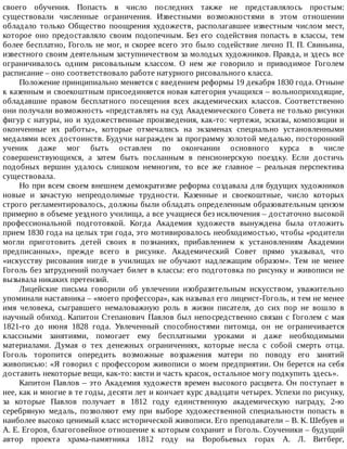 своего	 обучения.	 Попасть	 в	 число	 последних	 также	 не	 представлялось	 простым:
существовали	 численные	 ограничения.	 Известными	 возможностями	 в	 этом	 отношении
обладало	 только	 Общество	 поощрения	 художеств,	 располагавшее	 известным	 числом	 мест,
которое	 оно	 предоставляло	 своим	 подопечным.	 Без	 его	 содействия	 попасть	 в	 классы,	 тем
более	бесплатно,	Гоголь	не	мог,	и	скорее	всего	это	было	содействие	лично	П.	П.	Свиньина,
известного	своим	деятельным	заступничеством	за	молодых	художников.	Правда,	и	здесь	все
ограничивалось	 одним	 рисовальным	 классом.	 О	 нем	 же	 говорило	 и	 приводимое	 Гоголем
расписание	–	оно	соответствовало	работе	натурного	рисовального	класса.
Положение	принципиально	меняется	с	введением	реформы	19	декабря	1830	года.	Отныне
к	казенным	и	своекоштным	присоединяется	новая	категория	учащихся	–	вольноприходящие,
обладавшие	 правом	 бесплатного	 посещения	 всех	 академических	 классов.	 Соответственно
они	получали	возможность	«представлять	на	суд	Академического	Совета	не	только	рисунки
фигур	с	натуры,	но	и	художественные	произведения,	как-то:	чертежи,	эскизы,	композиции	и
оконченные	 их	 работы»,	 которые	 отмечались	 на	 экзаменах	 специально	 установленными
медалями	всех	достоинств.	Будучи	награжден	за	программу	золотой	медалью,	посторонний
ученик	 даже	 мог	 быть	 оставлен	 по	 окончании	 основного	 курса	 в	 числе
совершенствующихся,	 а	 затем	 быть	 посланным	 в	 пенсионерскую	 поездку.	 Если	 достичь
подобных	 вершин	 удалось	 слишком	 немногим,	 то	 все	 же	 главное	 –	 реальная	 перспектива
существовала.
Но	при	всем	своем	внешнем	демократизме	реформа	создавала	для	будущих	художников
новые	 и	 зачастую	 непреодолимые	 трудности.	 Казенные	 и	 своекоштные,	 число	 которых
строго	регламентировалось,	должны	были	обладать	определенным	образовательным	цензом
примерно	в	объеме	уездного	училища,	а	все	учащиеся	без	исключения	–	достаточно	высокой
профессиональной	 подготовкой.	 Когда	 Академия	 художеств	 вынуждена	 была	 отложить
прием	1830	года	на	целых	три	года,	это	мотивировалось	необходимостью,	чтобы	«родители
могли	 приготовить	 детей	 своих	 в	 познаниях,	 прибавлением	 к	 установлениям	 Академии
предписанных»,	 прежде	 всего	 в	 рисунке.	 Академический	 Совет	 прямо	 указывал,	 что
«искусству	 рисования	 нигде	 в	 училищах	 не	 обучают	 надлежащим	 образом».	 Тем	 не	 менее
Гоголь	без	затруднений	получает	билет	в	классы:	его	подготовка	по	рисунку	и	живописи	не
вызывала	никаких	претензий.
Лицейские	 письма	 говорили	 об	 увлечении	 изобразительным	 искусством,	 уважительно
упоминали	наставника	–	«моего	профессора»,	как	называл	его	лицеист-Гоголь,	и	тем	не	менее
имя	 человека,	 сыгравшего	 немаловажную	 роль	 в	 жизни	 писателя,	 до	 сих	 пор	 не	 вошло	 в
научный	обиход.	Капитон	Степанович	Павлов	был	непосредственно	связан	с	Гоголем	с	мая
1821-го	 до	 июня	 1828	 года.	 Увлеченный	 способностями	 питомца,	 он	 не	 ограничивается
классными	 занятиями,	 помогает	 ему	 бесплатными	 уроками	 и	 даже	 необходимыми
материалами.	 Думая	 о	 тех	 денежных	 ограничениях,	 которые	 несла	 с	 собой	 смерть	 отца.
Гоголь	 торопится	 опередить	 возможные	 возражения	 матери	 по	 поводу	 его	 занятий
живописью:	«Я	говорил	с	профессором	живописи	о	моем	предприятии.	Он	берется	на	себя
доставить	некоторые	вещи,	как-то:	кисти	и	часть	красок,	остальное	могу	подкупить	здесь».
Капитон	Павлов	–	это	Академия	художеств	времен	высокого	расцвета.	Он	поступает	в
нее,	как	и	многие	в	те	годы,	десяти	лет	и	кончает	курс	двадцати	четырех.	Успехи	по	рисунку,
за	 которые	 Павлов	 получает	 в	 1812	 году	 единственную	 академическую	 награду,	 2-ю
серебряную	 медаль,	 позволяют	 ему	 при	 выборе	 художественной	 специальности	 попасть	 в
наиболее	высоко	ценимый	класс	исторической	живописи.	Его	преподаватели	–	В.	К.	Шебуев	и
А.	Е.	Егоров,	благоговейное	отношение	к	которым	сохранит	и	Гоголь.	Соученики	–	будущий
автор	 проекта	 храма-памятника	 1812	 году	 на	 Воробьевых	 горах	 А.	 Л.	 Витберг,
 