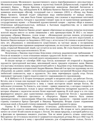 основоположник	 Московского	 художественного	 класса	 (преобразованного	 впоследствии	 в
Московское	училище	живописи,	ваяния	и	зодчества)	Алексей	Добровольский,	старший	брат
«великого	 Карла»	 –	 Федор	 Брюллов,	 исторические	 живописцы	 Дмитрий	 Антоиелли	 и
Василий	Сазонов.	Под	наблюдением	В.	К.	Шебуева	Капитон	Павлов	выполняет	для	третных
экзаменов	 композиции	 «Иосиф,	 тоскующий	 сын	 в	 темнице»	 (1811)	 и	 «Поход	 под	 Казань
Ивана	 Грозного.	 Грозный	 отдает	 найденную	 воду	 изнемогавшему	 от	 жажды	 воину».
Жанровое	начало	–	око	явно	было	ближе	художнику,	чем	сложные	и	наделенные	патетикой
исторические	сюжеты.	Сегодня	о	художнике	говорит	едва	ли	не	единственная	хранящаяся	в
государственных	музеях	–	в	Псковской	художественной	галерее	–	картина	«Игра	в	шашки».
Отмеченная	 наблюдательностью,	 любовью	 к	 бытовым	 подробностям,	 но	 и	 известной
скованностью	действующих	лиц.
Тем	не	менее	Капитон	Павлов	делает	заранее	обреченные	на	неудачу	попытки	получения
золотой	 медали	 вместе	 со	 всеми	 связанными	 с	 нею	 преимуществами.	 В	 1812	 г.	 он	 пишет
программу	 «Призыв	 Минина»,	 голом	 позже	 –	 «Великодушие	 русских	 воинов,	 уступающих
кашицу	голодным	французам».	Медаль	действительно	оказывается	для	него	недоступной,	и
Капитон	Павлов	выходит	из	Академии	в	1815	году	с	аттестатом	2-й	степени	и	шпагой.	Спустя
пять	 лет,	 убедившись	 в	 невозможности	 существовать	 на	 частные	 заказы	 и	 по-прежнему
отдавая	предпочтение	скромным	жанровым	картинкам,	он	поступает	учителем	рисования	во
вновь	открытый	Нежинский	лицей,	где	остается	на	всю	жизнь.	Не	стало	Капитона	Павлова	в
1842	году,	когда	ему	едва	исполнилось	50	лет.
Полученная	у	Павлова	подготовка	безусловно	отвечала	академическим	требованиям.	У
Гоголя	не	возникает	в	этом	отношении	никаких	трудностей.	Более	того	–	она	позволяет	ему
понять	достоинства	былых	учителей	своего	неожиданного	наставника.
В	 письме	 матери	 от	 сентября	 1830	 года	 Гоголь	 вспоминает	 об	 открытой	 в	 Академии
художеств	 трехгодичной	 выставке,	 заполнившей	 около	 тридцати	 огромных	 залов.	 Именно
эта	выставка	положила	конец	тридцатилетней	работе	в	Академии	отца	Александра	Иванова,
профессора	живописи	исторической	Андрея	Иванова.	Николай	I	не	простил	художнику	ни	его
убеждений,	ни	давних	связей	с	исполненным	радищевских	настроений	Вольным	обществом
любителей	 словесности,	 наук	 и	 художеств.	 Эта	 связь	 перечеркнула	 судьбу	 отца.	 Гоголь
переживает	трагедию	старого	педагога	вместе	с	окружавшими	его	художниками.
В.	К.	Шебуев	и	А.	Е.	Егоров	поочередно	дежурят	в	натурном	классе,	где	работает	Гоголь.
Кстати,	они	и	только	они	подходят	под	понятие	тех,	«статских»	и	«действительных»,	о	чьей
скромности	 и	 снисходительности	 к	 нему	 с	 таким	 восторгом	 пишет	 матери	 Гоголь.	 Но
небольшое	уточнение.	Та	близость,	или	точнее	–	прямое	знакомство,	о	которых	говорится	в
письме,	 могли	 возникнуть	 только	 в	 среде	 питомцев	 Общества	 поощрения	 художеств,	 для
которых	общение	с	педагогом	носило	более	короткий	характер.	В	этой	среде	и	в	эти	годы
формируется	 замысел	 двух	 единственных	 связанных	 в	 творчестве	 Гоголя	 с	 художниками
произведений:	 «Невского	 проспекта»	 и	 «Портрета».	 Первая	 повесть	 была	 связана
преимущественно	 с	 пенсионерами	 Общества	 поощрения	 художеств	 –	 героями	 одной	 из	 ее
страниц	 становятся	 братья	 Григорий	 и	 Никанор	 Чернецовы.	 Вторая	 служит	 отражением
несколько	иной,	в	большей	степени	связанной	с	Академией	художеств	среды.
Оценка	 В.	 Г.	 Белинским	 «Портрета»	 отличалась	 двойственностью.	 Его	 приговор:
«Первой	 части	 повести	 невозможно	 читать	 без	 увлечения.	 Но	 вторая	 ее	 часть	 решительно
ничего	не	стоит!	В	ней	совсем	не	видно	г.	Гоголя.	Это	явная	приделка,	в	которой	работал	ум,
а	 фантазия	 не	 принимала	 никакого	 участия».	 Тем	 не	 менее	 резкость	 отзыва	 «неистового
Виссариона»	не	оттолкнула	писателя	от	казавшегося	неудачным	детища.	Когда	в	1842	году	П.
А.	 Плетнев	 обращается	 к	 нему	 с	 просьбой	 написать	 для	 «Современника»	 статью,	 Гоголь	 с
 