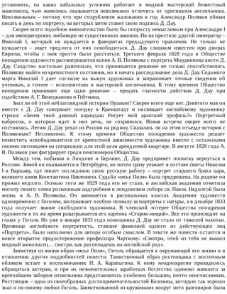 установить,	 на	 каких	 кабальных	 условиях	 работает	 в	 модной	 мастерской	 безвестный
живописец,	 чью	 живопись	 оказывается	 невозможно	 отличить	 от	 оригиналов	 англичанина.
Невозможным	 –	 потому	 что	 при	 сторублевом	 жаловании	 в	 год	 Александр	 Поляков	 обязан
писать	в	день	по	портрету,	на	которых	затем	ставит	свою	подпись	Д.	Дау.
Скорее	всего	подобное	вмешательство	было	бы	попросту	немыслимым	при	Александре	I
–	для	императорских	любимцев	не	существовало	законов.	Но	на	престоле	другой	император	–
Николай	 I,	 который	 не	 нуждается	 в	 фаворитах	 предыдущего	 правления.	 Не	 только	 не
нуждается	 –	 ищет	 предлога	 от	 них	 освободиться.	 Д.	 Дау	 слишком	 известен	 при	 дворах
Европы,	 чтобы	 с	 ним	 просто	 было	 расстаться.	 Третьего	 февраля	 1828	 года	 в	 Обществе
поощрения	художеств	рассматривается	копия	А.	В.	Полякова	с	портрета	Мордвинова	кисти	Д.
Дау.	 Сходство	 настолько	 разительно,	 что	 принимается	 решение	 не	 только	 способствовать
Полякову	выйти	из	крепостного	состояния,	но	и	начать	расследование	дела	Д.	Дау.	Седьмого
марта	 Николай	 I	 дает	 согласие	 на	 выкуп	 художника	 и	 запрашивает	 точные	 сведения	 об
учениках,	 а	 точнее	 –	 исполнителях	 в	 мастерской	 англичанина.	 К	 тому	 времени	 Общество
поощрения	 принимает	 еще	 одно	 решение	 –	 предать	 гласности	 действия	 Д.	 Дау	 при
содействии	А.	Г.	Венецианова	и	Гейтмана.
Знал	ли	об	этой	неблаговидной	истории	Пушкин?	Скорее	всего	еще	нет.	Девятого	мая	он
вместе	 с	 Д.	 Дау	 совершает	 поездку	 в	 Кронштадт	 и	 посвящает	 английскому	 художнику
строки:	 «Зачем	 твой	 дивный	 карандаш	 Рисует	 мой	 арапский	 профиль?»	 Портретный
набросок,	 о	 котором	 идет	 в	 них	 речь,	 не	 сохранился.	 Новая	 встреча	 скорее	 всего	 не
состоялась.	Летом	Д.	Дау	уехал	из	России	на	родину.	Сказалась	ли	на	этом	отъезде	история	с
Поляковым?	 Несомненно.	 К	 этому	 времени	 Общество	 поощрения	 художеств	 решает
поместить	 освободившегося	 от	 крепостной	 зависимости	 художника	 вместе	 с	 остальными
своими	питомцами	на	специально	для	этой	цели	арендуемой	квартире.	В	августе	1828	года	А.
В.	Поляков	уже	фигурирует	среди	пенсионеров	Общества.
Между	 тем,	 побывав	 в	 Лондоне	 и	 Берлине,	 Д.	 Дау	 предпримет	 попытку	 вернуться	 в
Россию.	Зимой	он	оказывается	в	Петербурге,	но	почти	сразу	уезжает	в	составе	свиты	Николая
I	 в	 Варшаву,	 где	 пишет	 последнюю	 свою	 русскую	 работу	 –	 портрет	 старшего	 брата	 царя,
великого	князя	Константина	Павловича.	Судьба	«мсье	Поля»	была	предрешена.	На	родине	он
прожил	недолго.	Осенью	того	же	1829	года	его	не	стало,	и	английская	академия	отметила
могилу	своего	члена	роскошным	надгробием	в	лондонском	соборе	св.	Павла.	Недолгой	была
жизнь	 и	 А.	 В.	 Полякова.	 Он	 занимается	 в	 рисовальных	 классах	 Академии	 художеств
одновременно	с	Гоголем,	заслуживает	особую	похвалу	за	портреты	с	натуры,	а	в	декабре	1833
года	 получает	 звание	 свободного	 художника.	 В	 членской	 лотерее	 Общества	 поощрения
художеств	в	то	же	время	разыгрывается	его	картина	«Старик-нищий».	Все	это	происходит	на
глазах	у	Гоголя.	Но	уже	в	январе	1835	года	помощника	Д.	Дау	не	стало	от	тяжелой	чахотки.
Прозвище	 английского	 портретиста,	 ставшее	 фамилией	 одного	 из	 действующих	 лиц
«Портрета»,	было	наполнено	для	автора	особым	смыслом.	В	тексте	же	повести	остается	и
вовсе	 открытое	 предостережение	 профессора	 Чарткову:	 «Смотри,	 чтоб	 из	 тебя	 не	 вышел
модный	живописец…	смотри,	как	раз	попадешь	на	английский	род».
Заимствуя	из	жизни	образ	«мсье	Поля»,	Гоголь	обращается	к	окружающей	его	жизни	и	в
отношении	 других	 подробностей	 повести.	 Таинственный	 образ	 ростовщика	 с	 восточным
обликом	 встает	 в	 воспоминаниях	 П.	 А.	 Каратыгина.	 К	 нему	 неоднократно	 приходилось
обращаться	 актерам,	 и	 при	 их	 незначительных	 заработках	 богатство	 одиноко	 жившего	 за
крепчайшим	забором	отшельника	представлялось	особенно	большим,	почти	неисчислимым.
Ростовщик	–	одна	из	своеобразных	достопримечательностей	Коломны,	которую	так	хорошо
знал	и	по-своему	любил	Гоголь.	Заимствованной	из	круживших	вокруг	него	разговоров	была
 