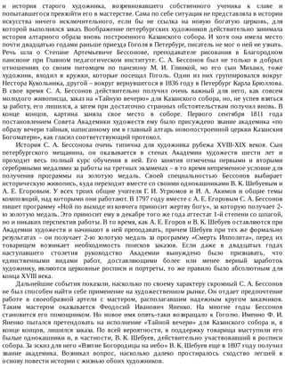 и	 история	 старого	 художника,	 возревновавшего	 собственного	 ученика	 к	 славе	 и
попытавшегося	превзойти	его	в	мастерстве.	Сама	по	себе	ситуация	не	представляла	в	истории
искусства	 ничего	 исключительного,	 если	 бы	 не	 ссылка	 на	 новую	 богатую	 церковь,	 для
которой	выполнялся	заказ.	Воображение	петербургских	художников	действительно	занимала
история	 алтарного	 образа	 вновь	 построенного	 Казанского	 собора.	 И	 хотя	 она	 имела	 место
почти	двадцатью	годами	раньше	приезда	Гоголя	в	Петербург,	писатель	не	мог	о	ней	не	узнать.
Речь	 шла	 о	 Степане	 Артемьевиче	 Бессонове,	 преподавателе	 рисования	 в	 Благородном
пансионе	 при	 Главном	 педагогическом	 институте.	 С.	 А.	 Бессонов	 был	 не	 только	 в	 добрых
отношениях	 со	 своим	 питомцем	 по	 пансиону	 М.	 И.	 Глинкой,	 но	 его	 сын	 Михаил,	 тоже
художник,	 входил	 в	 кружки,	 которые	 посещал	 Гоголь.	 Один	 из	 них	 группировался	 вокруг
Нестора	Кукольника,	другой	–	вокруг	вернувшегося	в	1836	году	в	Петербург	Карла	Брюллова.
В	 свое	 время	 С.	 А.	 Бессонов	 действительно	 получил	 очень	 важный	 для	 него,	 как	 совсем
молодого	живописца,	заказ	на	«Тайную	вечерю»	для	Казанского	собора,	но,	не	успев	взяться
за	работу,	его	лишился,	а	затем	при	достаточно	странных	обстоятельствам	получил	вновь.	В
конце	 концов,	 картина	 заняла	 свое	 место	 в	 соборе.	 Первого	 сентября	 1811	 года
постановлением	Совета	Академики	художеств	ему	было	присуждено	звание	академика	«по
образу	вечери	тайныя,	написанному	им	в	главный	алтарь	новопостроенной	церкви	Казанския
Богоматери»,	как	гласил	соответствующий	протокол.
История	 С.	 А.	 Бессонова	 очень	 типична	 для	 художника	 рубежа	 XVIII-XIX	 веков.	 Сын
петербургского	 мещанина,	 он	 оказывается	 в	 стенах	 Академии	 художеств	 шести	 лет	 и
проходит	 весь	 полный	 курс	 обучения	 в	 ней.	 Его	 занятия	 отмечены	 первыми	 и	 вторыми
серебряными	медалями	за	работы	на	третных	экзаменах	–	в	то	время	непременное	условие	для
получения	 программы	 на	 золотую	 медаль.	 Своей	 специальностью	 Бессонов	 выбирает
историческую	живопись,	куда	переходит	вместе	со	своими	однокашниками	В.	К.	Шебуевым	и
А.	Е.	Егоровым.	У	всех	троих	общие	учителя	Г.	И.	Угрюмов	и	И.	А.	Акимов	и	общие	темы
композиций,	над	которыми	они	работают.	В	1797	году	вместе	с	А.	Е.	Егоровым	С.	А.	Бессонов
пишет	программу	«Ной	по	выходе	из	ковчега	приносит	жертву	богу»,	за	которую	получает	2-
ю	золотую	медаль.	Это	приносит	ему	в	декабре	того	же	года	аттестат	1-й	степени	со	шпагой,
но	и	никаких	перспектив	работы.	В	то	время,	как	А.	Е.	Егоров	и	В.	К.	Шебуев	оставляются	при
Академии	художеств	и	начинают	в	ней	преподавать,	причем	Шебуев	при	тех	же	формально
результатах	–	он	получает	2-ю	золотую	медаль	за	программу	«Смерть	Ипполита»,	перед	их
товарищем	 возникает	 необходимость	 поисков	 заказов.	 Если	 даже	 в	 двадцатых	 годах
наступавшего	 столетия	 руководство	 Академии	 вынуждено	 было	 признавать,	 что
единственными	 видами	 работ,	 доставляющими	 более	 или	 менее	 верный	 заработок
художнику,	являются	церковные	росписи	и	портреты,	то	же	правило	было	абсолютным	для
конца	XVIII	века.
Дальнейшие	события	показали,	насколько	по	своему	характеру	скромный	С.	А.	Бессонов
не	был	способен	найти	себе	применение	на	художественном	рынке.	Он	отдает	предпочтение
работе	 в	 своеобразной	 артели	 с	 мастером,	 располагавшим	 надежным	 кругом	 заказчиков.
Таким	 мастером	 оказывается	 Феодосий	 Иванович	 Яненко.	 На	 многие	 годы	 Бессонов
становится	его	помощником.	Но	новое	имя	опять-таки	возвращало	к	Гоголю.	Именно	Ф.	И.
Яненко	 пытался	 претендовать	 на	 исполнение	 «Тайной	 вечери»	 для	 Казанского	 собора	 и,	 в
конце	концов,	лишился	заказа.	По	всей	вероятности,	в	поддержку	товарища	выступили	его
былые	однокашники	и,	в	частности,	В.	К.	Шебуев,	действительно	участвовавший	в	росписи
собора.	За	эскиз	для	него	«Взятие	Богородицы	на	небо»	В.	К.	Шебуев	еще	в	1807	году	получил
звание	 академика.	 Возникал	 вопрос,	 насколько	 далеко	 простиралось	 сходство	 легшей	 в
основу	повести	истории	с	жизнью	обоих	художников.
 