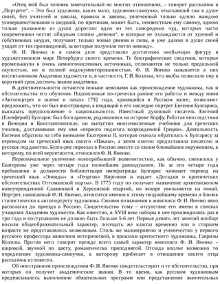 «Отец	мой	был	человек	замечательный	во	многих	отношениях,	–	говорит	рассказчик	в
„Портрете“.	–	Это	был	художник,	каких	мало,	художник-самоучка,	отыскавший	сам	в	душе
своей,	 без	 учителей	 и	 школы,	 правила	 и	 законы,	 увлеченный	 только	 одною	 жаждою
усовершенствования	и	шедший,	по	причинам,	может	быть,	неизвестным	ему	самому,	одною
только	 указанною	 из	 души	 дорогою:	 одно	 из	 тех	 самородных	 чуд,	 которых	 часто
современники	 честят	 обидным	 словом	 „невежи“,	 и	 которые	 не	 охлаждаются	 от	 хулений	 и
собственных	 неудач,	 получают	 только	 новые	 рвения	 и	 силы,	 и	 уже	 далеко	 в	 душе	 своей
уходят	от	тех	произведений,	за	которые	получили	титло	невежд».
Ф.	 И.	 Яненко	 и	 в	 самом	 деле	 представлял	 достаточно	 необычную	 фигуру	 в
художественном	 мире	 Петербурга	 своего	 времени.	 Те	 биографические	 сведения,	 которые
промелькнули	 в	 очень	 немногочисленных	 источниках,	 отличаются	 не	 только	 предельной
скупостью,	 но	 и	 полной	 недокументированностъю.	 Ф.	 И.	 Яненко	 называется	 в	 них
воспитанником	Академии	художеств	и,	в	частности,	Г.	И.	Козлова,	что	якобы	позволило	ему	в
короткий	срок	достичь	звания	академика.
В	 действительности	 остаются	 поныне	 неясными	 как	 происхождение	 художника,	 так	 и
обстоятельства	 его	 обучения.	 Подписанные	 по-гречески	 ранние	 его	 работы	 и	 между	 ними
«Автопортрет	 в	 шлеме	 и	 латах»	 1792	 года,	 хранящийся	 в	 Русском	 музее,	 позволяют
предложить,	что	он	был	иностранцем,	а	входящий	в	его	наследие	портрет	Евгения	Булгариса,
высказать	 предположение	 о	 национальности.	 Известный	 духовный	 писатель	 Евгений
(Елевферий)	Булгарис	был	болгарином,	родившимся	на	острове	Корфу.	Работая	впоследствии
в	 Венеции	 и	 Константинополе,	 он	 выпустил	 многочисленные	 учебники	 для	 греческих
училищ,	 доставившие	 ему	 имя	 «первого	 педагога	 возрожденной	 Греции».	 Деятельность
Евгения	обратила	на	себя	внимание	Екатерины	II,	которая	сначала	обратилась	к	Булгарису	за
переводом	 на	 греческий	 язык	 своего	 «Наказа»,	 а	 затем	 охотно	 предоставила	 писателю	 и
русское	подданство.	Булга-рис	переехал	в	Россию	вместе	со	своим	ближайшим	окружением,	к
которому,	по	всей	вероятности,	относился	Ф.	И.	Яненко.
Первоначальное	 увлечение	 новоприбывшей	 знаменитостью,	 как	 обычно,	 сменилось	 у
Екатерины	 уже	 через	 четыре	 года	 полнейшим	 равнодушием.	 Но	 за	 эти	 четыре	 года
пребывания	 в	 должности	 библиотекаря	 императрицы	 Булгарис	 начинает	 перевод	 на
греческий	 язык	 «Энеиды»	 и	 «Георгик»	 Виргиния	 и	 издает	 «Догадки	 о	 критических
обстоятельствах	Оттоманской	порты».	В	1775	году	он	получает	назначение	архиепископом
новоучрежденной	 Славянской	 и	 Херсонской	 епархий,	 но	 вскоре	 увольняется	 на	 покой.
Портрет,	написанный	Ф.	И.	Яненко,	относится	именно	к	этому	позднейшему	времени	и	близок
стилистически	к	автопортрету	художника.	Своими	познаниями	в	живописи	Ф.	И.	Яненко	явно
располагал	 до	 приезда	 в	 Россию.	 Свидетельство	 тому	 –	 отсутствие	 его	 имени	 в	 списках
учащихся	Академии	художеств.	Как	известно,	в	XVIII	веке	наборы	в	нее	производились	раз	в
три	года	и	поступавшим	не	должно	быть	больше	5-6	лет.	Первые	девять	лет	занятий	вообще
носили	 общеобразовательный	 характер,	 посещать	 же	 классы	 временно	 или	 в	 старшем
возрасте	 не	 представлялось	 возможным.	 Столь	 же	 маловероятно	 и	 ученичество	 у	 первого
русского	профессора	живописи	исторической,	в	прошлом	крепостного	художника,	Гаврилы
Козлова.	 Против	 него	 говорит	 прежде	 всего	 самый	 характер	 живописи	 Ф.	 И.	 Яненко	 –
широкой,	 звучной	 по	 цвету,	 романтически	 приподнятой.	 Отсюда	 вполне	 возможно	 то
определение	 художника-самоучки,	 к	 которому	 прибегает	 в	 отношении	 своего	 отца
рассказчик	из	повести.
Об	иностранном	происхождении	Ф.	И.	Яненко	свидетельствуют	и	те	обстоятельства,	при
которых	 он	 получит	 академические	 звания.	 В	 то	 время,	 как	 русским	 художникам
предписывалось	 выполнение	 обязательных	 программ	 или	 представление	 значительных
 