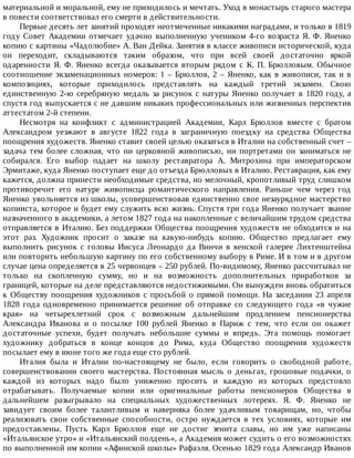 материальной	и	моральной,	ему	не	приходилось	и	мечтать.	Уход	в	монастырь	старого	мастера
в	повести	соответствовал	его	смерти	в	действительности.
Первые	десять	лет	занятий	проходят	неотмеченные	никакими	наградами,	и	только	в	1819
году	Совет	Академии	отмечает	удачно	выполненную	учеником	4-го	возраста	Я.	Ф.	Яненко
копию	с	картины	«Чадолюбие»	А.	Ван	Дейка.	Занятия	в	классе	живописи	исторической,	куда
он	 переходит,	 складываются	 таким	 образом,	 что	 при	 всей	 своей	 достаточно	 яркой
одаренности	 Я.	 Ф.	 Яненко	 всегда	 оказывается	 вторым	 рядом	 с	 К.	 П.	 Брюлловым.	 Обычное
соотношение	экзаменационных	номеров:	1	–	Брюллов,	2	–	Яненко,	как	в	живописи,	так	и	в
композициях,	 которые	 приходилось	 представлять	 на	 каждый	 третий	 экзамен.	 Свою
единственную	2-ю	серебряную	медаль	за	рисунок	с	натуры	Яненко	получает	в	1820	году,	а
спустя	год	выпускается	с	не	давшим	никаких	профессиональных	или	жизненных	перспектив
аттестатом	2-й	степени.
Несмотря	 на	 конфликт	 с	 администрацией	 Академии,	 Карл	 Брюллов	 вместе	 с	 братом
Александром	 уезжают	 в	 августе	 1822	 года	 в	 заграничную	 поездку	 на	 средства	 Общества
поощрения	художеств.	Яненко	ставит	своей	целью	оказаться	в	Италии	на	собственный	счет	–
задача	 тем	 более	 сложная,	 что	 ни	 церковной	 живописью,	 ни	 портретами	 он	 заниматься	 не
собирался.	 Его	 выбор	 падает	 на	 школу	 реставратора	 А.	 Митрохина	 при	 императорском
Эрмитаже,	куда	Яненко	поступает	еще	до	отъезда	Брюлловых	в	Италию.	Реставрация,	как	ему
кажется,	должна	принести	необходимые	средства,	но	мелочный,	кропотливый	труд	слишком
противоречит	 его	 натуре	 живописца	 романтического	 направления.	 Раньше	 чем	 через	 год
Яненко	увольняется	из	школы,	усовершенствовав	единственно	свое	незаурядное	мастерство
копииста,	которое	и	будет	ему	служить	всю	жизнь.	Спустя	три	года	Яненко	получает	звание
назначенного	в	академики,	а	летом	1827	года	на	накопленные	с	величайшим	трудом	средства
отправляется	в	Италию.	Без	поддержки	Общества	поощрения	художеств	не	обходится	и	на
этот	 раз.	 Художник	 просит	 о	 заказе	 на	 какую-нибудь	 копию.	 Общество	 предлагает	 ему
выполнить	 рисунок	 с	 головы	 Иисуса	 Леонардо	 да	 Винчи	 в	 венской	 галерее	 Лихтенштейна
или	повторить	небольшую	картину	по	его	собственному	выбору	в	Риме.	И	в	том	и	в	другом
случае	цена	определяется	в	25	червонцев	–	250	рублей.	По-видимому,	Яненко	рассчитывал	не
только	 на	 скопленную	 сумму,	 но	 и	 на	 возможность	 дополнительных	 приработков	 за
границей,	которые	на	деле	представляются	недостижимыми.	Он	вынужден	вновь	обратиться
к	Обществу	поощрения	художников	с	просьбой	о	прямой	помощи.	На	заседании	23	апреля
1828	 года	 одновременно	 принимается	 решение	 об	 отправке	 со	 следующего	 года	 «в	 чужие
края»	 на	 четырехлетний	 срок	 с	 возможным	 дальнейшим	 продлением	 пенсионерства
Александра	 Иванова	 и	 о	 посылке	 100	 рублей	 Яненко	 в	 Париж	 с	 тем,	 что	 если	 он	 окажет
достаточные	 успехи,	 будет	 получать	 небольшие	 суммы	 и	 впредь.	 Эта	 помощь	 помогает
художнику	 добраться	 в	 конце	 концов	 до	 Рима,	 куда	 Общество	 поощрения	 художеств
посылает	ему	в	июне	того	же	года	еще	сто	рублей.
Италия	 была	 и	 Италии	 по-настоящему	 не	 было,	 если	 говорить	 о	 свободной	 работе,
совершенствовании	 своего	 мастерства.	 Постоянная	 мысль	 о	 деньгах,	 грошовые	 подачки,	 о
каждой	 из	 которых	 надо	 было	 униженно	 просить	 и	 каждую	 из	 которых	 предстояло
отрабатывать.	 Получаемые	 копии	 или	 оригинальные	 работы	 пенсионеров	 Общества	 в
дальнейшем	 разыгрывало	 на	 специальных	 художественных	 лотереях.	 Я.	 Ф.	 Яненко	 не
завидует	 своим	 более	 талантливым	 и	 наверняка	 более	 удачливым	 товарищам,	 но,	 чтобы
реализовать	 свои	 собственные	 способности,	 остро	 нуждается	 в	 тех	 условиях,	 которые	 им
предоставлены.	 Пусть	 Карл	 Брюллов	 еще	 не	 достиг	 зенита	 славы,	 но	 им	 уже	 написаны
«Итальянское	утро»	и	«Итальянский	полдень»,	а	Академия	может	судить	о	его	возможностях
по	выполненной	им	копии	«Афинской	школы»	Рафаэля.	Осенью	1829	года	Александр	Иванов
 