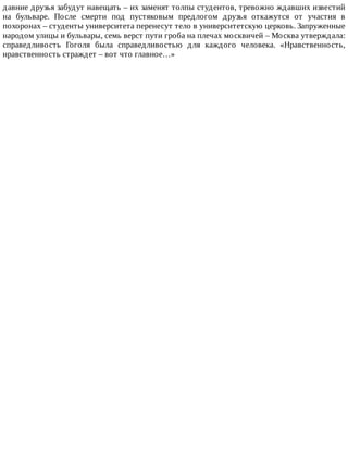 давние	друзья	забудут	навещать	–	их	заменят	толпы	студентов,	тревожно	ждавших	известий
на	 бульваре.	 После	 смерти	 под	 пустяковым	 предлогом	 друзья	 откажутся	 от	 участия	 в
похоронах	–	студенты	университета	перенесут	тело	в	университетскую	церковь.	Запруженные
народом	улицы	и	бульвары,	семь	верст	пути	гроба	на	плечах	москвичей	–	Москва	утверждала:
справедливость	 Гоголя	 была	 справедливостью	 для	 каждого	 человека.	 «Нравственность,
нравственность	страждет	–	вот	что	главное…»
 