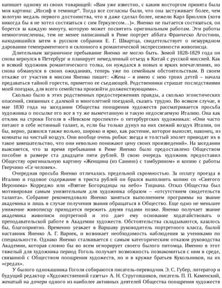 напишет	одному	из	своих	товарищей:	«Вам	уже	известно,	с	каким	восторгом	принята	была
моя	картина:	„Иосиф	в	темнице“.	Тогда	все	согласны	были,	что	она	застуживает	более,	чем
золотую	медаль	первого	достоинства,	что	я	даже	сделал	более,	нежели	Карл	Брюллов	(хотя
никогда	бы	я	не	хотел	состязаться	с	сим	Геркулесом…)».	Яненко	не	пытается	состязаться,	он
борется	 за	 каждую	 минуту,	 которую	 может	 посвятить	 оригинальным	 работам.	 Эти	 работы
немногочисленны,	 тем	 не	 менее	 написанный	 в	 Риме	 портрет	 аббата	 Франческо	 Агостини,
находившийся	 затем	 в	 русском	 собрании	 Е.	 Г.	 Швартца,	 свидетельствует	 о	 незаурядном
даровании	темпераментного	и	склонного	к	романтической	экспрессивности	живописца.
Длительным	 заграничное	 пребывание	 Яненко	 не	 могло	 быть.	 Зимой	 1828-1829	 года	 он
снова	вернулся	в	Петербург	и	планирует	немедленный	отъезд	в	Китай	с	русской	миссией.	Как
и	 всякий	 художник	 романтического	 толка,	 он	 нуждался	 в	 новых	 и	 ярких	 впечатлениях,	 но
снова	 обманулся	 в	 своих	 ожиданиях,	 теперь	 уже	 по	 семейным	 обстоятельствам.	 В	 своем
отказке	 от	 участия	 в	 миссии	 Яненко	 пишет:	 «Жена	 –	 я	 имею	 с	 нею	 троих	 детей	 –	 начала
предаваться	тайной	горести,	приметно	ее	съедающей.	Родственники	страшат	последствиями
моей	поездки,	для	всего	семейства	произойти	долженствующими».
Сколько	было	в	этих	родственных	предостережениях	правды,	а	сколько	эгоистических
опасений,	связанных	с	далекой	и	многолетней	поездкой,	сказать	трудно.	Во	всяком	случае,	в
мае	 1830	 года	 на	 заседании	 Общества	 поощрения	 художеств	 рассматривается	 просьба
художника	о	посылке	его	все	в	ту	же	вымечтанную	и	такую	недосягаемую	Италию.	Она	как
отклик	 на	 строки	 Гоголя	 в	 «Невском	 проспекте»	 о	 петербургских	 художниках:	 «Они	 часто
питают	в	себе	истинный	талант,	и,	если	бы	только	дунул	на	них	свежий	воздух	Италии,	он
бы,	верно,	развился	также	вольно,	широко	и	ярко,	как	растение,	которое	выносят,	наконец,	из
комнаты	на	чистый	воздух.	Они	вообще	очень	робки:	звезда	и	толстый	эполет	приводят	их	в
такое	замешательство,	что	они	невольно	понижают	цену	своих	произведений».	На	заседании
выясняется,	 что	 за	 время	 пребывания	 в	 Риме	 Яненко	 было	 предоставлено	 Обществом
пособие	 в	 размере	 ста	 двадцати	 пяти	 рублей.	 В	 свою	 очередь	 художник	 предоставил
Обществу	оригинальную	картину	«Женщина	(из	Санино)	с	тамбурином»	и	копию	с	работы
Гверчино	«Се	человек».
Очередная	 просьба	 Яненко	 отличалась	 предельной	 скромностью.	 За	 оплату	 проезда	 в
Италию	 и	 годовое	 содержание	 в	 триста	 рублей	 он	 брался	 выполнить	 копию	 со	 «Святого
Иеронима»	 Корреджо	 или	 «Взятие	 Богородицы	 на	 небо»	 Тициана.	 Отказ	 Общества	 был
мотивирован	 самым	 унизительным	 для	 художника	 образом	 –	 «отсутствием	 свидетельств
таланта».	 Собрание	 рекомендовало	 Яненко	 заняться	 выполнением	 программы	 на	 звание
академика	и	лишь	в	случае	получения	звания	обращаться	в	Общество.	Еще	одно	не	меньшее
унижение	 живописцу	 приходится	 пережить	 двумя	 годами	 позже.	 Яненко	 получает	 звание
академика	 живописи	 портретной	 и	 это	 дает	 ему	 основание	 ходатайствовать	 о
преподавательской	 работе	 в	 Академии	 художеств.	 Обстоятельства	 складываются,	 казалось
бы,	 благоприятно.	 Временно	 уезжает	 в	 Варшаву	 руководитель	 портретного	 класса,	 былой
наставник	 Яненко	 А.	 Г.	 Варнек,	 и	 возникает	 необходимость	 наблюдения	 за	 учениками	 по
специальности.	Однако	Яненко	сталкивается	с	самым	категорическим	отказом	руководства
Академии,	 которая	 словно	 бы	 во	 всем	 игнорирует	 своего	 былого	 питомца.	 Именно	 в	 этот
тяжелый	для	художника	период	Гоголь	получает	возможность	познакомиться	с	ним	в	среде,
связанной	 с	 Обществом	 поощрения	 художеств,	 но	 и	 в	 кружке	 братьев	 Кукольников,	 на	 их
«средах».
У	былого	однокашника	Гоголя	собираются	писатель-переводчик	Э.	С.	Губер,	литератор	и
будущий	редактор	«Художественной	газеты»	А.	Н.	Струговшиков,	писатель	П.	П.	Каменский,
женатый	на	дочери	одного	из	наиболее	активных	деятелей	Общества	поощрения	художеств
 