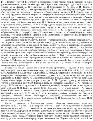 Ф.	П.	Толстого,	поэт	В.	Г.	Бенедиктов,	лирический	тенор	Андрей	Лодий,	взявший	на	сцене
фамилию	по	имени	своего	близкого	друга	Н.	В.	Кукольника	–	Нестеров.	Здесь	же	бывают	Н.	А.
Дурова,	 М.	 А.	 Языков,	 А.	 В.	 Никитенко,	 О.	 И.	 Сенковский,	 Н.	 И.	 Греч,	 И.	 И.	 Панаев.	 С
возвращением	в	Петербург	к	ним	присоединяется	и	К.	П.	Брюллов.	И	едва	ли	не	одна	только
«Литературная	газета»	найдет	со	временем	добрые	слова	о	творчестве	Я.	Ф.	Яненко.	Когда	в
1840	году	художник	решится	открыть	в	Петербурге	«отдельную	мастерскую	в	роде	общей
приемной	для	списывания	портретов»,	редакция	отзовется	на	его	попытку	словами:	«Радуясь
всякому	 средству	 сближения	 публики	 и	 художества,	 мы	 объявляем	 об	 этом	 с	 искренним
удовольствием,	тем	более,	что	портреты	Я.	Ф.	Яненко,	скоростию	исполнения,	сходством	и
умеренностию	 цены,	 вероятно,	 не	 только	 оправдают	 общие	 ожидания,	 но	 изучают	 мало-
помалу,	 отличать	 изящные,	 выразительные	 портреты	 от	 того,	 что	 иногда	 носит	 это
название».	 Своего	 товарища	 усиленно	 поддерживает	 и	 К.	 П.	 Брюллов,	 иногда	 даже
набрасывающий	в	его	портретах	лица.	Об	одном	из	них	Яненко	с	особенной	гордостью	писал
заказчику,	 что	 лицо	 намечено	 «другом	 моим	 знаменитым	 и	 единственным	 профессором
живописи	Карлом	Павловичем	Брюлловым».
Удивительна	особенность	натуры	Яненко	–	увиденная	Гоголем	«светлая	беззаботность».
Никто	даже	из	числа	самых	близких	друзей,	а	их	у	художника	было	множество,	не	имеет	ни
малейшего	представления	о	его	семейной	трагедии,	ни	тем	более	о	тщательно	скрываемых
им	 материальных	 затруднениях.	 Яненко	 кажется	 воплощением	 душевного	 спокойствия,
расположенности	к	людям	и	доброжелательности.	Ему	все-таки	удается	вырваться	в	Италию
с	двухлетним,	пусть	очень	скупым,	пенсионом	Общества	поощрения	художеств	и	вернуться	с
копией	 тициановского	 «Взятия	 Богородицы	 на	 небо».	 В	 1836	 году	 копия	 выставляется	 в
Академии	 художеств	 почти	 одновременно	 с	 триумфально	 встреченным	 «Последним	 днем
Помпеи»	К.	П.	Брюллова.	Говорить	о	сравнении	не	приходилось.	Любые	достоинства	работы
Яненко	 остались	 незамеченными.	 Но	 и	 это	 не	 мешает	 ему	 близко	 сойтись	 со	 старым
академическим	товарищем.
Вместе	 с	 хозяином	 Яненко	 становится	 душой	 брюлловского	 кружка.	 В	 него	 входят
многие	из	участников	кукольниковских	сред,	но	помимо	них,	Ф.	П.	Толстой,	В.	А.	Соллогуб,
В.	Ф.	Одоевский,	Т.	Г.	Шевченко,	В.	Г.	Белинский,	поэт	Д.	К.	Струйский	(Трилунный)	–	из	числа
литераторов,	 конференц-секретарь	 Академии	 художеств	 и	 деятель	 Общества	 поощрения
художеств	В.	И.	Григорович,	А.	С.	Даргомыжский,	издатель	альманаха	«Утренняя	заря»	В.	А.
Вла-диславлев,	 директор	 императорских	 театров	 А.	 М.	 Гедеонов,	 доктор	 императорских
театров	и	ближайший	друг	М.	И.	Глинки,	к	тому	же	известный	шахматист	Л.	А.	Гейденрейх,
актер	И.	И.	Сосницкий,	художники	А.	Н.	Рамазанов,	которому	доведется	снимать	посмертную
маску	 с	 Гоголя,	 П.	 В.	 Басин,	 пейзажист	 Семен	 Щедрин,	 И.	 П.	 Витали,	 певец	 О.	 А.	 Петров,
братья	 Каратыгины	 и,	 конечно,	 превосходный	 рисовальщик-карикатурист,	 а	 в	 будущем	 и
известный	 издатель	 Е.	 А.	 Степанов.	 Это	 он	 задумывает	 альбом	 карикатур	 на	 Яненко	 и
Булгарина,	 начинает	 делать	 карикатурные	 статуэтки,	 отливавшиеся	 из	 гипса	 и
раскрашивающиеся.	 В	 их	 серию	 вошли	 изображения	 К.	 П.	 Брюллова,	 М.	 И.	 Глинки,	 И.	 К.
Айвазовского,	В.	Г.	Белинского.
Яненко	 становится	 в	 брюлловском	 кружке	 объектом	 постоянных	 дружеских
подшучиваний.	 В	 то	 время	 как	 историки	 искусства	 могут	 только	 удивляться	 количеству
выполненных	 им	 работ	 –	 в	 трудолюбии	 сын	 даже	 превосходил	 отца,–	 друзьям	 художник
представляется	 добродушным	 лентяем,	 убегающим	 от	 любых	 серьезных	 занятий	 и	 усилий.
Единственное	 увлечение,	 ради	 которого	 он,	 кажется,	 всегда	 готов	 побороть	 свою	 лень,–
рассказы.	 Яненко	 обладает	 редким	 даром	 сообщить	 самому	 незначительному	 жизненному
эпизоду	 увлекательность	 и	 интригующую	 таинственность.	 Трудно	 себе	 представить	 более
 