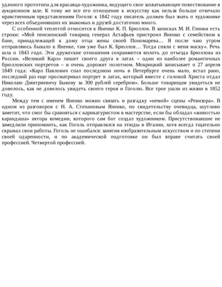 удачного	прототипа	для	красавца-художника,	ведущего	свое	захватывающее	повествование	в
аукционном	 зале.	 К	 тому	 же	 все	 его	 отношение	 к	 искусству	 как	 нельзя	 больше	 отвечало
нравственным	представлениям	Гоголя:	к	1842	году	писатель	должен	был	знать	о	художнике
через	всех	объединявших	их	знакомых	и	друзей	достаточно	много.
С	особенной	теплотой	относится	к	Яненко	К.	П.	Брюллов.	В	записках	М.	И.	Глинки	есть
строки:	 «Мой	 пенсионский	 товарищ	 генерал	 Астафьев	 пристроил	 Яненко	 с	 семейством	 к
бане,	 принадлежащей	 к	 дому	 отца	 жены	 своей	 Пономарева…	 Я	 после	 чаю	 утром
отправляюсь	бывало	к	Яненке,	там	уже	был	К.	Брюллов…	Тогда	сняли	с	меня	маску».	Речь
шла	 о	 1843	 годе.	 Эти	 дружеские	 отношения	 сохраняются	 вплоть	 до	 отъезда	 Брюллова	 из
России.	 «Великий	 Карл»	 пишет	 своего	 друга	 в	 латах	 –	 один	 из	 наиболее	 романтичных
брюлловских	 портретов	 –	 и	 очень	 дорожит	 полотном.	 Мокрицкий	 записывает	 о	 27	 апреля
1849	 года:	 «Карл	 Павлович	 спал	 последнюю	 ночь	 в	 Петербурге	 очень	 мало,	 встал	 рано,
последний	раз	еще	просматривал	портрет	в	латах,	который	вместе	с	головой	Христа	отдал
Николаю	 Дмитриевичу	 Быкову	 за	 300	 рублей	 серебром».	 Больше	 товарищам	 увидеться	 не
довелось,	как	не	довелось	увидеть	своего	героя	и	Гоголю.	Все	трое	ушли	из	жизни	в	1852
году.
Между	 тем	 с	 именем	 Яненко	 можно	 связать	 и	 разгадку	 «немой»	 сцены	 «Ревизора».	 В
одном	 из	 разговоров	 с	 Н.	 А.	 Степановым	 Яненко,	 по	 свидетельству	 очевидца,	 шутливо
заметит,	что	смог	бы	сравняться	с	карикатуристом	в	мастерстве,	если	бы	обладал	«живостью
карандаша»	 автора	 комедии,	 которого	 сам	 бог	 создал	 художником.	 Присутствовавшие	 не
замедлили	припомнить,	как	Гоголь	отправлялся	на	этюды	в	Италии,	хотя	всегда	тщательно
скрывал	свои	работы.	Гоголь	не	ошибался:	занятия	изобразительным	искусством	и	по	степени
своей	 одаренности,	 и	 по	 академической	 подготовке	 он	 был	 вправе	 считать	 своей
профессией.	Четвертой	профессией.
 