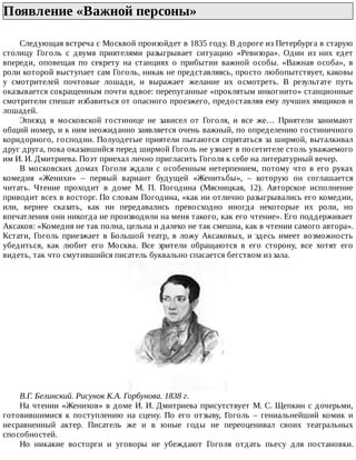 Появление	«Важной	персоны»	
Следующая	встреча	с	Москвой	произойдет	в	1835	году.	В	дороге	из	Петербурга	в	старую
столицу	 Гоголь	 с	 двумя	 приятелями	 разыгрывает	 ситуацию	 «Ревизора».	 Один	 из	 них	 едет
впереди,	 оповещая	 по	 секрету	 на	 станциях	 о	 прибытии	 важной	 особы.	 «Важная	 особа»,	 в
роли	которой	выступает	сам	Гоголь,	никак	не	представляясь,	просто	любопытствует,	каковы
у	 смотрителей	 почтовые	 лошади,	 и	 выражает	 желание	 их	 осмотреть.	 В	 результате	 путь
оказывается	сокращенным	почти	вдвое:	перепуганные	«проклятым	инкогнито»	станционные
смотрители	спешат	избавиться	от	опасного	проезжего,	предоставляя	ему	лучших	ямщиков	и
лошадей.
Эпизод	 в	 московской	 гостинице	 не	 зависел	 от	 Гоголя,	 и	 все	 же…	 Приятели	 занимают
общий	номер,	и	к	ним	неожиданно	заявляется	очень	важный,	по	определению	гостиничного
коридорного,	господин.	Полуодетые	приятели	пытаются	спрятаться	за	ширмой,	выталкивал
друг	друга,	пока	оказавшийся	перед	ширмой	Гоголь	не	узнает	в	посетителе	столь	уважаемого
им	И.	И.	Дмитриева.	Поэт	приехал	лично	пригласить	Гоголя	к	себе	на	литературный	вечер.
В	московских	домах	Гоголя	ждали	с	особенным	нетерпением,	потому	что	в	его	руках
комедия	 «Женихи»	 –	 первый	 вариант	 будущей	 «Женитьбы»,	 –	 которую	 он	 соглашается
читать.	 Чтение	 проходит	 в	 доме	 М.	 П.	 Погодина	 (Мясницкая,	 12).	 Авторское	 исполнение
приводит	всех	в	восторг.	По	словам	Погодина,	«как	ни	отлично	разыгрывались	его	комедии,
или,	 вернее	 сказать,	 как	 ни	 передавались	 превосходно	 иногда	 некоторые	 их	 роли,	 но
впечатления	они	никогда	не	производили	на	меня	такого,	как	его	чтение».	Его	поддерживает
Аксаков:	«Комедия	не	так	полна,	цельна	и	далеко	не	так	смешна,	как	в	чтении	самого	автора».
Кстати,	Гоголь	приезжает	в	Большой	театр,	в	ложу	Аксаковых,	и	здесь	имеет	возможность
убедиться,	 как	 любит	 его	 Москва.	 Все	 зрители	 обращаются	 в	 его	 сторону,	 все	 хотят	 его
видеть,	так	что	смутившийся	писатель	буквально	спасается	бегством	из	зала.
В.Г.	Белинский.	Рисунок	К.А.	Горбунова.	1838	г.
На	чтении	«Женихов»	в	доме	И.	И.	Дмитриева	присутствует	М.	С.	Щепкин	с	дочерьми,
готовившимися	 к	 поступлению	 на	 сцену.	 По	 его	 отзыву,	 Гоголь	 –	 гениальнейший	 комик	 и
несравненный	 актер.	 Писатель	 же	 и	 в	 юные	 годы	 не	 переоценивал	 своих	 театральных
способностей.
Но	 никакие	 восторги	 и	 уговоры	 не	 убеждают	 Гоголя	 отдать	 пьесу	 для	 постановки.
 