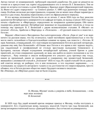 Автор	считает	ее	незавершенной,	требующей	серьезной	доработки.	Он	даже	не	решается	на
чтение	ее	в	присутствии	так	горячо	поддерживавшего	его	в	печати	В.	Г.	Белинского.	Тем	не
менее	их	встреча	состоялась	в	доме	Штюрмера	у	Красных	ворот	(Красноворотский	переулок,
3).	Иначе	его	адрес	определялся	–	«у	Сенного	рынка».	С	1890	года	рыночную	площадь	занял
сквер.	Особняк	несколько	раз	перестраивался,	сохраняя	тем	не	менее	свои	общие	параметры	и
высоту	в	два	этажа.	Аксаковы	переселились	в	него	из	Афанасьевского	переулка.
В	эти	месяцы	положение	Гоголя	было	не	из	легких.	С	июля	1834	года	он	был	зачислен
адъюнктом	Петербургского	университета	по	кафедре	истории,	но	выход	в	начале	1835	года	из
печати	 «Арабесок»	 и	 «Миргорода»	 определенно	 не	 понравился	 администрации.	 Обе	 книги
подверглись	резкой	критике.	Петербургские	знакомые	не	поддерживают	писателя,	и	тогда	на
помощь	 ему	 приходит	 В.	 Г.	 Белинский	 с	 двумя	 великолепными	 статьями.	 В	 «Молве»	 он
печатает	«Гоголь,	Арабески	и	Миргород»	в	«Телескопе»	–	«О	русской	повести	и	повестях	г.
Гоголя».
Вердикт	«Неистового	Виссариона»	был	категорическим:	«После	„Горя	от	ума“	я	не	знаю
ничего	на	русском	языке,	что	бы	отличалось	такой	чистейшею	нравственностью	и	что	бы
могло	иметь	сильнейшее	и	благодетельнейшее	влияние	на	нравы,	как	повести	г.	-Гоголя».	И
прав	Анненков,	утверждавший,	что	«настоящим	восприемником	Гоголя	в	русской	литературе,
давшим	ему	имя,	был	Белинский»:	«Я	близко	знал	Гоголя	в	это	время	и	мог	хорошо	видеть,
как	 озадаченный	 и	 сконфуженный	 не	 столько	 яростными	 выходками	 Сенковского	 и
Булгарина,	 сколько	 общим	 осуждением	 петербургской	 публики,	 ученой	 братии	 и	 даже
приятелей,	он	стоял	совершенно	одинокий,	не	зная,	как	выйти	из	своего	положения	и	на	что
опереться…	 Руку	 помощи	 в	 смысле	 возбуждения	 его	 унылого	 духа	 протянул	 ему	 тогда,
никем	 не	 прошенный,	 никем	 не	 ожиданный	 и	 совершенно	 ему	 неизвестный	 Белинский,
явившийся	с	упомянутой	статьей	в	„Телескопе“	1835-го	года.	И	с	какой	статьей!	Он	не	давал	в
ней	 советов	 автору,	 не	 разбирал,	 что	 в	 нем	 похвально,	 и	 что	 подлежит	 нареканию…	 –	 а,
основываясь	на	сущности	авторского	таланта	и	на	достоинстве	его	миросозерцания,	просто
объявил,	что	в	Гоголе	русское	общество	имеет	будущего	великого	писателя».
Ни	«Ревизор»,	ни	«Мертвые	души»	еще	не	были	созданы.
*	*	*
О,	Москва,	Москва!	жить	и	умереть	в	тебе,	белокаменная,	–	есть
верх	моих	желаний.
В.	Белинский
В	 1829	 году	 буд	 ущий	 великий	 критик	 впервые	 приехал	 в	 Москву,	 чтобы	 поступить	 в
университет.	 Его	 студенческая	 жизнь	 оказалась	 недолгой.	 Спустя	 три	 года	 Белинский,	 как
автор	антикрепостнической	пьесы	«Дмитрий	Калинин»,	был	отчислен	из	университета.
 