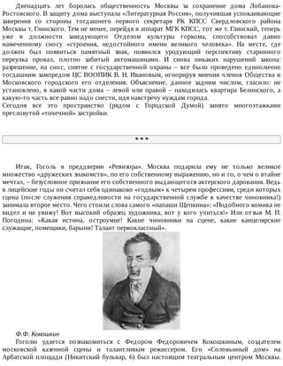 Двенадцать	 лет	 боролась	 общественность	 Москвы	 за	 сохранение	 дома	 Лобанова-
Ростовского.	В	защиту	дома	выступала	«Литературная	Россия»,	получившая	успокаивающие
заверения	 со	 стороны	 тогдашнего	 первого	 секретаря	 РК	 КПСС	 Свердловского	 района
Москвы	т.	Глинского.	Тем	не	менее,	перейдя	в	аппарат	МГК	КПСС,	тот	же	т.	Глинский,	теперь
уже	 в	 должности	 заведующего	 Отделом	 культуры	 горкома,	 способствовал	 давно
намеченному	 сносу	 «строения,	 недостойного	 имени	 великого	 человека».	 На	 месте,	 где
должен	 был	 появиться	 памятный	 знак,	 появился	 уродующий	 перспективу	 старинного
переулка	 провал,	 плотно	 забитый	 автомашинами.	 И	 снова	 никаких	 нарушений	 закона:
разрешение,	 на	 снос,	 снятие	 с	 государственной	 охраны	 –	 все	 было	 проведено	 единолично
тогдашним	зампредом	ЦС	ВООПИК	В.	Н.	Ивановым,	игнорируя	мнения	членов	Общества	и
Московского	 городского	 его	 отделения.	 Объяснение,	 данное	 задним	 числом,	 гласило:	 не
установлено,	 в	 какой	 части	 дома	 –	 левой	 или	 правой	 –	 находилась	 квартира	 Белинского,	 а
какую-то	часть	все	равно	надо	снести,	идя	навстречу	нуждам	города.
Сегодня	 все	 это	 пространство	 (рядом	 с	 Городской	 Думой)	 занято	 многоэтажками
пресловутой	«точечной»	застройки.
*	*	*
Итак,	 Гоголь	 в	 преддверии	 «Ревизора».	 Москва	 подарила	 ему	 не	 только	 великое
множество	«дружеских	знакомств»,	по	его	собственному	выражению,	но	и	то,	о	чем	о	втайне
мечтал,	–	безусловное	признание	его	собственного	выдающегося	актерского	дарования.	Ведь
в	лицейские	годы	он	считал	себя	одинаково	«годным»	к	четырем	профессиям,	среди	которых
сцена	 (после	 служения	 справедливости	 на	 государственной	 службе	 в	 качестве	 чиновника!)
занимала	второе	место.	Чего	стоили	слова	самого	«папаши	Щепкина»:	«Подобного	комика	не
видел	 и	 не	 увижу!	 Вот	 высокий	 образец	 художника,	 вот	 у	 кого	 учиться!»	 Или	 отзыв	 М.	 П.
Погодина:	 «Какая	 истина,	 остроумие!	 Какие	 чиновники	 на	 сцене,	 какие	 канцелярские
служащие,	помещики,	барыни!	Талант	первоклассный».
Ф.Ф.	Кокошкин
Гоголю	 удается	 познакомиться	 с	 Федором	 Федоровичем	 Кокошкиным,	 создателем
московской	 казенной	 сцены	 и	 талантливым	 режиссером.	 Его	 «Соловьиный	 дом»	 на
Арбатской	площади	(Никитский	бульвар,	6)	был	настоящим	театральным	центром	Москвы.
 