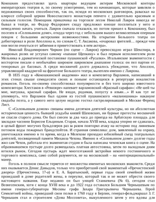 Кокошкин	 предоставлял	 здесь	 квартиры	 ведущим	 актерам	 Московской	 конторы
императорских	 театров	 и,	 по	 своему	 усмотрению,	 тем	 из	 начинающих,	 которые	 заявляли	 о
недюжинных	 своих	 способностях,	 так	 он,	 исходя	 из	 московских	 разговоров,	 разыскал	 на
клиросе	 соборной	 церкви	 Новоспасского	 монастыря	 певчего	 с	 удивительно	 красивым	 и
сильным	 голосом.	 Помощник	 приказчика	 на	 торговле	 лесом	 Николай	 Лавров	 никогда	 не
бывал	 в	 театре,	 но	 Федор	 Федорович	 сходу	 предложил	 юноше	 поселиться	 у	 него	 и
немедленно	начать	учиться.	Лавров	сначала	отказался,	но	потом	пришел	к	Кокошкину,	был
поселен	в	«Соловьином	доме»,	откуда	через	год	с	небольшим	вышел	великолепным	оперным
певцом	 с	 большими	 актерскими	 возможностями.	 На	 открытии	 Большого	 театра	 он
дебютировал	в	роли	Аполлона	и,	по	словам	С.	Т.	Аксакова,	«очаровал	зрителей…	прежде	чем
они	могли	очнуться	от	забвения	и	приветствовать	в	нем	актера».
Николай	 Владимирович	 Чиркин	 (по	 сцене	 –	 Лавров)	 превосходно	 играл	 Шекспира,	 в
жанровых	 ролях	 не	 уступал	 самому	 «папаше	 Щепкину»	 и	 был	 первым	 исполнителем	 роли
Мельника	в	драматической	постановке	пушкинской	«Русалки».	Итальянские	знаменитости	с
восторгом	писали	о	необычайно	широком	лавровском	диапазоне	голоса:	он	пел	партии	от
теноровых	 до	 басовых.	 А	 среди	 москвичей	 долго	 держалось	 убеждение,	 что	 Аполлон,
управляющий	квадригой	на	фронтоне	Большого	театра,	вылеплен	именно	с	Лаврова.
В	 1835	 году	 в	 «Кокошкинской	 академии»	 жил	 и	 композитор	 Варламов,	 написавший	 в
этих	 стенах	 свыше	 семидесяти	 своих	 и	 поныне	 остающихся	 в	 репертуаре	 вокалистов
романсов.	 Гоголь	 по-своему	 способствовал	 популярности	 и	 без	 того	 широко	 известного
композитора:	Хлестаков	в	«Ревизоре»	напевает	варламовский	«Красный	сарафан»:	«Не	шей	ты
мне,	 матушка,	 красный	 сарафан.	 Не	 входи,	 родимая,	 попусту	 в	 изъян…»	 И	 как	 тут	 не
упомянуть,	 что	 Варламов	 был	 одним	 из	 гостей	 пушкинского	 «мальчишника»	 накануне
свадьбы	поэта,	а	у	самого	него	целую	неделю	гостил	гастролировавший	в	Москве	Ференц
Лист.
С	«Соловьиным	домом»	связаны	имена	десятков	деятелей	культуры,	но	ни	абсолютная
историческая	ценность	бывшей	усадьбы	князей	Шаховских,	ни	бурные	протесты	москвичей
не	спасли	старого	дома.	Он	был	снесен	за	два	часа	до	приезда	на	Арбатскую	площадь	для
закладки	часовни	Борисом	Ельциным.	Старая,	начала	XVIII	века,	кладка	упорно	не	сдавалась,
и	целый	фронт	могучих	бульдозеров	раз	за	разом	повторял	атаку	на	историю	под	ливневым
потоком	воды	пожарных	брандспойтов.	И	странная	символика:	дом,	заявленный	на	охрану,
уничтожался	именно	в	то	время,	когда	в	Мелехове	проходил	юбилейный	съезд	театральных
деятелей,	посвященный	памяти	Михаила	Чехова.	Именно	в	«Соловьином	доме»	долгие	годы
жил	сам	Чехов,	работала	его	знаменитая	студия	и	была	написана	чеховская	книга	о	сцене.	На
образовавшемся	пустыре	долго	размещалась	платная	автостоянка,	затем	по	выходным	дням
ютился	 рынок.	 Сегодня	 пустырь	 ждет	 многоэтажной	 застройки	 некоего	 гостиничного	 и
торгового	комплекса,	само	собой	разумеется,	не	на	московский	–	на	«интернациональный»
манер.
Гоголь	в	полном	смысле	теряется	от	множества	именитых	московских	знакомств.	Среди
них	оказывается	Денис	Давыдов,	только	что	приобретший	свой	знаменитый	«Пречистенский
дворец»	 (Пречистенка,	 17-а)	 и	 Е.	 А.	 Баратынский,	 первые	 годы	 своей	 семейной	 жизни
проведший	 в	 доме	 родителей	 жены,	 в	 переулке,	 который	 так	 и	 не	 может	 обрести	 своего
настоящего	 названия.	 Еще	 недавно	 он	 был	 улицей	 Станкевича	 (№	 6),	 сегодня	 стал
Вознесенским,	хотя	с	конца	XVIII	века	и	до	1922	года	оставался	Большим	Чернышевым	по
имени	 генерал-губернатора	 Москвы	 графа	 Захара	 Григорьевича	 Чернышева.	 Герой
Семилетней	войны,	приведший	свои	полки	в	1760	году	в	Берлин,	генерал-фельдмаршал	З.	Г.
Чернышев	 стал	 и	 строителем	 «Дома	 Моссовета»,	 выкупленного	 затем	 у	 его	 вдовы	 для
 