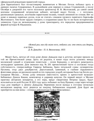официальной	резиденции	правителей	города.
Дом	 Баратынского	 был	 по-настоящему	 знаменитым	 в	 Москве.	 Гоголь	 побывал	 здесь	 в
древних	 палатах	 Сумароковых.	 В	 дальнейшем	 дом	 перешел	 в	 семью	 Станкевичей,	 а	 после
Октября	 в	 дворовой	 его	 части	 поселился	 архитектор	 И.	 В.	 Жолтовский,	 до	 самой	 своей
кончины	 сохранявший	 нетронутым	 кабинет,	 который	 видел	 Гоголя,	 –	 с	 потолком,
расписанным	гризалью,	штучными	паркетными	полами,	тонкой	лепниной	по	стенам.	Нет	на
доме	 и	 никаких	 памятных	 досок,	 если	 не	 считать	 слишком	 грузного	 памятного	 барельефа
Жолтовского.	Тем	более	трудно	говорить	о	сохранении	каких	бы	то	ни	было	исторических
элементов.	 Судя	 по	 мелькнувшему	 у	 дома	 транспаранту,	 его	 переделка	 предпринимается
фирмой	кутюрье	В.	Юдашкина.
*	*	*
«Всякий	раз,	как	еду	мимо	него,	любуюсь	им;	это	отель	или	дворец,
а	не	дом».
Д.	В.	Давыдов	–	П.	А.	Вяземскому.	1835
Может	быть,	мечтал	об	этом	доме	Денис	Давыдов	еще	в	детстве,	которое	прошло	на
той	 же	 Пречистенской	 улице.	 Здесь	 он	 родился,	 и	 юные	 годы	 поэта	 делились	 между
московской	 улицей	 и	 отцовским	 поместьем	 –	 селом	 Бородино,	 у	 которого	 разыгралось
легендарное	 сражение.	 Дом	 значился	 под	 №	 201	 пречистенской	 части	 и	 составлял	 тогда
собственность	 генерал-майора	 Гаврилы	 Бибикова,	 брата	 печальной	 славы	 «усмирителя»
Пугачева,	 отца	 двух	 декабристов.	 Двухэтажный,	 каменный,	 в	 глубине	 окруженного
флигелями	двора,	он	рисовался	одной	из	тех	городских	усадеб,	которыми	была	так	богата	до-
пожарная	 Москва…	 Этому	 дому	 немалую	 известность	 принес	 и	 крепостной	 музыкант
Бибиковых	 Данила	 Кашин,	 композитор	 и	 дирижер	 капеллы.	 Он	 первый	 введет	 в	 Москве
практику	 авторских	 концертов,	 а	 его	 хоры,	 вроде	 «Защитники	 Петрова	 града»,	 будут
исполняться	по	всей	России.	В	1831	году	здесь	побывает	на	балу	Пушкин,	а	еще	через	четыре
года	 дом	 перейдет	 к	 Денису	 Давыдову.	 Переменив	 после	 выхода	 в	 отставку	 несколько
московских	 квартир,	 поэт	 решится	 на	 покупку	 бибиковских	 владений.	 Дом	 будет	 им
приобретен	на	имя	жены	–	«генерал-лейтенантши	Софьи	Николаевны».
 