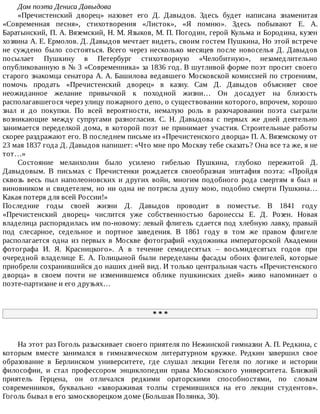 Дом	поэта	Дениса	Давыдова
«Пречистенский	 дворец»	 назовет	 его	 Д.	 Давыдов.	 Здесь	 будет	 написана	 знаменитая
«Современная	 песня»,	 стихотворения	 «Листок»,	 «Я	 помню».	 Здесь	 побывают	 Е.	 А.
Баратынский,	П.	А.	Вяземский,	Н.	М.	Языков,	М.	П.	Погодин,	герой	Кульма	и	Бородина,	кузен
хозяина	А.	Е.	Ермолов.	Д.	Давыдов	мечтает	видеть,	своим	гостем	Пушкина,	Но	этой	встрече
не	 суждено	 было	 состояться.	 Всего	 через	 несколько	 месяцев	 после	 новоселья	 Д.	 Давыдов
посылает	 Пушкину	 в	 Петербург	 стихотворную	 «Челобитную»,	 незамедлительно
опубликованную	в	№	3	«Современника»	за	1836	год.	В	шутливой	форме	поэт	просит	своего
старого	знакомца	сенатора	А.	А.	Башилова	ведавшего	Московской	комиссией	по	строениям,
помочь	 продать	 «Пречистенский	 дворец»	 в	 казну.	 Сам	 Д.	 Давыдов	 объясняет	 свое
неожиданное	 желание	 привычкой	 к	 походной	 жизни…	 Он	 досадует	 на	 близость
располагавшегося	через	улицу	пожарного	депо,	о	существовании	которого,	впрочем,	хорошо
знал	 и	 до	 покупки.	 По	 всей	 вероятности,	 немалую	 роль	 в	 разочаровании	 поэта	 сыграли
возникающие	 между	 супругами	 разногласия.	 С.	 Н.	 Давыдова	 с	 первых	 же	 дней	 деятельно
занимается	 переделкой	 дома,	 в	 которой	 поэт	 не	 принимает	 участия.	 Строительные	 работы
скорее	раздражают	его.	В	последнем	письме	из	«Пречистенского	дворца»	П.	А.	Вяземскому	от
23	мая	1837	года	Д.	Давыдов	напишет:	«Что	мне	про	Москву	тебе	сказать?	Она	все	та	же,	я	не
тот…»
Состояние	 меланхолии	 было	 усилено	 гибелью	 Пушкина,	 глубоко	 пережитой	 Д.
Давыдовым.	 В	 письмах	 с	 Пречистенки	 рождается	 своеобразная	 эпитафия	 поэта:	 «Пройдя
сквозь	 весь	 пыл	 наполеоновских	 и	 других	 войн,	 многим	 подобного	 рода	 смертям	 я	 был	 и
виновником	и	свидетелем,	но	ни	одна	не	потрясла	душу	мою,	подобно	смерти	Пушкина…
Какая	потеря	для	всей	России!»
Последние	 годы	 своей	 жизни	 Д.	 Давыдов	 проводит	 в	 поместье.	 В	 1841	 году
«Пречистенский	 дворец»	 числится	 уже	 собственностью	 баронессы	 Е.	 Д.	 Розен.	 Новая
владелица	распорядилась	им	по-новому:	левый	флигель	сдается	под	хлебную	лавку,	правый
под	 слесарное,	 седельное	 и	 портное	 заведения.	 В	 1861	 году	 в	 том	 же	 правом	 флигеле
располагается	 одна	 из	 первых	 в	 Москве	 фотографий	 «художника	 императорской	 Академии
фотографа	 И.	 Я.	 Красницкого».	 А	 в	 течение	 семидесятых	 –	 восьмидесятых	 годов	 при
очередной	 владелице	 Е.	 А.	 Голицыной	 были	 переделаны	 фасады	 обоих	 флигелей,	 которые
приобрели	сохранившийся	до	наших	дней	вид.	И	только	центральная	часть	«Пречистенского
дворца»	 в	 своем	 почти	 не	 изменившемся	 облике	 пушкинских	 дней»	 живо	 напоминает	 о
поэте-партизане	и	его	друзьях…
*	*	*
На	этот	раз	Гоголь	разыскивает	своего	приятеля	по	Нежинской	гимназии	А.	П.	Редкина,	с
которым	 вместе	 занимался	 в	 гимназическом	 литературном	 кружке.	 Редкин	 завершил	 свое
образование	 в	 Берлинском	 университете,	 где	 слушал	 лекции	 Гегеля	 по	 логике	 и	 истории
философии,	 и	 стал	 профессором	 энциклопедии	 права	 Московского	 университета.	 Близкий
приятель	 Герцена,	 он	 отличался	 редкими	 ораторскими	 способностями,	 по	 словам
современников,	 буквально	 «завораживая	 толпы	 стремившихся	 на	 его	 лекции	 студентов».
Гоголь	бывал	в	его	замоскворецком	доме	(Большая	Полянка,	30).
 