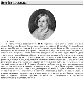 Дом	без	крыльца	
Н.В.	Гоголь
Из	 «Литературных	 воспоминаний»	 И.	 С.	 Тургнева	 «Меня	 свел	 к	 Гоголю	 покойный
Михаил	Семенович	Щепкин.	Помню	день	нашего	посещения:	20	октября	1851	года.	Гоголь
жил	тогда	в	Москве,	на	Никитской,	в	доме	Талызина,	у	графа	Толстого.	Мы	приехали	в	час
пополудни;	 он	 немедленно	 нас	 принял.	 Комната	 его	 находилась	 возле	 сеней,	 направо.	 Мы
вошли	в	нее	–	и	я	увидел	Гоголя,	стоявшего	перед	конторкой	с	пером	в	руке.	Он	был	одет	в
темное	пальто,	зеленый	бархатный	жилет	и	коричневые	панталоны.	За	неделю	до	того	дня	я
его	видел	в	театре,	на	представлении	„Ревизора“;	он	сидел	в	ложе	бельэтажа,	около	самой
двери	–	и,	вытянув	голову,	с	нервическим	беспокойством	поглядывал	на	сцену,	через	плечи
двух	 дюжих	 дам,	 служивших	 ему	 защитой	 от	 любопытства	 публики.	 Мне	 указал	 на	 него
сидевший	рядом	со	мною	Ф.	Я	быстро	обернулся,	чтобы	посмотреть	на	него;	он	вероятно
заметил	 это	 движение	 и	 немного	 отодвинулся	 назад,	 в	 угол.	 Меня	 поразила	 перемена,
происшедшая	в	нем	с	1841	года.	Я	раза	два	встретил	его	тогда	у	Авдотьи	Петровны	Е-ной.	В
то	 время	 он	 смотрел	 приземистым	 и	 плотным	 малороссом;	 теперь	 он	 казался	 худым	 и
испитым	 человеком,	 которого	 уже	 успела	 на	 порядках	 измыкать	 жизнь.	 Какая-то	 затаенная
боль	 и	 тревога,	 какое-то	 грустное	 беспокойство	 примешивались	 к	 постоянно-
проницательному	выражению	его	лица.
 