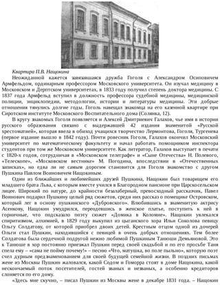 Квартира	П.В.	Нащокина
Неожиданной	 кажется	 завязавшаяся	 дружба	 Гоголя	 с	 Александром	 Осиповичем
Армфельдом,	 ординарным	 профессором	 Московского	 университета.	 Он	 изучал	 медицину	 в
Московском	и	Дерптском	университетах,	в	1833	году	получил	степень	доктора	медицины.	С
1837	 года	 Армфельд	 вступил	 в	 должность	 профессора	 судебной	 медицины,	 медицинской
полиции,	 энциклопедии,	 методологии,	 истории	 и	 литературы	 медицины.	 Эти	 добрые
отношения	 тянулись	 долгие	 годы.	 Гоголь	 навещал	 знакомца	 на	 его	 казенной	 квартире	 при
Сиротском	институте	Московского	Воспитательного	дома	(Солянка,	12).
В	кругу	знакомых	Гоголя	появляется	и	Алексей	Дмитриевич	Галахов,	чье	имя	в	истории
русского	 образования	 связано	 с	 выдержавшей	 42	 издания	 знаменитой	 «Русской
хрестоматией»,	которая	ввела	в	обиход	учащихся	творчество	Лермонтова,	Гоголя,	Тургенева
(первое	издание	вышло	в	1842	году).	Почти	ровесник	Гоголя,	Галахов	окончил	Московский
университет	 по	 математическому	 факультету	 и	 начал	 работать	 помощником	 инспектора
студентов	при	том	же	Московском	университете.	Как	литератор,	Галахов	выступает	в	печати
с	 1820-х	 годов,	 сотрудничая	 в	 «Московском	 телеграфе»	 и	 «Сыне	 Отечества»	 Н.	 Полевого,
«Телескопе»,	 «Московском	 вестнике»	 М.	 Погодина,	 впоследствии	 в	 «Отечественных
записках»,	 но	 едва	 ли	 не	 самым	 дорогим	 становится	 для	 Гоголя	 знакомство	 с	 другом
Пушкина	Павлом	Воиновичем	Нащокиным.
Один	 из	 ближайших	 и	 любимейших	 друзей	 Пушкина,	 Нащокин	 был	 товарищем	 его
младшего	брата	Льва,	с	которым	вместе	учился	в	Благородном	пансионе	при	Царскосельском
лицее.	 Широкий	 по	 натуре,	 до	 крайности	 безалаберный,	 превосходный	 рассказчик,	 Павел
Воинович	подарил	Пушкину	целый	ряд	сюжетов,	среди	них	рассказ	о	помещике	Островском,
который	 лег	 в	 основу	 пушкинского	 «Дубровского».	 Влюбившись	 в	 знаменитую	 актрису
Асенкову,	 Нащокин	 умудрился,	 переодевшись	 в	 женское	 платье,	 поступить	 к	 ней	 в
горничные,	 что	 подсказало	 поэту	 сюжет	 «Домика	 в	 Коломне».	 Нащокин	 увлекался
спиритизмом,	 алхимией,	 в	 1829	 году	 выкупил	 из	 цыганского	 хора	 Ильи	 Соколова	 певицу
Ольгу	 Солдатову,	 от	 которой	 приобрел	 двоих	 детей.	 Крестным	 отцом	 одной	 из	 дочерей
Ольги	 стал	 Пушкин,	 находившийся	 с	 певицей	 в	 очень	 добрых	 отношениях.	 Тем	 более
Солдатова	была	сердечной	подругой	нежно	любимой	Пушкиным	Танюши	Демьяновой.	Это
к	Танюше	в	хор	постоянно	приезжал	Пушкин	перед	своей	свадьбой	и	по	его	просьбе	Таня
спела	ему	–	«сама	не	пойму	почему!»	–	песню	«Что,	матушка,	во	поле	пыльно»,	которую	поэт
счел	 дурным	 предзнаменованием	 для	 своей	 будущей	 семейной	 жизни.	 В	 поздних	 письмах
жене	из	Москвы	Пушкин	жаловался,	какой	Содом	и	Гоморра	стоят	в	доме	Нащокина,	какой
нескончаемый	 поток	 посетителей,	 гостей	 званых	 и	 незваных,	 а	 особенно	 кредиторов
слоняется	по	его	дому.
«Здесь	 мне	 скучно,	 –	 писал	 Пушкин	 из	 Москвы	 жене	 в	 декабре	 1831	 года.	 –	 Нащокин
 