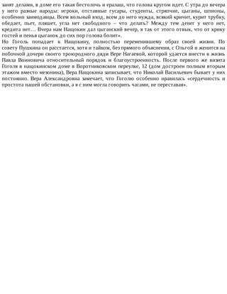 занят	делами,	в	доме	его	такая	бестолочь	и	ералаш,	что	голова	кругом	идет.	С	утра	до	вечера
у	 него	 разные	 народы:	 игроки,	 отставные	 гусары,	 студенты,	 стряпчие,	 цыганы,	 шпионы,
особенно	заимодавцы.	Всем	вольный	вход,	всем	до	него	нужда,	всякий	кричит,	курит	трубку,
обедает,	 пьет,	 пляшет,	 угла	 нет	 свободного	 –	 что	 делать?	 Между	 тем	 денег	 у	 него	 нет,
кредита	нет…	Вчера	нам	Нащокин	дал	цыганский	вечер,	я	так	от	этого	отвык,	что	от	крику
гостей	и	пенья	цыганок	до	сих	пор	голова	болит».
Но	 Гоголь	 попадает	 к	 Нащокину,	 полностью	 переменившему	 образ	 своей	 жизни.	 По
совету	Пушкина	он	расстается,	хотя	и	тайком,	без	прямого	объяснения,	с	Ольгой	и	женится	на
побочной	дочери	своего	троюродного	дяди	Вере	Нагаевой,	которой	удается	внести	в	жизнь
Павла	 Воиновича	 относительный	 порядок	 и	 благоустроенность.	 После	 первого	 же	 визита
Гоголя	в	нащокинском	доме	в	Воротниковском	переулке,	12	(дом	достроен	полным	вторым
этажом	вместо	мезонина),	Вера	Нащокина	записывает,	что	Николай	Васильевич	бывает	у	них
постоянно.	 Вера	 Александровна	 замечает,	 что	 Гоголю	 особенно	 нравилась	 «сердечность	 и
простота	нашей	обстановки,	а	я	с	ним	могла	говорить	часами,	не	переставая».
 