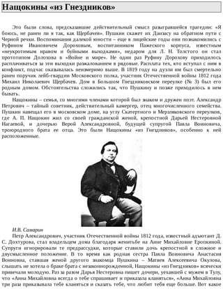 Нащокины	«из	Гнездников»	
Это	 были	 слова,	 предсказавшие	 действительный	 смысл	 разыгравшейся	 трагедии:	 «Я
боюсь,	 не	 ранен	 ли	 я	 так,	 как	 Щербачев».	 Пушкин	 скажет	 их	 Данзасу	 на	 обратном	 пути	 с
Черной	речки.	Воспоминания	далекой	юности	–	еще	в	лицейские	годы	они	познакомились	с
Руфином	 Ивановичем	 Дороховым,	 воспитанником	 Пажеского	 корпуса,	 известным
«неукротимым	 нравом	 и	 буйными	 выходками»,	 недаром	 для	 Л.	 Н.	 Толстого	 он	 стал
прототипом	 Долохова	 в	 «Войне	 и	 мире».	 Не	 один	 раз	 Руфину	 Дорохову	 приходилось
расплачиваться	за	эти	выходки	разжалованием	в	рядовые.	Расплата	тех,	кто	вступал	с	ним	в
конфликт,	подчас	оказывалась	неизмеримо	выше.	В	1819	году	на	дуэли	им	был	смертельно
ранен	поручик	лейб-гвардии	Московского	полка,	участник	Отечественной	войны	1812	года
Михаил	 Николаевич	 Щербачев.	 Дом	 в	 Большом	 Гнездниковском	 переулке	 (№	 3)	 был	 его
родным	 домом.	 Обстоятельства	 сложились	 так,	 что	 Пушкину	 и	 позже	 приходилось	 в	 нем
бывать.
Нащокины	–	семья,	со	многими	членами	которой	был	знаком	и	дружен	поэт.	Александр
Петрович	 –	 тайный	 советник,	 действительный	 камергер,	 отец	 многочисленного	 семейства.
Пушкин	навещал	его	в	московском	доме,	на	углу	Скатертного	и	Мерзляковского	переулков,
где	 А.	 П.	 Нащокин	 жил	 со	 своей	 гражданской	 женой,	 крепостной	 Дарьей	 Нестеровной
Нагаевой,	 и	 дочерью	 Верой	 Александровной,	 будущей	 супругой	 Павла	 Воиновича,
троюродного	 брата	 ее	 отца.	 Это	 были	 Нащокины	 «из	 Гнездников»,	 особенно	 к	 ней
расположенные.
И.В.	Самарин
Петр	Александрович,	участник	Отечественной	войны	1812	года,	известный	адъютант	Д.
С.	 Дохтурова,	 стал	 владельцем	 дома	 благодаря	 женитьбе	 на	 Анне	 Михайловне	 Еропкиной.
Супруги	 игнорировали	 те	 предрассудки,	 которые	 ставили	 дочь	 крепостной	 в	 сложное	 и
двусмысленное	 положение.	 В	 то	 время	 как	 родная	 сестра	 Павла	 Воиновича	 Анастасия
Воиновна,	 ставшая	 женой	 другого	 знакомца	 Пушкина	 –	 Матвея	 Алексеевича	 Окулова,
слышать	не	хотела	о	браке	брата	с	незаконнорожденной,	Нащокины	«из	Гнездников»	всячески
привечали	молодую.	Раз	за	разом	Дарья	Нестеровна	пишет	дочери,	уехавшей	с	мужем	в	Тулу,
что	«Анна	Михайловна	всегда	о	тебе	спрашивает	и	приказала	кланяться»,	«Анна	Михайловна
три	раза	приказывала	тебе	кланяться	и	сказать	тебе,	что	любит	тебя	еще	больше.	Вот	какое
 