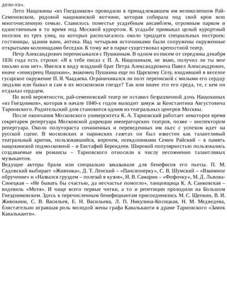 дело-то».
Лето	Нащокины	«из	Гнездников»	проводили	в	принадлежавшем	им	великолепном	Рай-
Семеновском,	 родовой	 нащокинской	 вотчине,	 которая	 собирала	 под	 свой	 кров	 всю
многочисленную	 семью.	 Славилось	 поместье	 усадебным	 ансамблем,	 огромным	 парком	 и
единственным	 в	 то	 время	 под	 Москвой	 курортом.	 К	 усадьбе	 примыкал	 целый	 курортный
поселок	 из	 трех	 улиц,	 на	 которых	 располагалось	 около	 тридцати	 специальных	 построек:
гостиницы,	 здания	 ванн,	 аптека.	 Над	 четырьмя	 источниками	 были	 сооружены	 окруженные
открытыми	колоннадами	беседки.	К	тому	же	в	парке	существовал	крепостной	театр.
Петр	Александрович	переписывался	с	Пушкиным.	В	одном	из	писем	от	середины	декабря
1836	 года	 есть	 строки:	 «Я	 к	 тебе	 писал	 с	 П.	 А.	 Нащокиным,	 не	 знаю,	 получил	 ли	 ты	 мое
письмо	или	нет».	Имелся	в	виду	младший	брат	Петра	Александровича	Павел	Александрович,
иначе	«эпикуреец	Нащокин»,	знакомец	Пушкина	еще	по	Царскому	Селу,	входивший	в	веселое
гусарское	окружение	П.	Я.	Чаадаева.	Ограничивался	ли	поэт	перепиской	с	милыми	его	сердцу
людьми	или	бывал	и	сам	в	их	московском	гнезде?	Так	или	иначе	это	его	среда,	те,	с	кем	он
отдыхал	сердцем.
По	всей	вероятности,	рай-семеновский	театр	не	оставил	безразличной	дочь	Нащокиных
«из	Гнездников»,	которая	в	начале	1840-х	годов	выходит	замуж	за	Константина	Августовича
Тарновского.	Родительский	дом	становится	одним	из	театральных	центров	Москвы.
После	окончания	Московского	университета	К.	А.	Тарновский	работает	некоторое	время
секретарем	 репертуара	 Московской	 дирекции	 императорских	 театров,	 позже	 –	 инспектором
репертуара.	 Около	 полутораста	 сочиненных	 и	 переведенных	 им	 пьес	 с	 успехом	 идет	 на
русской	 сцене.	 В	 московских	 и	 парижских	 газетах	 он	 был	 известен	 как	 талантливый
театральный	 критик,	 пользовавшийся,	 впрочем,	 псевдонимами	 Семен	 Райский	 –	 в	 память
нащокинской	подмосковной	–	и	Евстафий	Берендеев.	Широкой	популярностью	пользовались
создаваемые	 им	 романсы	 –	 Тарновского	 относили	 к	 числу	 несомненно	 талантливых
музыкантов.
Ведущие	 актеры	 брали	 или	 специально	 заказывали	 для	 бенефисов	 его	 пьесы.	 П.	 М.
Садовский	выбирает	«Живчика»,	Д.	Т.	Ленский	–	«Пансионерку»,	С.	В.	Шумский	–	«Взаимное
обручение»	и	«Назвался	груздем	–	полезай	в	кузов»,	И.	В.	Самарин	–	«Фофочку»,	М.	Д.	Львова-
Синецкая	–	«Не	бывать	бы	счастью,	да	несчастье	помогло»,	танцовщица	К.	А.	Санковская	–
водевиль	 «Мотя».	 И	 чаще	 всего	 первые	 читки,	 а	 то	 и	 репетиции	 проходили	 на	 Большом
Гнездниковском.	Здесь	к	перечисленным	бенефициантам	присоединялись	М.	С.	Щепкин,	В.	И.
Живокини,	 С.	 В.	 Васильев,	 Е.	 Н.	 Васильева,	 Л.	 П.	 Никулина-Косицкая,	 Н.	 М.	 Медведева,
блистательно	игравшая	роль	молодой	жены	графа	Кавальканти	в	драме	Тарновского	«Замок
Кавальканти».
 
