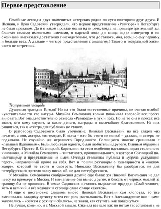 Первое	представление	
Семейные	легенды	двух	знаменитых	актерских	родов	по	сути	повторяли	друг	друга.	И
Щепкин,	и	Пров	Садовский	утверждали,	что	первое	представление	«Ревизора»	в	Петербурге
не	было	провалом.	Да	и	о	каком	провале	могла	идти	речь,	когда	на	премьере	зрительный	зал
блистал	 самыми	 именитыми	 именами,	 в	 царской	 ложе	 до	 конца	 сидел	 император	 и	 по
окончании	высказался	достаточно	снисходительно,	что	досталось,	мол,	всем,	но	ему	первому
и	больше	всех.	А	дальше	–	четыре	представления	с	аншлагом!	Такого	в	театральной	жизни
часто	не	встретишь.
Театральная	площадь
Душевная	 трагедия	 Гоголя?	 Но	 на	 это	 были	 естественные	 причины,	 не	 считая	 особой
чувствительности	 его	 натуры.	 Михайла	 Семенович	 только	 покачивал	 головой:	 все	 пресса
виновата.	Вот	она	действительно	разнесла	«Ревизора»	в	пух	и	прах.	Но	на	то	она	и	пресса:	все
знают,	 кто	 кому	 служит,	 за	 какие	 деньги,	 награды	 и	 высочайшее	 благоволение.	 На	 них
равняться,	так	и	«театра	для	публики»	не	станет.
В	 разговорах	 Садовского	 было	 уточнение:	 Николай	 Васильевич	 на	 все	 глядел	 «из
печати»,	а	они,	актеры,	«из	театра».	И	пьеса	–	кто	бы	этого	не	понял!	–	удалась,	и	актеры	не
подкачали.	 Не	 случайно	 же	 игравшего	 Городничего	 Сосницкого	 многие	 сравнивали	 с
«папашей	Щепкиным».	Были	любители	одного,	были	любители	и	другого.	Главным	образом	в
Петербурге.	Просто	И.	Сосницкий,	Каратыгин	на	этом	особенно	настаивал,	играл	столичного
чиновника,	а	Михайла	Семенович	–	заштатного,	провинциального,	о	котором	Сосницкий	по-
настоящему	 и	 представления	 не	 имел.	 Отсюда	 столичная	 публика	 и	 «узрела	 указующий
перст»,	 направленный	 прямо	 на	 себя.	 Вот	 и	 пошли	 разговоры	 о	 вульгарности	 и	 «низком
жанре»,	 который	 не	 стоит	 и	 смотреть.	 Николаю	 Васильевичу	 бы	 разобраться:	 не	 для
петербургского	зрителя	пьесу	писал,	ой,	не	для	петербургского.
У	Михайлы	Семеновича	соображения	другие	еще	были:	зря	Николай	Васильевич	не	дал
пьесу	на	премьеру	в	Москву.	И	впечатление	бы	вынес	другое,	и	бежать	от	черных	мыслей	за
границу	бы	не	пришлось.	В	семье	Садовских	осталось	выражение	прадеда:	«Слаб	человек,
хоть	и	великий,	а	все	человек:	в	столице	слава	слаще	кажется».
И	 еще	 о	 постановке:	 слишком	 много	 Николай	 Васильевич	 сам	 хлопотал,	 во	 все
вмешивался,	каждому	артисту	хотел	его	роль	растолковать.	Вот	в	Александринке	они	–	сами
жаловались	–	«совсем	с	резону	и	сбились»,	не	знали,	как	ступить,	как	повернуться.
Не	лучше,	конечно,	и	с	Москвой	вышло.	Сначала	все	шло	как	по	нотам	(восстановить	не
 