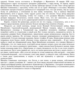трудно).	 Чтение	 пьесы	 состоялось	 в	 Петербурге	 у	 Жуковского	 18	 января	 1836	 года.
Тринадцатого	 марта	 последовало	 цензурное	 разрешение,	 а	 через	 месяц,	 19	 апреля,	 первое
представление.	Москва	отстала	еще	на	месяц:	премьера	прошла	25	мая.	Текст	автор	прислал
Михайле	 Семеновичу	 с	 просьбой,	 чтобы	 сам	 он	 на	 сцене	 «Ревизора»	 и	 поставил.	 Михайла
Семенович	наотрез	отказался:	добиваться	от	товарищей	того,	что	сам	хочешь,	ему	не	с	руки.
Толку	 не	 добьешься,	 а	 отношения	 на	 всю	 жизнь	 испортишь.	 Так	 и	 написал	 Николаю
Васильевичу,	 хотя	 и	 трудно,	 очень	 трудно	 далось	 ему	 это	 письмо.	 Тогда	 автор	 придумал
поручить	 постановку	 Аксакову,	 чтобы	 тот	 ставил,	 а	 его	 указания	 Михайла	 Семенович
актерам	 передавал.	 Получилось	 совсем	 плохо.	 Мало	 того,	 что	 все	 запуталось,	 да	 еще
Загоскин	разобиделся,	что	за	его	директорской	спиной	в	сговор	вступают.
Короче,	 ставили	 без	 режиссера,	 делали	 кто	 во	 что	 горазд,	 а	 получилось,	 хоть	 и	 не	 с
первого	представления,	совсем	неплохо:	больно	материал	был	понятен	и	близок.
Незадолго	 до	 своей	 кончины,	 вскоре	 после	 Великой	 Отечественной	 войны,	 Пров
Михайлович	 Садовский-младший,	 руководивший	 Малым	 театром,	 зайдет	 с	 учениками
Щепкинского	 училища	 в	 Талызинский	 сад,	 попробует	 вспомнить	 семейные	 легенды,
попробует	войти	со	студентами	в	самый	дом.	Вот	только	смотреть,	оказывается,	нечего.	За
входными	 дверями	 были	 обшарпанные,	 замызганные	 двери	 коммунальных	 квартир.	 Где-то
рядом	 ревели	 примусы.	 По	 лестнице	 сновали	 служащие	 размещавшихся	 на	 втором	 этаже
учреждений.	Стучали	пишущие	машинки.	Звенел	телефон.	И	грязь.	Непролазная	вековая	грязь
покрывала	 полы	 былых	 сеней,	 облезлые	 стены,	 немытые	 окна	 «прихожей»…	 И	 вот	 тогда,
выйдя	в	такой	же	обшарпанный	двор,	Пров	Михайлович	вспомнил,	что	говорил	Щепкин	о
«Ревизоре»,	что	это	такая	пьеса,	в	которой	нельзя	хорошо	сыграть	одну	или	даже	несколько
ролей,	что	это	«пьеса	душевного	трепетания»	–	перед	начальством	большим	и	малым,	перед
всеми	сильными	мира	сего.	«Трепетания»	от	страха,	желания	во	что	бы	то	ни	стало	угодить,
выслужиться.	Пусть	цели	прямой	нет,	пусть	на	своем	крохотном	местечке	и	ждать	нечего,	а
все	равно	«трепетание».	«Вот	если	все	актеры	по	этому	камертону	себя	настроят,	–	повторил
Садовский-младший,	–	все	остальное	у	них	само	придет,	у	каждого	свое,	собственное.	Пьеса
в	 своем	 роде	 единственная,	 и	 играть	 в	 ней	 как	 музыканту	 в	 оркестре	 –	 истинное
удовольствие».
Михайла	 Семенович	 чувствовал,	 что	 Гоголь	 и	 сам	 понял,	 в	 конце	 концов,	 собственный
просчет	с	двумя	столицами.	И	–	сменил	для	Хлестакова	модный	опереточный	мотивчик	на
самый	популярный	романс	московского	композитора	А.	Варламова,	с	которым	познакомился
у	М.	Д.	Львовой-Синецкой.	Оба	они	жили,	благодаря	Ф.	Ф.	Кокошкину,	в	«Соловьином	доме».
Да	и	название	«Соловьиного»	пошло	от	Варламова.
 
