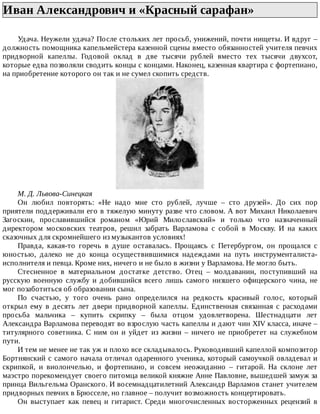 Иван	Александрович	и	«Красный	сарафан»	
Удача.	Неужели	удача?	После	стольких	лет	просьб,	унижений,	почти	нищеты.	И	вдруг	–
должность	помощника	капельмейстера	казенной	сцены	вместо	обязанностей	учителя	певчих
придворной	 капеллы.	 Годовой	 оклад	 в	 две	 тысячи	 рублей	 вместо	 тех	 тысячи	 двухсот,
которые	едва	позволяли	сводить	концы	с	концами.	Наконец,	казенная	квартира	с	фортепиано,
на	приобретение	которого	он	так	и	не	сумел	скопить	средств.
М.	Д.	Львова-Синецкая
Он	 любил	 повторять:	 «Не	 надо	 мне	 сто	 рублей,	 лучше	 –	 сто	 друзей».	 До	 сих	 пор
приятели	поддерживали	его	в	тяжелую	минуту	разве	что	словом.	А	вот	Михаил	Николаевич
Загоскин,	 прославившийся	 романом	 «Юрий	 Милославский»	 и	 только	 что	 назначенный
директором	 московских	 театров,	 решил	 забрать	 Варламова	 с	 собой	 в	 Москву.	 И	 на	 каких
сказочных	для	скромнейшего	из	музыкантов	условиях!
Правда,	 какая-то	 горечь	 в	 душе	 оставалась.	 Прощаясь	 с	 Петербургом,	 он	 прощался	 с
юностью,	 далеко	 не	 до	 конца	 осуществившимися	 надеждами	 на	 путь	 инструменталиста-
исполнителя	и	певца.	Кроме	них,	ничего	и	не	было	в	жизни	у	Варламова.	Не	могло	быть.
Стесненное	 в	 материальном	 достатке	 детство.	 Отец	 –	 молдаванин,	 поступивший	 на
русскую	военную	службу	и	добившийся	всего	лишь	самого	низшего	офицерского	чина,	не
мог	позаботиться	об	образовании	сына.
По	 счастью,	 у	 того	 очень	 рано	 определился	 на	 редкость	 красивый	 голос,	 который
открыл	 ему	 в	 десять	 лет	 двери	 придворной	 капеллы.	 Единственная	 связанная	 с	 расходами
просьба	 мальчика	 –	 купить	 скрипку	 –	 была	 отцом	 удовлетворена.	 Шестнадцати	 лет
Александра	Варламова	переводят	во	взрослую	часть	капеллы	и	дают	чин	XIV	класса,	иначе	–
титулярного	 советника.	 С	 ним	 он	 и	 уйдет	 из	 жизни	 –	 ничего	 не	 приобретет	 на	 служебном
пути.
И	тем	не	менее	не	так	уж	и	плохо	все	складывалось.	Руководивший	капеллой	композитор
Бортнянский	с	самого	начала	отличал	одаренного	ученика,	который	самоучкой	овладевал	и
скрипкой,	 и	 виолончелью,	 и	 фортепиано,	 и	 совсем	 неожиданно	 –	 гитарой.	 На	 склоне	 лет
маэстро	порекомендует	своего	питомца	великой	княжне	Анне	Павловне,	вышедшей	замуж	за
принца	Вильгельма	Оранского.	И	восемнадцатилетний	Александр	Варламов	станет	учителем
придворных	певчих	в	Брюсселе,	но	главное	–	получит	возможность	концертировать.
Он	 выступает	 как	 певец	 и	 гитарист.	 Среди	 многочисленных	 восторженных	 рецензий	 в
 