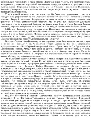 брюссельских	газетах	были	и	такие	строки:	«Чистота	и	беглость	игры	его	на	мелодическом
инструменте,	 для	 многих	 слушателей	 неизвестном,	 возбудили	 громкие	 и	 продолжительные
рукоплескания».	 Подлинная	 сенсация,	 теперь	 уже	 во	 Франции,	 –	 исполнение	 Варламовым
вариаций	для	скрипки	Роде	в	переложении	для	гитары	Андрея	Сихры.	Музыкант	становится
настоящей	знаменитостью.
У	 него	 мягкий	 характер	 и	 натура	 романтика.	 Он	 бесконечно	 расположен	 к	 людям	 и
убежден	в	их	доброжелательности.	Эти	черты	вызывают	безусловную	симпатию	у	великой
княгини,	 будущей	 королевы	 Нидерландов,	 которая	 и	 сама	 отличается	 скромностью,
добротой	 и	 овеяна	 романтическим	 ореолом.	 Это	 ее	 руки	 так	 настойчиво	 добивался
Наполеон,	и	если	бы	задуманный	французским	императором	брак	состоялся,	Россия	и	Европа,
вероятно,	не	узнали	всех	ужасов	кампании	1812-1818	годов,	нашей	Отечественной	войны.
В	1824	году	Варламов	ведет	под	венец	Анну	Шматкову,	дочь	придворного	камердинера,
которая	должна	стать	его	музой,	а	в	действительности	закрывает	восторженному	мужу	путь
к	 каким	 бы	 то	 ни	 было	 успехам.	 Молодая	 супруга	 сварлива,	 неуживчива,	 требует	 больших
заработков,	 но,	 что	 самое	 худшее,	 отличается	 легкомысленным	 поведением.	 Двор	 принца
Оранского	приходится	покинуть	и	возвращаться	в	Петербург.
Только	на	берегах	Невы	Варламову	не	на	что	рассчитывать.	Бортнянского	уже	нет,	и	пути
в	 придворную	 капеллу	 тоже.	 С	 немалым	 трудом	 Александр	 Егорович	 устраивается
преподавать	пение	в	Петербургской	театральной	школе,	обучает	певчих	Преображенского	и
Семеновского	 полков.	 Между	 тем	 один	 за	 другим	 приходят	 на	 свет	 дети,	 а	 у	 жены
появляются	признаки	будущего	тяжелейшего	недуга	–	ее	все	больше	тянет	к	вину.	Какие	бы
воспоминания	ни	были	связаны	с	Петербургом,	в	сложившихся	условиях	Варламов	понимал:
отъезд	в	Москву	–	единственная	надежда.
Он	знал	Москву	давно	и	хорошо.	Большой	и	Малый	театры	–	так	называемую	казенную
императорскую	сцену	старой	столицы.	И	даже	дом,	в	котором	предстояло	жить.	Москвичи
тогда	еще	не	пользовались	нумерацией	домовладений.	Извозчику	достаточно	было	сказать:
«К	 Кокошкину,	 что	 у	 Бориса	 и	 Глеба».	 Последнее,	 не	 слишком	 обычное	 уточнение
объяснялось	тем,	что	директор	московской	казенной	сцены	Федор	Федорович	Кокошкин	–
государственный	чиновник,	но	и	режиссер,	и	самый	восторженный	театрал	–	имел	два	дома
на	Арбате.	Один	–	родовой,	на	Воздвиженке,	у	Крестовоздвиженского	монастыря	–	сегодня
на	этом	месте	сквер	у	кинотеатра	«Художественный».	Другой	поспешил	приобрести,	вступив
в	 новую	 должность,	 прямо	 через	 улицу,	 за	 церковью	 Бориса	 и	 Глеба,	 в	 начале	 Никитского
бульвара,	 где	 проводил	 литературные	 вечера,	 читки	 пьес,	 репетиции,	 оборудовал
театральную	типографию	и	квартиры	для	ведущих	артистов.	Так	было	удобно,	потому	что
репетиции,	 случалось,	 затягивались	 до	 глубокой	 ночи.	 Этот-то	 дом	 и	 получил	 название
«Соловьиного».	 Правда,	 истинные	 театралы	 предпочитали	 иное	 название	 –	 «Кокошкинская
академия».	Как	бы	там	ни	было,	Варламову	предстояло	переступить	порог	ставшего	живой
легендой	среди	артистов	и	музыкантов	дома.
Когда-то	 отстроенный	 князьями	 Шаховскими,	 позднее	 принадлежавший	 любимой
племяннице	 Г.	 А.	 Потемкина-Таврического	 княгине	 Варваре	 Васильевне	 Голицыной,
«Соловьиный	дом»	чудом	не	пострадал	в	пожаре	1812	года.	Широкие	ворота	с	Калашного
переулка	 вели	 во	 двор,	 полный	 частных	 и	 казенных	 театральных	 карет.	 Крылья	 флигелей
большого	 дома	 смыкались	 у	 погоста	 церкви	 Бориса	 и	 Глеба.	 Гудели	 колокола	 соседнего
Крестовоздвиженского	 монастыря,	 плыли	 звоны	 кремлевских	 соборов.	 Толпа	 на	 Арбатской
площади	 торговала,	 разбирала	 воду	 из	 большого	 фонтана,	 спешила	 в	 итальянскую	 оперу,
размещавшуюся	в	апраксинском	доме,	растекалась	по	бульварам	с	еще	не	восстановленными
после	 пожара	 особняками,	 вновь	 посаженными	 садами.	 Было	 шумно,	 ярко,	 весело,	 и
 