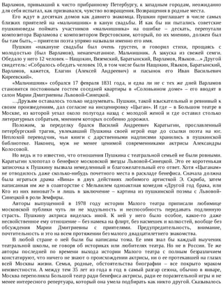 Варламов,	 привыкший	 к	 чисто	 прибранному	 Петербургу,	 к	 западным	 городам,	 неожиданно
для	себя	испытал,	как	признавался,	чувство	возвращения.	Возвращения	в	родные	места.
Его	 ждут	 в	 десятках	 домов	 как	 давнего	 знакомца.	 Пушкин	 приглашает	 в	 числе	 самых
близких	 приятелей	 на	 «мальчишник»	 в	 канун	 свадьбы.	 И	 как	 бы	 ни	 пытались	 советские
пушкиноведы	 поймать	 участников	 «мальчишника»	 на	 ошибке	 –	 дескать,	 перепутали
композитора	Варламова	с	композитором	Верстовским,	который,	по	их	мнению,	должен	был
бы	там	быть,	–	приятели	поэта	упрямо	называли	именно	его	имя.
Пушкин	 «накануне	 свадьбы	 был	 очень	 грустен,	 и	 говорил	 стихи,	 прощаясь	 с
молодостью	 (был	 Варламов),	 ненапечатанное.	 Мальчишник.	 А	 закуска	 из	 свежей	 семги.
Обедало	у	него	12	человек	–	Нащокин,	Вяземский,	Баратынский,	Варламов,	Языков…»	Другой
свидетель:	«Собралось	обедать	человек	10,	в	том	числе	были	Нащокин,	Языков,	Баратынский,
Варламов,	 кажется,	 Елагин	 (Алексей	 Андреевич)	 и	 пасынок	 его	 Иван	 Васильевич
Киреевский».
«Мальчишник»	 собрался	 17	 февраля	 1831	 года,	 и	 едва	 ли	 не	 с	 тех	 же	 дней	 Варламов
становится	 постоянным	 гостем	 соседней	 квартиры	 в	 «Соловьином	 доме»	 –	 его	 вводят	 в
салон	Марии	Дмитриевны	Львовой-Синецкой.
…Друзьям	оставалось	только	недоумевать.	Пушкин,	такой	взыскательный	и	ревнивый	к
своим	произведениям,	дал	согласие	на	инсценировку	«Цыган».	И	где	–	в	Большом	театре	в
Москве,	 из	 которой	 уехал	 около	 полугода	 назад	 с	 молодой	 женой	 и	 где	 оставил	 столько
литературных	собратьев,	мнением	которых	особенно	дорожил.
Положим,	 за	 переделку	 брался	 Василий	 Андреевич	 Каратыгин,	 прославленный
петербургский	 трагик,	 увлекавший	 Пушкина	 своей	 игрой	 еще	 до	 ссылки	 поэта	 на	 юг.
Неплохой	 переводчик,	 чьи	 книги	 с	 дарственными	 надписями	 хранились	 в	 пушкинской
библиотеке.	 Наконец,	 муж	 не	 менее	 ценимой	 современниками	 актрисы	 Александры
Колосовой.
Но	ведь	и	то	известно,	что	отношения	Пушкина	с	театральной	семьей	не	были	ровными.
Каратыгин	хлопотал	о	бенефисе	московской	звезды	Львовой-Синецкой.	Это	ее	коротенькая
записочка	к	Пушкину	вызвала	немедленный	и	благожелательный	его	ответ.	Хотя	«Цыганам»
не	отводилось	даже	сколько-нибудь	почетного	места	в	раскладе	бенефиса.	Сначала	должна
была	 играться	 драма	 «Вина»	 в	 двух	 действиях	 любимого	 артисткой	 Э.	 Скриба,	 затем
написанная	им	же	в	соавторстве	с	Мельвилем	одноактная	комедия	«Другой	год	брака,	или
Кто	 из	 них	 виноват?»	 и	 лишь	 в	 заключение	 –	 картина	 из	 пушкинской	 поэмы	 с	 Львовой-
Синецкой	в	роли	Земфиры.
Авторы	 выпущенной	 в	 1978	 году	 истории	 Малого	 театра	 приписали	 любимице
московской	 публики	 чуть	 ли	 не	 ходульность	 и	 неспособность	 передавать	 подлинную
страсть.	 Пушкину	 актриса	 виделась	 иной.	 К	 ней	 у	 него	 было	 особое,	 какое-то	 даже
несвойственное	ему	отношение	–	без	намека	на	флирт,	без	насмешек	и	колкостей,	вообще	без
обсуждения	 Марии	 Дмитриевны	 с	 приятелями.	 Предупредительность,	 внимание,
почтительность	и	это	на	всем	протяжении	без	малого	двадцатилетнего	знакомства.
В	 любой	 стране	 о	 ней	 были	 бы	 написаны	 тома.	 Ее	 имя	 знал	 бы	 каждый	 выученик
театральной	 школы,	 не	 говоря	 об	 историках	 или	 любителях	 театра.	 Но	 не	 в	 России.	 Те	 же
авторы	 последней	 по	 времени	 выхода	 истории	 Малого	 театра	 с	 полным	 безразличием
констатируют,	что	ничего	не	знают	о	происхождении	актрисы,	ни	о	ее	протекавшей	на	глазах
всей	 Москвы	 жизни.	 Семья,	 родные,	 обстоятельства	 биографии	 –	 все	 покрыто	 мраком
неизвестности.	А	между	тем	35	лет	из	года	в	год	в	самый	разгар	сезона,	обычно	в	январе,
Москва	переполняла	Большой	театр	ради	бенефиса	актрисы,	ради	ее	поразительной	игры	и	не
менее	интересного	репертуара,	который	она	умела	подбирать	как	никто	другой.	Сказывалось
 