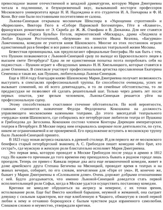 превосходное	 знание	 отечественной	 и	 западной	 драматургии,	 которую	 Мария	 Дмитриевна
читала	 в	 подлиннике,	 и	 безукоризненный	 вкус,	 вызывавший	 восторги	 профессоров
Московского	университета	вроде	Н.	И.	Надеждина	и	его	студентов	И.	А.	Гончарова	и	Ф.	И.
Кони.	Все	они	были	постоянными	посетителями	ее	салона.
Львова-Синецкая	 открывала	 москвичам	 Шекспира	 в	 «Укрощении	 строптивой»	 и
«Кориолане»,	 Виктора	 Гюго	 в	 «Соборе	 Парижской	 Богоматери»,	 Гёте	 в	 «Клавиго»,
французских	 романтиков	 от	 Э.	 Скриба	 до	 Ж.	 Ж.	 Озанфана	 и	 В.	 Дюканжа.	 Для	 нее	 ставятся
инсценировки	 «Тараса	 Бульбы»	 Гоголя,	 лермонтовский	 «Маскарад»,	 драма	 «Людмила	 и
Люба»	 Евдокии	 Ростопчиной,	 «Безумная»	 по	 повести	 Ивана	 Козлова,	 «Басурман»
Лажечникова,	 комедии	 ее	 учителя	 князя	 Шаховского.	 Многие	 из	 этих	 постановок	 играли
единственный	раз	в	бенефис	и	все	равно	оставались	в	анналах	театральной	жизни	Москвы.
Безвестная	провинциалка,	как	предполагают	официальные	биографы.	Но	как	быть	с	тем,
что	Пушкин	познакомится	с	Львовой-Синецкой	сразу	по	выходе	из	Царскосельского	лицея	в
высшем	 свете	 Петербурга?	 Едва	 ли	 не	 единственная	 попытка	 поэта	 попробовать	 себя	 на
подмостках	–	Пушкин	играет	в	«Воздушных	замках»	Н.	Н.	Хмельницкого,	которые	ставятся	в
доме	Олениных.	В	спектакле	участвует	профессиональная	артистка	прославленная	Екатерина
Семенова	и	такая	же,	как	Пушкин,	любительница	Львова-Синецкая.
Еще	в	1814	году	благодаря	князю	Шаховскому	Мария	Дмитриевна	получает	возможность
выступить	 в	 спектаклях	 профессиональной	 труппы.	 Ее	 способности	 очевидны,	 успех	 не
вызывает	 сомнений,	 но	 ей	 всего	 девятнадцать,	 и	 то	 ли	 семейные	 обстоятельства,	 то	 ли
предрассудки	 не	 позволяют	 ей	 сделать	 решительный	 шаг.	 Только	 через	 девять	 лет	 после
первых	 опытов,	 уже	 зрелым	 человеком,	 Львова-Синецкая	 решается	 уйти	 на
профессиональную	сцену.
Этому	 способствовало	 счастливое	 стечение	 обстоятельств.	 По	 всей	 вероятности,
главным	 становится	 назначение	 Федора	 Федоровича	 Кокошкина	 на	 должность
управляющего	 московскими	 казенными	 театрами.	 До	 этого	 завсегдатай	 театрального
«чердака»	князя	Шаховского,	где	собирались	все	петербургские	любители	театра	от	Пушкина
и	 Грибоедова	 до	 Загоскина.	 Кокошкин	 состоял	 членом	 Конторы	 Дирекции	 императорских
театров	в	Петербурге.	В	Москве	перед	ним	открывалось	широкое	поле	деятельности,	по	сути,
никем	не	ограничиваемой	и	не	проверяемой.	Его	предложение	вступить	в	московскую	труппу
было	Львовой-Синецкой	принято.
В	1823	году	новая	актриса	оказалась	в	древней	столице.	И	для	первого	же	ее	московского
бенефиса	 старый	 петербургский	 знакомец	 А.	 С.	 Грибоедов	 пишет	 комедию	 «Кто	 брат,	 кто
сестра?»,	где	мужскую	и	женскую	роли	блистательно	исполняет	Мария	Дмитриевна.
Это	 первая	 зима,	 которую	 проводит	 в	 Москве	 Грибоедов	 после	 ухода	 в	 армию	 в	 1812
году.	По	каким-то	причинам	до	того	времени	ему	приходилось	бывать	в	родном	городе	лишь
проездом.	Теперь	он	привез	с	Кавказа	первые	два	акта	еще	незаконченной	комедии,	живет	в
доме	 армейского	 друга	 Степана	 Бегичева	 на	 Мясницкой,	 проводит	 время	 в	 театрах	 и	 на
званых	 вечерах,	 собирает,	 по	 его	 словам,	 впечатления	 для	 «Горя	 от	 ума».	 И,	 конечно	 же,
бывает	у	Марии	Дмитриевны	в	«Соловьином	доме».	Очень	дорожит	добрыми	отношениями
с	 ней.	 Будто	 догадывается,	 что	 именно	 Львовой-Синецкой	 доведется	 стать	 первой
исполнительницей	роли	Софьи,	когда	в	Москве	удастся	осуществить	постановку	комедии.
Критики	 не	 замедлят	 обрушиться	 на	 актрису	 за	 неверное,	 с	 их	 точки	 зрения,
истолкование	роли.	Еще	бы!	Вместо	кисейной	барышни,	неумной	и	жеманной,	она	сыграет
девушку	с	сильным	характером,	все	еще	влюбленную	в	Чацкого,	обманутую	в	своей	первой
любви	 к	 нему	 и	 отчаянно	 борющуюся	 с	 былым	 чувством	 ради	 израненного	 самолюбия.
Слишком	сложно	и	неуместно,	утверждали	критики.
 