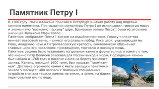 Памятник Петру I
В 1766 году Этьен Фальконе приехал в Петербург и начал работу над моделью
конного памятника. При создании скульптуры Петра I он использовал гипсовую маску
и знаменитую "восковую персону" царя. Бронзовая голова Петра I была изготовлена
ученицей Фальконе Мари Колло.
Памятник изображает Петра I верхом на вздыбленном коне. Голову императора
венчает лавровый венец - символ его славы и побед. Рука царя, указывающая на
Неву, Академию наук и Петропавловскую крепость, символически обозначает
главные цели его правления: просвещение, торговлю и военную мощь.
Памятник решено было установить на цельном камне в форме волны: в память о том,
что именно Петр Великий завоевал для России выход к морю. Подходящий камень
был найден в 1768 году в поселке Лахта на берегу Финского
залива. Камень, весящий 1600 тонн, был прозван "гром-кам-
нем". Доставка огромного камня к месту закладки памятника
заняла 9 месяцев: 400 человек с помощью специальных
устройств сначала тащили камень по земле, а затем, на барже,
переправляли его по воде.
 