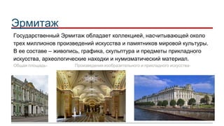 Эрмитаж
Государственный Эрмитаж обладает коллекцией, насчитывающей около
трех миллионов произведений искусства и памятников мировой культуры.
В ее составе – живопись, графика, скульптура и предметы прикладного
искусства, археологические находки и нумизматический материал.
Общая площадь- 233 345 КВ. М. Произведения изобразительного и прикладного искусства- 1 009 878
 