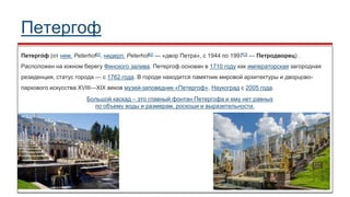 Петергоф
Петерго́ ф (от нем. Peterhof[2], нидерл. Peterhof[2] — «двор Петра», с 1944 по 1997[3] — Петродворец) .
Расположен на южном берегу Финского залива. Петергоф основан в 1710 году как императорская загородная
резиденция, статус города — с 1762 года. В городе находится памятник мировой архитектуры и дворцово-
паркового искусства XVIII—XIX веков музей-заповедник «Петергоф». Наукоград с 2005 года.
Большой каскад – это главный фонтан Петергофа и ему нет равных
по объему воды и размерам, роскоши и выразительности.
 