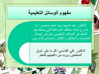 ‫التعليمية‬ ‫الوسائل‬ ‫مفهوم‬
‫منصور‬ ‫أحمد‬ ‫سيد‬ ‫المجيد‬ ‫عبد‬ ‫الدكتور‬:‫ما‬
‫يستخ‬ ‫التي‬ ‫الوسائط‬ ‫مختلف‬ ‫تحت‬ ‫تندرج‬‫دمها‬
‫ايص‬ ‫بغرض‬ ،‫التعليمي‬ ‫الموقف‬ ‫في‬ ‫المعلم‬‫ال‬
‫للدارس‬ ‫والمعاني‬ ‫واألفكار‬ ‫والحقائق‬ ‫المعارف‬‫ين‬.
‫القاسمي‬ ‫علي‬ ‫الدكتور‬:‫شوق‬ ‫يثير‬ ‫ما‬ ‫كل‬
‫للتعلم‬ ‫دافعيتهم‬ ‫من‬ ‫ويزيد‬ ‫المتعلمين‬
 
