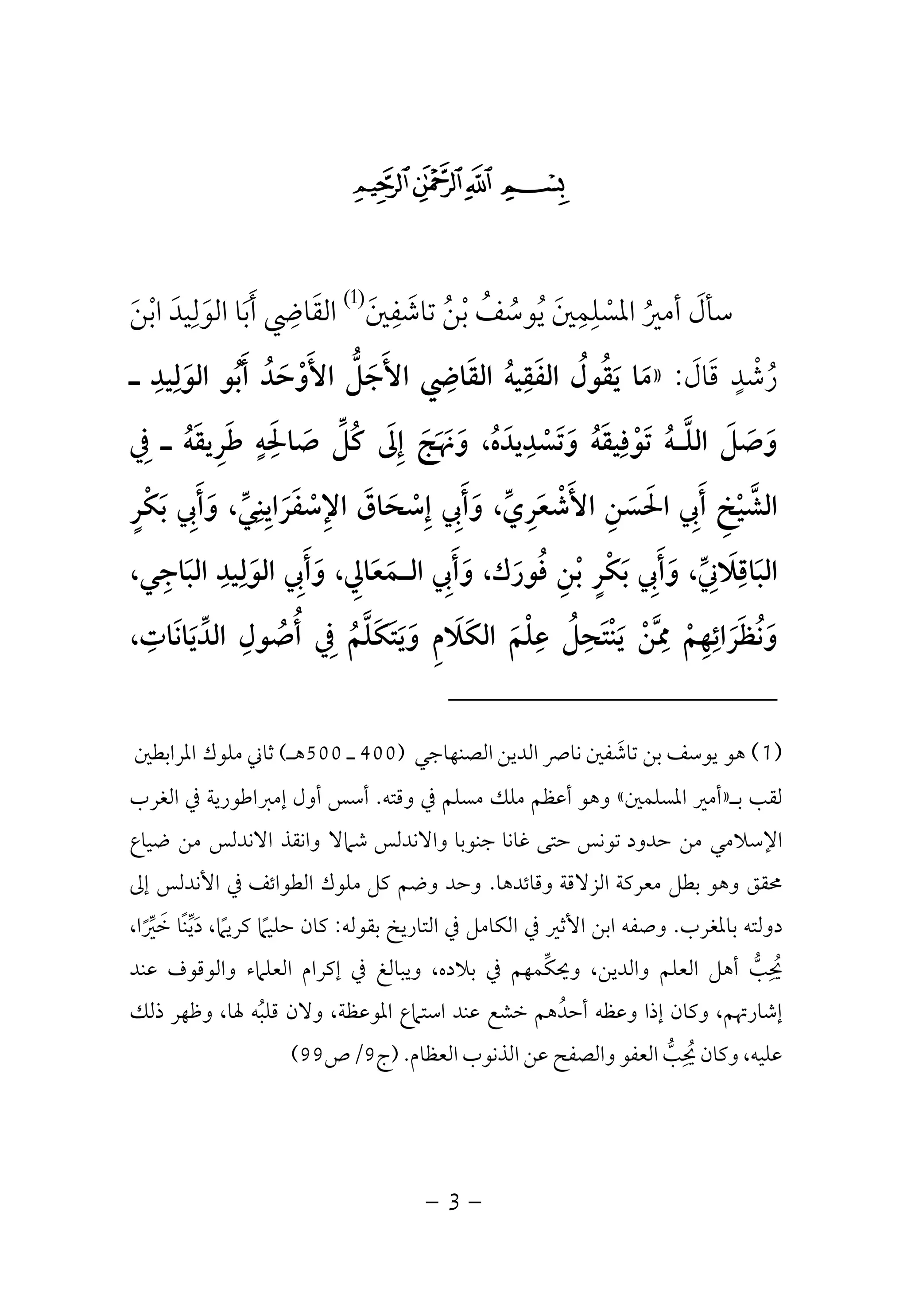 -3-
$#" !
‫ﺳﺄل‬َ‫أﻣﲑ‬ُ‫اﳌﺴ‬ْ‫ﻠ‬ِ‫ﻤ‬ِ‫ﲔ‬َ‫ﻳ‬ُ‫ﻮﺳ‬ُ‫ﻒ‬ُ‫ﺑ‬ْ‫ﻦ‬ُ‫ﺗﺎﺷ‬َ‫ﻔ‬ِ‫ﲔ‬َ
)1(
‫اﻟﻘ‬َ‫ﺎﴈ‬ِ‫أ‬َ‫ﺑ‬َ‫اﻟﻮ‬ ‫ﺎ‬َ‫ﻟ‬ِ‫ﻴﺪ‬َ‫اﺑ‬ْ‫ﻦ‬َ
‫ر‬ُ‫ﺷ‬ْ‫ﺪ‬ٍ‫ﻗ‬َ‫ﺎل‬َ:»‫ـ‬ ‫اﻟﻮﻟﻴﺪ‬ ‫أﺑﻮ‬ ‫اﻷوﺣﺪ‬ ‫اﻷﺟﻞ‬ ‫اﻟﻘﺎﴈ‬ ‫اﻟﻔﻘﻴﻪ‬ ‫ﻳﻘﻮل‬ ‫ﻣﺎ‬ِ ِ ِ ِ
َ ُ َ ْ َ َُ ُ َ َ‫ﱡ‬ َ َُ ُ َ َ
‫وﺗﺴﺪﻳ‬ ‫ﺗﻮﻓﻴﻘﻪ‬ ‫اﻟﻠـﻪ‬ ‫وﺻﻞ‬ِ ِ
ْ َ ََ ُ ْ ُ َ ََ ‫ﱠ‬ َ‫ﰲ‬ ‫ـ‬ ‫ﻃﺮﻳﻘﻪ‬ ‫ﺻﺎﳊﻪ‬ ‫ﻛﻞ‬ ‫إﱃ‬ ‫وﳖﺞ‬ ،‫ﺪه‬ِ ُ َ َ َ َ َُ ِ َ ٍ َِ ‫ﱢ‬ ُ َ ِ َ َ
‫ﺑﻜﺮ‬ ‫وأﰊ‬ ،‫اﻹﺳﻔﺮاﻳﻨﻲ‬ ‫إﺳﺤﺎق‬ ‫وأﰊ‬ ،‫اﻷﺷﻌﺮي‬ ‫اﳊﺴﻦ‬ ‫أﰊ‬ ‫اﻟﺸﻴﺦ‬ٍ ِْ ‫ﱠ‬َ َ َ َ ‫ﱢ‬ َِ ِ ِ َِ َ َ‫ﱢ‬ َ ْ ْ َ ْ
ِ ِ َ ِ َ ِْ َ َ ِ
،‫اﻟﺒﺎﺟﻲ‬ ‫اﻟﻮﻟﻴﺪ‬ ‫وأﰊ‬ ،‫اﻟـﻤﻌﺎﱄ‬ ‫وأﰊ‬ ،‫ﻓﻮرك‬ ‫ﺑﻦ‬ ‫ﺑﻜﺮ‬ ‫وأﰊ‬ ،‫اﻟﺒﺎﻗﻼﲏ‬ِ َِ َ َ َ َ ْ َ َ َ
ِ ِ ِِ ِ ِ َِ َ َِ َُ َ ‫ﱢ‬ٍ ْ َ
‫وﻧﻈﺮاﺋﻬﻢ‬ْ َِ ِ َ ُ َ،‫اﻟﺪﻳﺎﻧﺎت‬ ‫أﺻﻮل‬ ‫ﰲ‬ ‫وﻳﺘﻜﻠﻢ‬ ‫اﻟﻜﻼم‬ ‫ﻋﻠﻢ‬ ‫ﻳﻨﺘﺤﻞ‬ ‫ﳑﻦ‬ِ ِ ِ َِ َ ِ ََ ُ َ َ َ‫ﱢ‬ َ َ ِْ ُ َ ُْ ِ ‫ﱠ‬ ْ َُ ‫ﱠ‬
)1(‫ﻫﻮ‬‫اﻟﺼﻨﻬﺎﺟﻲ‬ ‫اﻟﺪﻳﻦ‬ ‫ﻧﺎﴏ‬ ‫ﺗﺎﺷﻔﲔ‬ ‫ﺑﻦ‬ ‫ﻳﻮﺳﻒ‬َ)400‫ـ‬500‫ﻫـ‬(‫ﻣﻠﻮك‬ ‫ﺛﺎﲏ‬‫اﳌﺮاﺑﻄﲔ‬
‫ﻟﻘﺐ‬‫ﺑـ‬»‫اﳌﺴﻠﻤﲔ‬ ‫أﻣﲑ‬«‫وﻫﻮ‬‫أ‬‫وﻗﺘﻪ‬ ‫ﰲ‬ ‫ﻣﺴﻠﻢ‬ ‫ﻣﻠﻚ‬ ‫ﻋﻈﻢ‬.‫أول‬ ‫أﺳﺲ‬‫اﻟﻐﺮب‬ ‫ﰲ‬ ‫إﻣﱪاﻃﻮرﻳﺔ‬
‫ﻣﻦ‬ ‫اﻹﺳﻼﻣﻲ‬‫ﺣﺪود‬‫ﺗﻮﻧﺲ‬‫ﺣﺘﻰ‬‫ﻏﺎﻧﺎ‬‫ﺟﻨﻮﺑﺎ‬‫واﻻﻧﺪﻟﺲ‬‫ﺷ‬‫ﺿﻴﺎع‬ ‫ﻣﻦ‬ ‫اﻻﻧﺪﻟﺲ‬ ‫واﻧﻘﺬ‬ ‫ﲈﻻ‬
‫ﳏﻘﻖ‬‫ﻣﻌﺮﻛﺔ‬ ‫ﺑﻄﻞ‬ ‫وﻫﻮ‬‫اﻟﺰﻻﻗﺔ‬‫وﻗﺎﺋﺪﻫﺎ‬.‫ﻛﻞ‬ ‫وﺿﻢ‬ ‫وﺣﺪ‬‫اﻟﻄﻮاﺋﻒ‬ ‫ﻣﻠﻮك‬‫إﱃ‬ ‫اﻷﻧﺪﻟﺲ‬ ‫ﰲ‬
‫ﺑﺎﳌﻐﺮب‬ ‫دوﻟﺘﻪ‬.‫ﰲ‬ ‫اﻷﺛﲑ‬ ‫اﺑﻦ‬ ‫وﺻﻔﻪ‬‫اﻟﻜ‬‫اﻟﺘﺎرﻳ‬ ‫ﰲ‬ ‫ﺎﻣﻞ‬‫ﺦ‬‫ﺑﻘﻮﻟﻪ‬:،‫ﺧﲑا‬ ‫ًﺎ‬‫ﻨ‬‫دﻳ‬ ،‫ﻛﺮﻳﲈ‬ ‫ﺣﻠﻴﲈ‬ ‫ﻛﺎن‬ً ‫ﱢ‬ ً ًَ ‫ﱢ‬ َ
‫ﻋﻨﺪ‬ ‫واﻟﻮﻗﻮف‬ ‫اﻟﻌﻠﲈء‬ ‫إﻛﺮام‬ ‫ﰲ‬ ‫وﻳﺒﺎﻟﻎ‬ ،‫ﺑﻼده‬ ‫ﰲ‬ ‫وﳛﻜﻤﻬﻢ‬ ،‫واﻟﺪﻳﻦ‬ ‫اﻟﻌﻠﻢ‬ ‫أﻫﻞ‬ ‫ﳛﺐ‬‫ﱢ‬ ‫ﱡ‬
ِ ُ
‫ذﻟﻚ‬ ‫وﻇﻬﺮ‬ ،‫ﳍﺎ‬ ‫ﻗﻠﺒﻪ‬ ‫وﻻن‬ ،‫اﳌﻮﻋﻈﺔ‬ ‫اﺳﺘﲈع‬ ‫ﻋﻨﺪ‬ ‫ﺧﺸﻊ‬ ‫أﺣﺪﻫﻢ‬ ‫وﻋﻈﻪ‬ ‫إذا‬ ‫وﻛﺎن‬ ،‫إﺷﺎرﲥﻢ‬ُ ُ
‫ﻋﻦ‬ ‫واﻟﺼﻔﺢ‬ ‫اﻟﻌﻔﻮ‬ ‫ﳛﺐ‬ ‫وﻛﺎن‬ ،‫ﻋﻠﻴﻪ‬‫ﱡ‬
ِ ُ‫اﻟﻌﻈﺎم‬ ‫اﻟﺬﻧﻮب‬.)‫ج‬9/‫ص‬99(
 