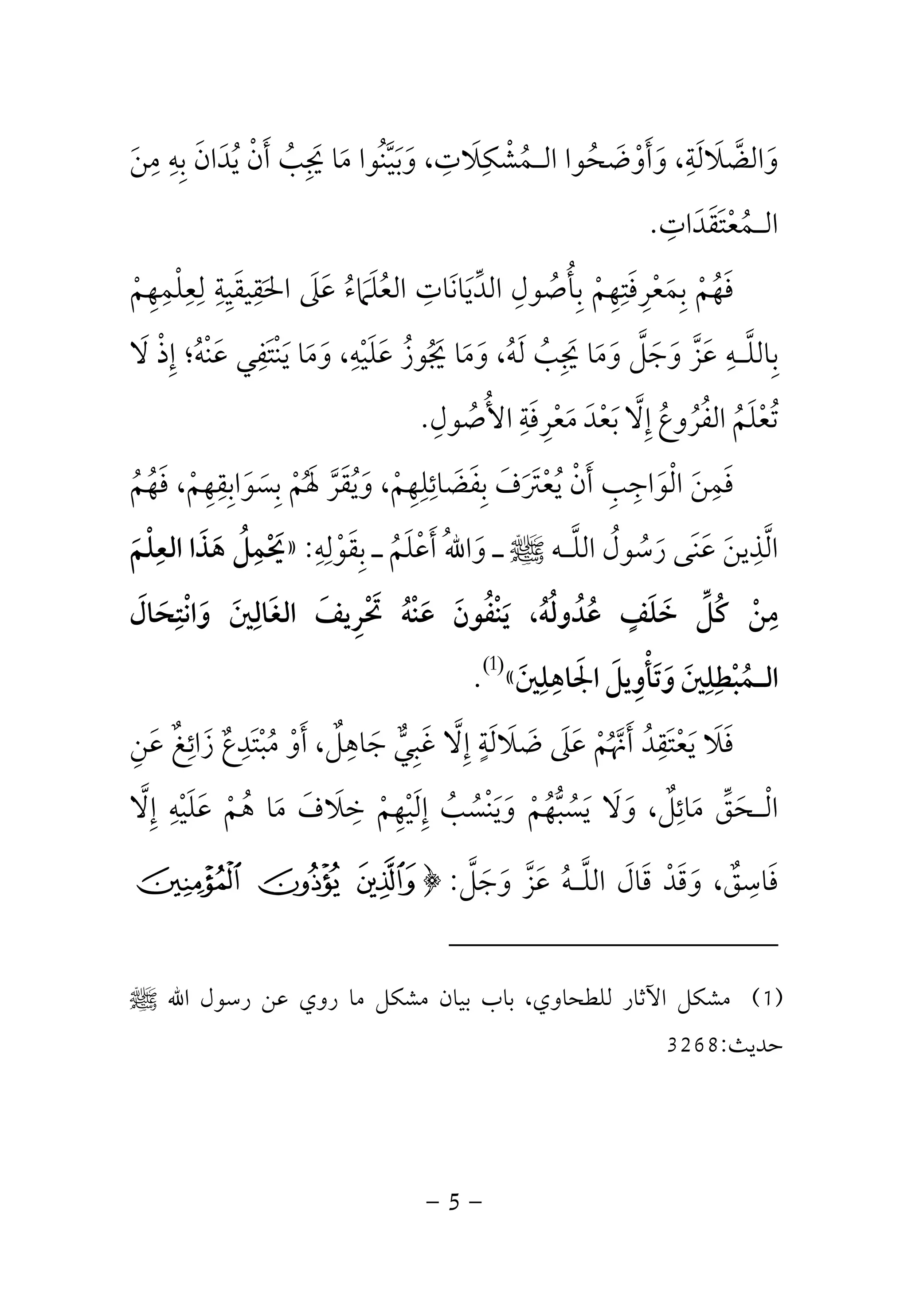 -5-
‫و‬ ،‫واﻟﻀﻼﻟﺔ‬َ َ
ِ َ َ ‫ﱠ‬‫ﻣﻦ‬ ‫ﺑﻪ‬ ‫ﻳﺪان‬ ‫أن‬ ‫ﳚﺐ‬ ‫ﻣﺎ‬ ‫وﺑﻴﻨﻮا‬ ،‫اﻟـﻤﺸﻜﻼت‬ ‫أوﺿﺤﻮا‬َ ُ ُ ‫ﱠ‬ َ َ ُ ْ
ِ ِ ِ ِِ َ ْ ََ َ َِ َ ََ ُُ ْ
‫اﻟـﻤﻌﺘﻘﺪات‬ِ َ ََ ْ ُ.
‫ﻟﻌﻠﻤﻬﻢ‬ ‫اﳊﻘﻴﻘﻴﺔ‬ ‫ﻋﲆ‬ ‫اﻟﻌﻠﲈء‬ ‫اﻟﺪﻳﺎﻧﺎت‬ ‫ﺑﺄﺻﻮل‬ ‫ﺑﻤﻌﺮﻓﺘﻬﻢ‬ ‫ﻓﻬﻢ‬ْ َ ُ َ ْ َ ِْ ِِ ِ ِ ِ ِ ِ ِْ َِ َ َ ََ َ ُ َ ُ ْ َُ ‫ﱢ‬ ِ ُ ِ ِِ
‫و‬ ،‫ﻋﻠﻴﻪ‬ ‫ﳚﻮز‬ ‫وﻣﺎ‬ ،‫ﻟﻪ‬ ‫ﳚﺐ‬ ‫وﻣﺎ‬ ‫وﺟﻞ‬ ‫ﻋﺰ‬ ‫ﺑﺎﻟﻠـﻪ‬َ ْ َ ُ ُ َ َ َ
ِ َِ َ ‫ﱠ‬ ‫ﱠ‬َ ُ َ َ ‫ﱠ‬ َُ َ َِ ِ‫ﻻ‬ ‫إذ‬ ‫ﻋﻨﻪ؛‬ ‫ﻳﻨﺘﻔﻲ‬ ‫ﻣﺎ‬َ ْ ِ ُ َْ َْ ِ َ َ
‫اﻷﺻﻮل‬ ‫ﻣﻌﺮﻓﺔ‬ ‫ﺑﻌﺪ‬ ‫إﻻ‬ ‫اﻟﻔﺮوع‬ ‫ﺗﻌﻠﻢ‬ِ ُ ْ ْ َ ُ ُْ ِ َ ُِ َ ُ َُ ُ‫ﱠ‬ َِ.
‫ﻓﻬﻢ‬ ،‫ﺑﺴﻮاﺑﻘﻬﻢ‬ ‫ﳍﻢ‬ ‫وﻳﻘﺮ‬ ،‫ﺑﻔﻀﺎﺋﻠﻬﻢ‬ ‫ﻳﻌﱰف‬ ‫أن‬ ‫اﻟﻮاﺟﺐ‬ ‫ﻓﻤﻦ‬ُ ْ َ ْ ‫ﱠ‬ ْ َُ َ ُ َ ْ ُ َ ََ َ َ َ ْ َِ ِِ ِ ِِ ِ ُِ
ِ َ َ َ َ ِ ِ ْ
‫اﻟﻠـﻪ‬ ‫رﺳﻮل‬ ‫ﻋﻨﻰ‬ ‫اﻟﺬﻳﻦ‬‫ﱠ‬ ُ ‫ﱠ‬ُ َ َ َ َ
ِ‫ﷺ‬‫ﺑﻘﻮﻟﻪ‬ ‫ـ‬ ‫أﻋﻠﻢ‬ ُ‫ﷲ‬‫وا‬ ‫ـ‬ِ ِ
ْ ََ ِ ُ َ ْ َ:»‫اﻟﻌﻠﻢ‬ ‫ﻫﺬا‬ ‫ﳛﻤﻞ‬َ ْ ُِ َِ َ ْ َ
‫واﻧﺘﺤﺎل‬ ‫اﻟﻐﺎﻟﲔ‬ ‫ﲢﺮﻳﻒ‬ ‫ﻋﻨﻪ‬ ‫ﻳﻨﻔﻮن‬ ،‫ﻋﺪوﻟﻪ‬ ‫ﺧﻠﻒ‬ ‫ﻛﻞ‬ ‫ﻣﻦ‬َ َ َ ُ َ ُ ُ ْ
ِ ِ ٍ ِْ ََ َ ِ ْ َ ْ ْ ُ ََ ُ َ ُ َ ‫ﱢ‬ ُ
‫اﳉﺎﻫﻠﲔ‬ ‫وﺗﺄوﻳﻞ‬ ‫اﻟـﻤﺒﻄﻠﲔ‬َ َ
ِ ِ ِ َِ َ ِ ْ َ َ ْ ُ«)1(
.
‫ﻋﻦ‬ ‫زاﺋﻎ‬ ‫ﻣﺒﺘﺪع‬ ‫أو‬ ،‫ﺟﺎﻫﻞ‬ ‫ﻏﺒﻲ‬ ‫إﻻ‬ ‫ﺿﻼﻟﺔ‬ ‫ﻋﲆ‬ ‫أﳖﻢ‬ ‫ﻳﻌﺘﻘﺪ‬ ‫ﻓﻼ‬ِ َ َ َ ٌَ َِ ِ ٍ ِ
ٌ ْ ْ َ ْ ََ ُ َُ ‫ﱞ‬ ْ ‫ﱠ‬َ ٌَ ‫ﱠ‬ َِ ِ ِ َ َ ََ ُ
‫ﻣ‬ ‫اﻟـﺤﻖ‬َ ‫ﱢ‬ َ ْ‫إﻻ‬ ‫ﻋﻠﻴﻪ‬ ‫ﻫﻢ‬ ‫ﻣﺎ‬ ‫ﺧﻼف‬ ‫إﻟﻴﻬﻢ‬ ‫وﻳﻨﺴﺐ‬ ‫ﻳﺴﺒﻬﻢ‬ ‫وﻻ‬ ،‫ﺎﺋﻞ‬‫ﱠ‬ َ َ َ ٌِ ِِ ِ ِ
ْ ْ ُ َ َ ُ ‫ﱡ‬ َ ََ ْ َ ْ ُ ْ ُُ َ َْ ِ
‫ﻓﺎﺳﻖ‬ٌ ِ َ‫وﺟﻞ‬ ‫ﻋﺰ‬ ‫اﻟﻠـﻪ‬ ‫ﻗﺎل‬ ‫وﻗﺪ‬ ،‫ﱠ‬ ‫ﱠ‬ ََ َ ُ َ‫ﱠ‬ َ َ َْ:﴿b a `
)1(‫ﻟﻠﻄﺤﺎوي‬ ‫اﻵﺛﺎر‬ ‫ﻣﺸﻜﻞ‬،‫اﷲ‬ ‫رﺳﻮل‬ ‫ﻋﻦ‬ ‫روي‬ ‫ﻣﺎ‬ ‫ﻣﺸﻜﻞ‬ ‫ﺑﻴﺎن‬ ‫ﺑﺎب‬‫ﷺ‬
‫ﺣﺪﻳﺚ‬:3268
 