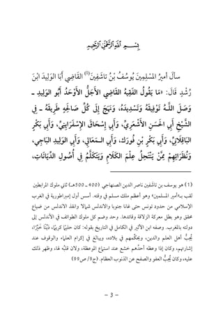 -3-
$#" !
‫ﺳﺄل‬َ‫أﻣﲑ‬ُ‫اﳌﺴ‬ْ‫ﻠ‬ِ‫ﻤ‬ِ‫ﲔ‬َ‫ﻳ‬ُ‫ﻮﺳ‬ُ‫ﻒ‬ُ‫ﺑ‬ْ‫ﻦ‬ُ‫ﺗﺎﺷ‬َ‫ﻔ‬ِ‫ﲔ‬َ
)1(
‫اﻟﻘ‬َ‫ﺎﴈ‬ِ‫أ‬َ‫ﺑ‬َ‫اﻟﻮ‬ ‫ﺎ‬َ‫ﻟ‬ِ‫ﻴﺪ‬َ‫اﺑ‬ْ‫ﻦ‬َ
‫ر‬ُ‫ﺷ‬ْ‫ﺪ‬ٍ‫ﻗ‬َ‫ﺎل‬َ:»‫ـ‬ ‫اﻟﻮﻟﻴﺪ‬ ‫أﺑﻮ‬ ‫اﻷوﺣﺪ‬ ‫اﻷﺟﻞ‬ ‫اﻟﻘﺎﴈ‬ ‫اﻟﻔﻘﻴﻪ‬ ‫ﻳﻘﻮل‬ ‫ﻣﺎ‬ِ ِ ِ ِ
َ ُ َ ْ َ َُ ُ َ َ‫ﱡ‬ َ َُ ُ َ َ
‫وﺗﺴﺪﻳ‬ ‫ﺗﻮﻓﻴﻘﻪ‬ ‫اﻟﻠـﻪ‬ ‫وﺻﻞ‬ِ ِ
ْ َ ََ ُ ْ ُ َ ََ ‫ﱠ‬ َ‫ﰲ‬ ‫ـ‬ ‫ﻃﺮﻳﻘﻪ‬ ‫ﺻﺎﳊﻪ‬ ‫ﻛﻞ‬ ‫إﱃ‬ ‫وﳖﺞ‬ ،‫ﺪه‬ِ ُ َ َ َ َ َُ ِ َ ٍ َِ ‫ﱢ‬ ُ َ ِ َ َ
‫ﺑﻜﺮ‬ ‫وأﰊ‬ ،‫اﻹﺳﻔﺮاﻳﻨﻲ‬ ‫إﺳﺤﺎق‬ ‫وأﰊ‬ ،‫اﻷﺷﻌﺮي‬ ‫اﳊﺴﻦ‬ ‫أﰊ‬ ‫اﻟﺸﻴﺦ‬ٍ ِْ ‫ﱠ‬َ َ َ َ ‫ﱢ‬ َِ ِ ِ َِ َ َ‫ﱢ‬ َ ْ ْ َ ْ
ِ ِ َ ِ َ ِْ َ َ ِ
،‫اﻟﺒﺎﺟﻲ‬ ‫اﻟﻮﻟﻴﺪ‬ ‫وأﰊ‬ ،‫اﻟـﻤﻌﺎﱄ‬ ‫وأﰊ‬ ،‫ﻓﻮرك‬ ‫ﺑﻦ‬ ‫ﺑﻜﺮ‬ ‫وأﰊ‬ ،‫اﻟﺒﺎﻗﻼﲏ‬ِ َِ َ َ َ َ ْ َ َ َ
ِ ِ ِِ ِ ِ َِ َ َِ َُ َ ‫ﱢ‬ٍ ْ َ
‫وﻧﻈﺮاﺋﻬﻢ‬ْ َِ ِ َ ُ َ،‫اﻟﺪﻳﺎﻧﺎت‬ ‫أﺻﻮل‬ ‫ﰲ‬ ‫وﻳﺘﻜﻠﻢ‬ ‫اﻟﻜﻼم‬ ‫ﻋﻠﻢ‬ ‫ﻳﻨﺘﺤﻞ‬ ‫ﳑﻦ‬ِ ِ ِ َِ َ ِ ََ ُ َ َ َ‫ﱢ‬ َ َ ِْ ُ َ ُْ ِ ‫ﱠ‬ ْ َُ ‫ﱠ‬
)1(‫ﻫﻮ‬‫اﻟﺼﻨﻬﺎﺟﻲ‬ ‫اﻟﺪﻳﻦ‬ ‫ﻧﺎﴏ‬ ‫ﺗﺎﺷﻔﲔ‬ ‫ﺑﻦ‬ ‫ﻳﻮﺳﻒ‬َ)400‫ـ‬500‫ﻫـ‬(‫ﻣﻠﻮك‬ ‫ﺛﺎﲏ‬‫اﳌﺮاﺑﻄﲔ‬
‫ﻟﻘﺐ‬‫ﺑـ‬»‫اﳌﺴﻠﻤﲔ‬ ‫أﻣﲑ‬«‫وﻫﻮ‬‫أ‬‫وﻗﺘﻪ‬ ‫ﰲ‬ ‫ﻣﺴﻠﻢ‬ ‫ﻣﻠﻚ‬ ‫ﻋﻈﻢ‬.‫أول‬ ‫أﺳﺲ‬‫اﻟﻐﺮب‬ ‫ﰲ‬ ‫إﻣﱪاﻃﻮرﻳﺔ‬
‫ﻣﻦ‬ ‫اﻹﺳﻼﻣﻲ‬‫ﺣﺪود‬‫ﺗﻮﻧﺲ‬‫ﺣﺘﻰ‬‫ﻏﺎﻧﺎ‬‫ﺟﻨﻮﺑﺎ‬‫واﻻﻧﺪﻟﺲ‬‫ﺷ‬‫ﺿﻴﺎع‬ ‫ﻣﻦ‬ ‫اﻻﻧﺪﻟﺲ‬ ‫واﻧﻘﺬ‬ ‫ﲈﻻ‬
‫ﳏﻘﻖ‬‫ﻣﻌﺮﻛﺔ‬ ‫ﺑﻄﻞ‬ ‫وﻫﻮ‬‫اﻟﺰﻻﻗﺔ‬‫وﻗﺎﺋﺪﻫﺎ‬.‫ﻛﻞ‬ ‫وﺿﻢ‬ ‫وﺣﺪ‬‫اﻟﻄﻮاﺋﻒ‬ ‫ﻣﻠﻮك‬‫إﱃ‬ ‫اﻷﻧﺪﻟﺲ‬ ‫ﰲ‬
‫ﺑﺎﳌﻐﺮب‬ ‫دوﻟﺘﻪ‬.‫ﰲ‬ ‫اﻷﺛﲑ‬ ‫اﺑﻦ‬ ‫وﺻﻔﻪ‬‫اﻟﻜ‬‫اﻟﺘﺎرﻳ‬ ‫ﰲ‬ ‫ﺎﻣﻞ‬‫ﺦ‬‫ﺑﻘﻮﻟﻪ‬:،‫ﺧﲑا‬ ‫ًﺎ‬‫ﻨ‬‫دﻳ‬ ،‫ﻛﺮﻳﲈ‬ ‫ﺣﻠﻴﲈ‬ ‫ﻛﺎن‬ً ‫ﱢ‬ ً ًَ ‫ﱢ‬ َ
‫ﻋﻨﺪ‬ ‫واﻟﻮﻗﻮف‬ ‫اﻟﻌﻠﲈء‬ ‫إﻛﺮام‬ ‫ﰲ‬ ‫وﻳﺒﺎﻟﻎ‬ ،‫ﺑﻼده‬ ‫ﰲ‬ ‫وﳛﻜﻤﻬﻢ‬ ،‫واﻟﺪﻳﻦ‬ ‫اﻟﻌﻠﻢ‬ ‫أﻫﻞ‬ ‫ﳛﺐ‬‫ﱢ‬ ‫ﱡ‬
ِ ُ
‫ذﻟﻚ‬ ‫وﻇﻬﺮ‬ ،‫ﳍﺎ‬ ‫ﻗﻠﺒﻪ‬ ‫وﻻن‬ ،‫اﳌﻮﻋﻈﺔ‬ ‫اﺳﺘﲈع‬ ‫ﻋﻨﺪ‬ ‫ﺧﺸﻊ‬ ‫أﺣﺪﻫﻢ‬ ‫وﻋﻈﻪ‬ ‫إذا‬ ‫وﻛﺎن‬ ،‫إﺷﺎرﲥﻢ‬ُ ُ
‫ﻋﻦ‬ ‫واﻟﺼﻔﺢ‬ ‫اﻟﻌﻔﻮ‬ ‫ﳛﺐ‬ ‫وﻛﺎن‬ ،‫ﻋﻠﻴﻪ‬‫ﱡ‬
ِ ُ‫اﻟﻌﻈﺎم‬ ‫اﻟﺬﻧﻮب‬.)‫ج‬9/‫ص‬99(
 