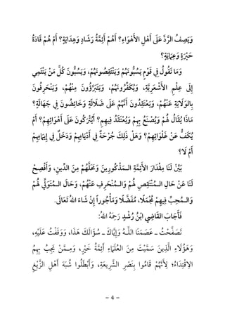 -4-
‫ﻗﺎدة‬ ‫ﻫﻢ‬ ‫أم‬ ‫وﻫﺪاﻳﺔ؟‬ ‫رﺷﺎد‬ ‫أﺋﻤﺔ‬ ‫أﻫﻢ‬ ‫اﻷﻫﻮاء؟‬ ‫أﻫﻞ‬ ‫ﻋﲆ‬ ‫اﻟﺮد‬ ‫وﻳﺼﻒ‬ُ َ ُ َ ُ َ ْ ْ َ ‫ﱠ‬ ََ َ ُْ ْ َ َ ‫ﱠ‬ ْ ‫ﱠ‬ ََ َ َ ٍَ ِ ٍ ِ ِ َِ َ ِ َ ُ
‫وﻋﲈﻳﺔ؟‬ ‫ﺣﲑة‬ٍ ِ ٍ
َ َْ ََ َ
‫وﻳﻨﺘﻘﺼﻮﳖ‬ ‫ﻳﺴﺒﻮﳖﻢ‬ ‫ﻗﻮم‬ ‫ﰲ‬ ‫ﺗﻘﻮل‬ ‫وﻣﺎ‬ُ َ ْ ُ ُ َ ََ ُ َ َ ‫ﱡ‬ ْ َ
ِ َ ْ ٍَ َ ُِ ُ‫ﻳﻨﺘﻤﻲ‬ ‫ﻣﻦ‬ ‫ﻛﻞ‬ ‫وﻳﺴﺒﻮن‬ ،‫ﻢ‬ِ َ ْ َ َ ُ َ ْْ ‫ﱡ‬ َ‫ﱠ‬ ُ َ
‫وﻳﻨﺤﺮﻓﻮن‬ ،‫ﻣﻨﻬﻢ‬ ‫وﻳﺘﱪؤون‬ ،‫وﻳﻜﻔﺮوﳖﻢ‬ ،‫اﻷﺷﻌﺮﻳﺔ‬ ‫ﻋﻠﻢ‬ ‫إﱃ‬َ َُ ِْ َِ َ َ َ َ َ َْ ْ ََ ْ َ ْ ُ ُ ُ ‫ﱠ‬ُ
ِ ِ ُِ َ ِ‫ﱠ‬ ‫ﱢ‬ َ ْ َ ِ
‫ﺑﺎﻟﻮ‬َ ِ‫ﺟﻬﺎﻟﺔ؟‬ ‫ﰲ‬ ‫وﺧﺎﺋﻀﻮن‬ ‫ﺿﻼﻟﺔ‬ ‫ﻋﲆ‬ ‫أﳖﻢ‬ ‫وﻳﻌﺘﻘﺪون‬ ،‫ﻋﻨﻬﻢ‬ ‫ﻻﻳﺔ‬ٍ ِ ٍ ِ َِ ََ َُ َ َ ‫ﱠ‬ ْ َ َِ َ َُ َ ُ َ َْ َ َ ْ ُ َ ْ ََ َ
‫وﻳﺼﻨ‬ ‫ﳍﻢ‬ ‫ﻳﻘﺎل‬ ‫ﻣﺎذا‬َ ْ َُ ْ ُ ََُ ُ َ َ‫أم‬ ‫أﻫﻮاﺋﻬﻢ؟‬ ‫ﻋﲆ‬ ‫أﻳﱰﻛﻮن‬ ‫ﻓﻴﻬﻢ؟‬ ‫وﻳﻌﺘﻘﺪ‬ ‫ﲠﻢ‬ ‫ﻊ‬ْ ْ ُ ُ َْ ِ َ َ ِِ ِ
َ ْ َ ْ َ َُ َ ُ َ ْ ِ ُ ََ ِ ِ
‫إﻳﲈﳖﻢ‬ ‫ﰲ‬ ‫ودﺧﻞ‬ ‫أدﻳﺎﳖﻢ‬ ‫ﰲ‬ ‫ﺟﺮﺣﺔ‬ ‫ذﻟﻚ‬ ‫وﻫﻞ‬ ‫ﻏﻠﻮاﺋﻬﻢ؟‬ ‫ﻋﻦ‬ ‫ﻳﻜﻒ‬ْ ْ َ ْ ْ ُِ ِِ ِ ِ ِ
َ ِ ِ ٌِ َ ْ َْ َ َ ْ َ ُ َ َ َ ْ ََ ٌِ َ َ ‫ﱡ‬ َ
‫ﻻ؟‬ ‫أم‬َ ْ َ
‫اﻟﺪﻳﻦ‬ ‫ﻣﻦ‬ ‫وﳏﻠﻬﻢ‬ ‫اﻟـﻤﺬﻛﻮرﻳﻦ‬ ‫اﻷﺋﻤﺔ‬ ‫ﻣﻘﺪار‬ ‫ﻟﻨﺎ‬ ‫ﺑﲔ‬ِ ‫ﱢ‬ َ ََ َ َ َ
ِ ِ ِ ِ
ْ َ ‫ﱠ‬ َ ‫ﱢ‬ُ ْ‫ﱠ‬ ََ َ ِ ُ ْ َ ْ‫وأﻓﺼﺢ‬ ،ْ َ
ِ ْ َ
‫ﳍﻢ‬ ‫اﻟـﻤﺘﻮﱄ‬ ‫وﺣﺎل‬ ،‫ﻋﻨﻬﻢ‬ ‫واﻟـﻤﻨﺤﺮف‬ ‫ﳍﻢ‬ ‫اﻟـﻤﻨﺘﻘﺺ‬ ‫ﺣﺎل‬ ‫ﻋﻦ‬ ‫ﻟﻨﺎ‬ْ ُ ْ ُ ْ َُُ َُ‫ﱢ‬ َ َ َ َ َ َ َ ْ ََ ْ ْ َ ْ ََ ُ
ِ ِِ ِ ِ َ
‫ﳎﻤﻼ‬ ‫ﻓﻴﻬﻢ‬ ‫واﻟـﻤﺤﺐ‬ً َ ْ ُْ ُ ِ ِ ِ
‫ﱢ‬ َ،‫ﻣﻔ‬َ ُ‫ﻀ‬‫ﱠ‬‫ﻼ‬ً‫ﺗﻌﺎﱃ‬ ُ‫ﷲ‬‫ا‬ ‫ﺷﺎء‬ ‫إن‬ ‫وﻣﺄﺟﻮرا‬َ َ ُ ََ َ َ ًْ ِ ْ َ.
‫ﻓﺄﺟﺎب‬َ َ َ َ‫اﻟﻘﺎﴈ‬ِ َ‫رﺷﺪ‬ ‫اﺑﻦ‬ٍ ْ ُ ُ ْ‫ر‬َ‫ﲪ‬َ ِ‫ﻪ‬ُُ‫ﷲ‬‫ا‬:
‫اﻟﻠـﻪ‬ ‫ﻋﺼﻤﻨﺎ‬ ‫ـ‬ ‫ﺗﺼﻔﺤﺖ‬ُ َ ْ َ‫ﱠ‬ َ َ َ ُ ‫ﱠ‬ َ،‫ﻋﻠﻴﻪ‬ ‫ووﻗﻔﺖ‬ ،‫ﻫﺬا‬ ‫ﺳﺆاﻟﻚ‬ ‫ـ‬ ‫وإﻳﺎك‬ِ
ْ َ َ ‫ﱠ‬ ََ ََ َُ ْ َ َ َ َ ُ َ ِ
‫ﲠﻢ‬ ‫ﳚﺐ‬ ‫وﻣـﻤﻦ‬ ،‫ﺧﲑ‬ ‫أﺋﻤﺔ‬ ‫اﻟﻌﻠﲈء‬ ‫ﻣﻦ‬ ‫ﺳﻤﻴﺖ‬ ‫اﻟﺬﻳﻦ‬ ‫وﻫﺆﻻء‬ُ ‫ﱠ‬ ْ ‫ﱠ‬ َ ‫ﱠ‬ َِ ِ ُ ْ َ ُ َ ْ َ َِ َ ُِ ِ ِ ٍِ َ ُ َ ِ َِ ‫ﱠ‬ ََ َ
‫اﻟﺰﻳﻎ‬ ‫أﻫﻞ‬ ‫ﺷﺒﻪ‬ ‫وأﺑﻄﻠﻮا‬ ،‫اﻟﴩﻳﻌﺔ‬ ‫ﺑﻨﴫ‬ ‫ﻗﺎﻣﻮا‬ ‫ﻷﳖﻢ‬ ‫اﻻﻗﺘﺪاء؛‬ِ ْ َ َ ْ َ َ‫ﱠ‬ ِ ْ َ َُ ُ َ َ ِْ ِ ِ ِِ ِ ِ‫ﱠ‬ ْ ُ ْ ‫ﱠ‬ َُ ُ َ َ
 