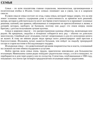 СЕМЬЯ	
Семья	 –	 по	 всем	 показателям	 главная	 социальная,	 экономическая,	 организационная	 и
политическая	 ячейка	 в	 Италии.	 Слово	 «семья»	 понимают	 как	 в	 узком,	 так	 и	 в	 широком
смысле.
В	узком	смысле	семья	состоит	из:	отца,	главы	семьи,	который	твердо	уверен,	что	на	нем
лежит	 основная	 тяжесть	 содержания	 дома	 и	 ответственность	 за	 принятие	 всех	 решений;
матери,	которая	в	действительности	несет	все	бремя	ответственности	и	принимает	основные
решения;	сыновей,	как	правило,	избалованных	и	совершенно	не	приспособленных	к	жизни;	и
дочерей,	 которых,	 наоборот,	 не	 баловали,	 поэтому	 они	 дадут	 сто	 очков	 вперед	 своим
братьям,	с	детства	получавшим	лучшие	кусочки.
Семья	в	широком	смысле	–	это	распространенная	единица	общества,	включающая	всю
родню.	 На	 крещеньях,	 свадьбах	 и	 похоронах	 собирается	 весь	 род	 –	 обычно	 он	 довольно
многочислен.	Семейный	долг	итальянец	считает	непреложным	и	для	его	исполнения	ничего
не	 жалеет.	 К	 тому	 же	 именно	 родне	 люди	 прежде	 всего	 демонстрируют	 свой	 престиж	 и
благосостояние.	 Итальянец	 лучше	 скажется	 больным,	 чем	 пойдет	 на	 свадьбу	 троюродной
сестры	в	старом	костюме	и	без	надлежащего	подарка.
Итальянская	семья	–	это	разветвленный	организм	покровительства	и	власти,	основанный
на	сложной	системе	обмена	подарками	и	услугами.
Пойти	 против	 воли	 семьи	 очень	 трудно,	 практически	 невозможно	 для	 большинства
итальянцев.	Маменькины	сынки	редко	покидают	родительское	гнездо,	а	если	и	покидают,	то
перебираются	в	дом	через	дорогу	или	по	соседству.	Статистика,	опубликованная	в	1998	году,
показывает,	что	почти	три	четверти	тридцатилетних	итальянцев	живут	с	родителями.
 